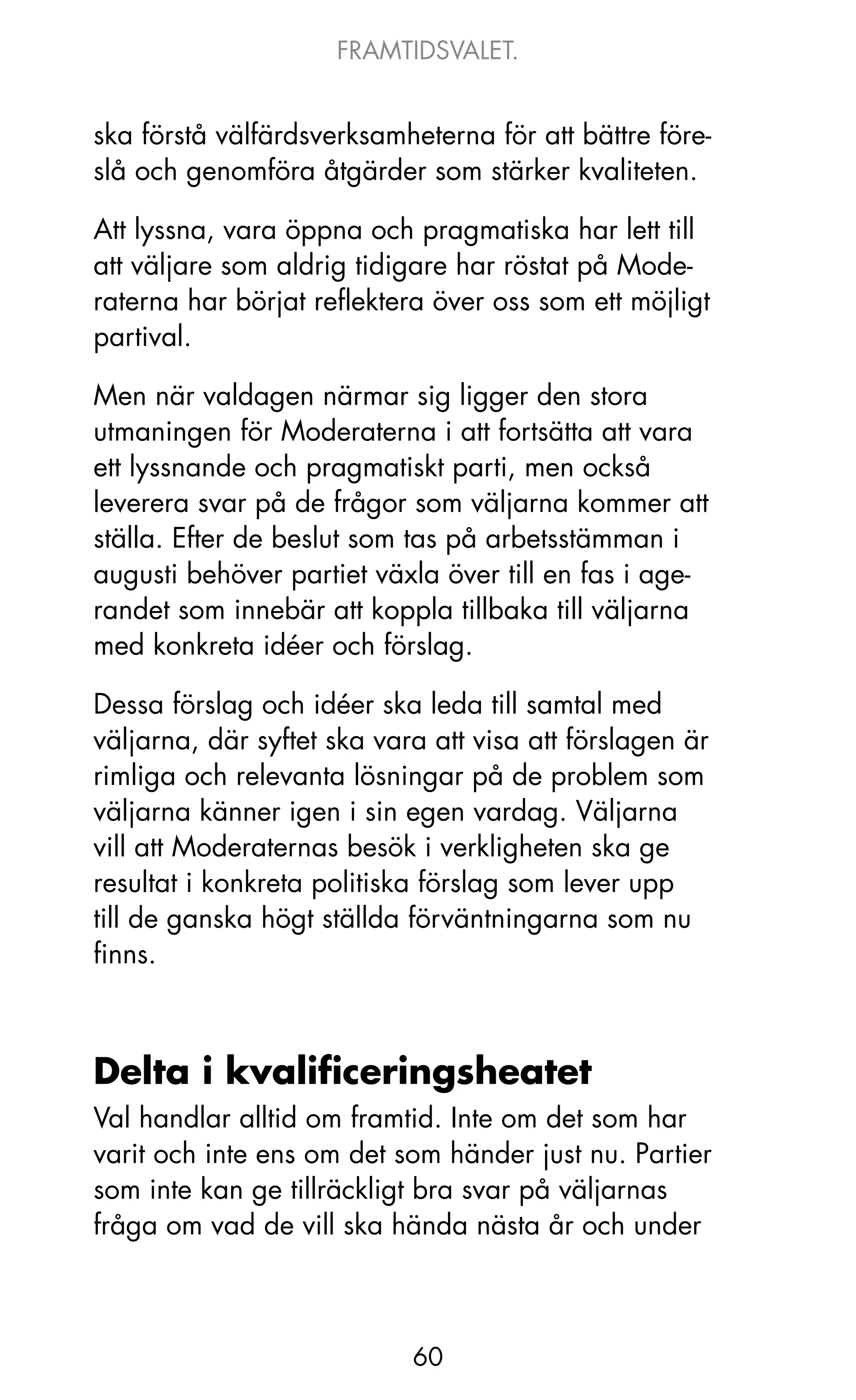 FRAMTIDSVALET.


ska förstå välfärdsverksamheterna för att bättre före-
slå och genomföra åtgärder som stärker kvaliteten.

Att lyssna, vara öppna och pragmatiska har lett till
att väljare som aldrig tidigare har röstat på Mode-
raterna har börjat reflektera över oss som ett möjligt
partival.

Men när valdagen närmar sig ligger den stora
utmaningen för Moderaterna i att fortsätta att vara
ett lyssnande och pragmatiskt parti, men också
leverera svar på de frågor som väljarna kommer att
ställa. Efter de beslut som tas på arbetsstämman i
augusti behöver partiet växla över till en fas i age-
randet som innebär att koppla tillbaka till väljarna
med konkreta idéer och förslag.

Dessa förslag och idéer ska leda till samtal med
väljarna, där syftet ska vara att visa att förslagen är
rimliga och relevanta lösningar på de problem som
väljarna känner igen i sin egen vardag. Väljarna
vill att Moderaternas besök i verkligheten ska ge
resultat i konkreta politiska förslag som lever upp
till de ganska högt ställda förväntningarna som nu
finns.



Delta i kvalificeringsheatet
Val handlar alltid om framtid. Inte om det som har
varit och inte ens om det som händer just nu. Partier
som inte kan ge tillräckligt bra svar på väljarnas
fråga om vad de vill ska hända nästa år och under



                            60
 