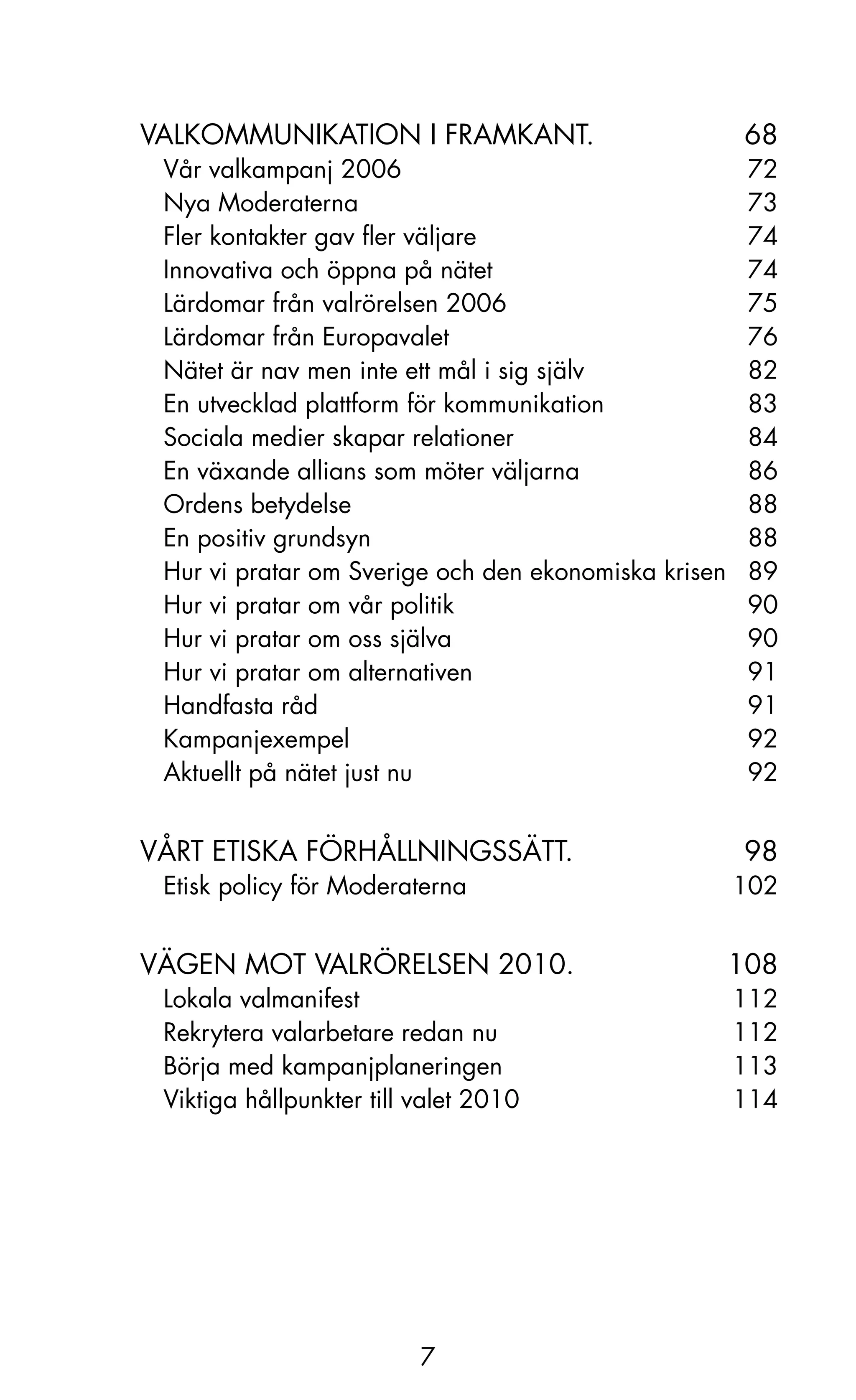 VALkoMMUNIkATIoN I FRAMkANT.                       68
 Vår valkampanj 2006                                72
 Nya Moderaterna                                    73
 Fler kontakter gav fler väljare                    74
 Innovativa och öppna på nätet                      74
 Lärdomar från valrörelsen 2006                     75
 Lärdomar från Europavalet                          76
 Nätet är nav men inte ett mål i sig själv          82
 En utvecklad plattform för kommunikation           83
 Sociala medier skapar relationer                   84
 En växande allians som möter väljarna              86
 ordens betydelse                                   88
 En positiv grundsyn                                88
 Hur vi pratar om Sverige och den ekonomiska krisen 89
 Hur vi pratar om vår politik                       90
 Hur vi pratar om oss själva                        90
 Hur vi pratar om alternativen                      91
 Handfasta råd                                      91
 kampanjexempel                                     92
 Aktuellt på nätet just nu                          92


VåRT ETISkA FÖRHåLLNINGSSäTT.                      98
 Etisk policy för Moderaterna                     102


VäGEN MoT VALRÖRELSEN 2010.                      108
 Lokala valmanifest                               112
 Rekrytera valarbetare redan nu                   112
 Börja med kampanjplaneringen                     113
 Viktiga hållpunkter till valet 2010              114




                          7
 