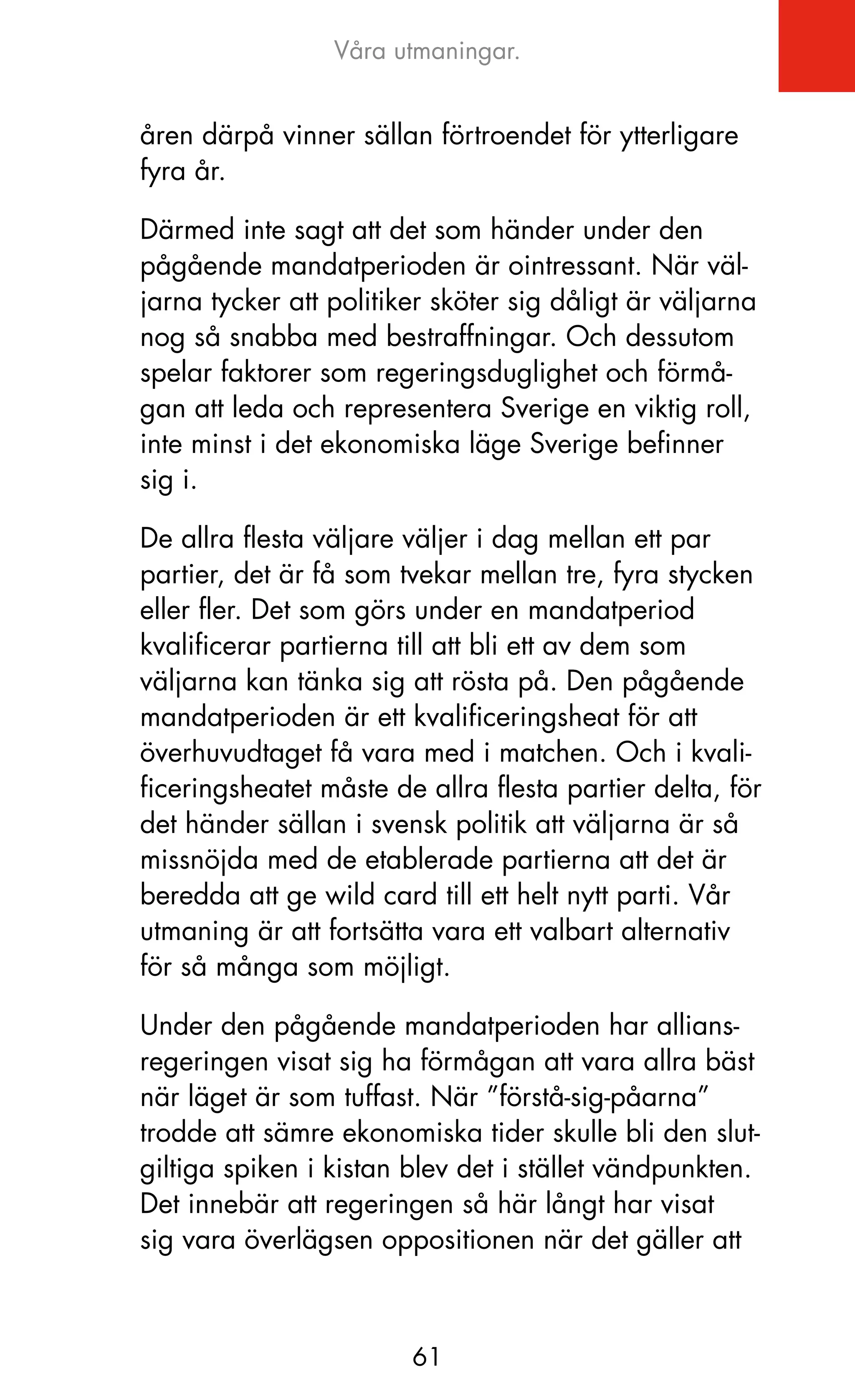 Våra utmaningar.


åren därpå vinner sällan förtroendet för ytterligare
fyra år.

Därmed inte sagt att det som händer under den
pågående mandatperioden är ointressant. När väl-
jarna tycker att politiker sköter sig dåligt är väljarna
nog så snabba med bestraffningar. och dessutom
spelar faktorer som regeringsduglighet och förmå-
gan att leda och representera Sverige en viktig roll,
inte minst i det ekonomiska läge Sverige befinner
sig i.

De allra flesta väljare väljer i dag mellan ett par
partier, det är få som tvekar mellan tre, fyra stycken
eller fler. Det som görs under en mandatperiod
kvalificerar partierna till att bli ett av dem som
väljarna kan tänka sig att rösta på. Den pågående
mandatperioden är ett kvalificeringsheat för att
överhuvudtaget få vara med i matchen. och i kvali-
ficeringsheatet måste de allra flesta partier delta, för
det händer sällan i svensk politik att väljarna är så
missnöjda med de etablerade partierna att det är
beredda att ge wild card till ett helt nytt parti. Vår
utmaning är att fortsätta vara ett valbart alternativ
för så många som möjligt.

Under den pågående mandatperioden har allians-
regeringen visat sig ha förmågan att vara allra bäst
när läget är som tuffast. När ”förstå-sig-påarna”
trodde att sämre ekonomiska tider skulle bli den slut-
giltiga spiken i kistan blev det i stället vändpunkten.
Det innebär att regeringen så här långt har visat
sig vara överlägsen oppositionen när det gäller att



                        61
 