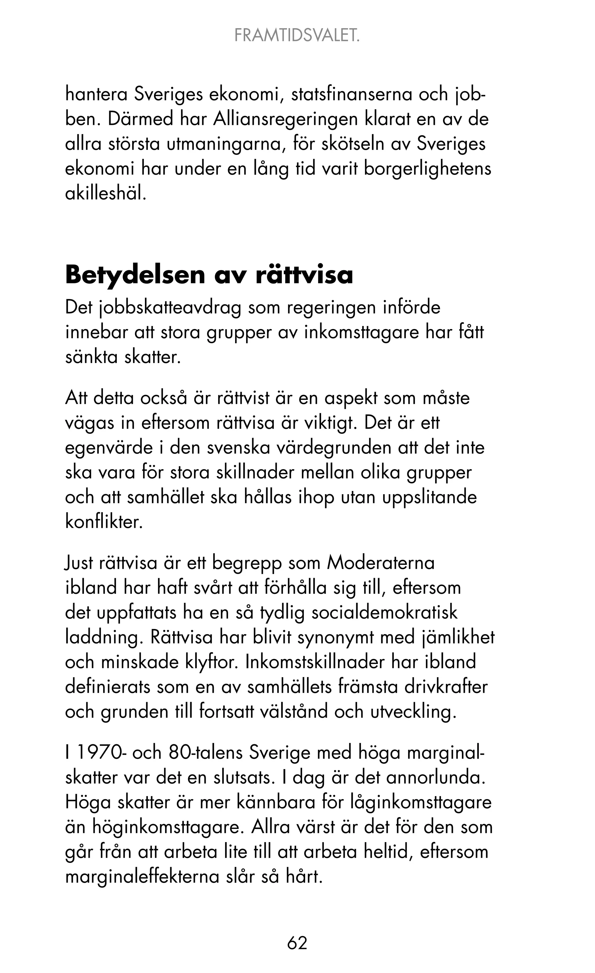FRAMTIDSVALET.


hantera Sveriges ekonomi, statsfinanserna och job-
ben. Därmed har Alliansregeringen klarat en av de
allra största utmaningarna, för skötseln av Sveriges
ekonomi har under en lång tid varit borgerlighetens
akilleshäl.



Betydelsen av rättvisa
Det jobbskatteavdrag som regeringen införde
innebar att stora grupper av inkomsttagare har fått
sänkta skatter.

Att detta också är rättvist är en aspekt som måste
vägas in eftersom rättvisa är viktigt. Det är ett
egenvärde i den svenska värdegrunden att det inte
ska vara för stora skillnader mellan olika grupper
och att samhället ska hållas ihop utan uppslitande
konflikter.

just rättvisa är ett begrepp som Moderaterna
ibland har haft svårt att förhålla sig till, eftersom
det uppfattats ha en så tydlig socialdemokratisk
laddning. Rättvisa har blivit synonymt med jämlikhet
och minskade klyftor. Inkomstskillnader har ibland
definierats som en av samhällets främsta drivkrafter
och grunden till fortsatt välstånd och utveckling.

I 1970- och 80-talens Sverige med höga marginal-
skatter var det en slutsats. I dag är det annorlunda.
Höga skatter är mer kännbara för låginkomsttagare
än höginkomsttagare. Allra värst är det för den som
går från att arbeta lite till att arbeta heltid, eftersom
marginaleffekterna slår så hårt.


                             62
 
