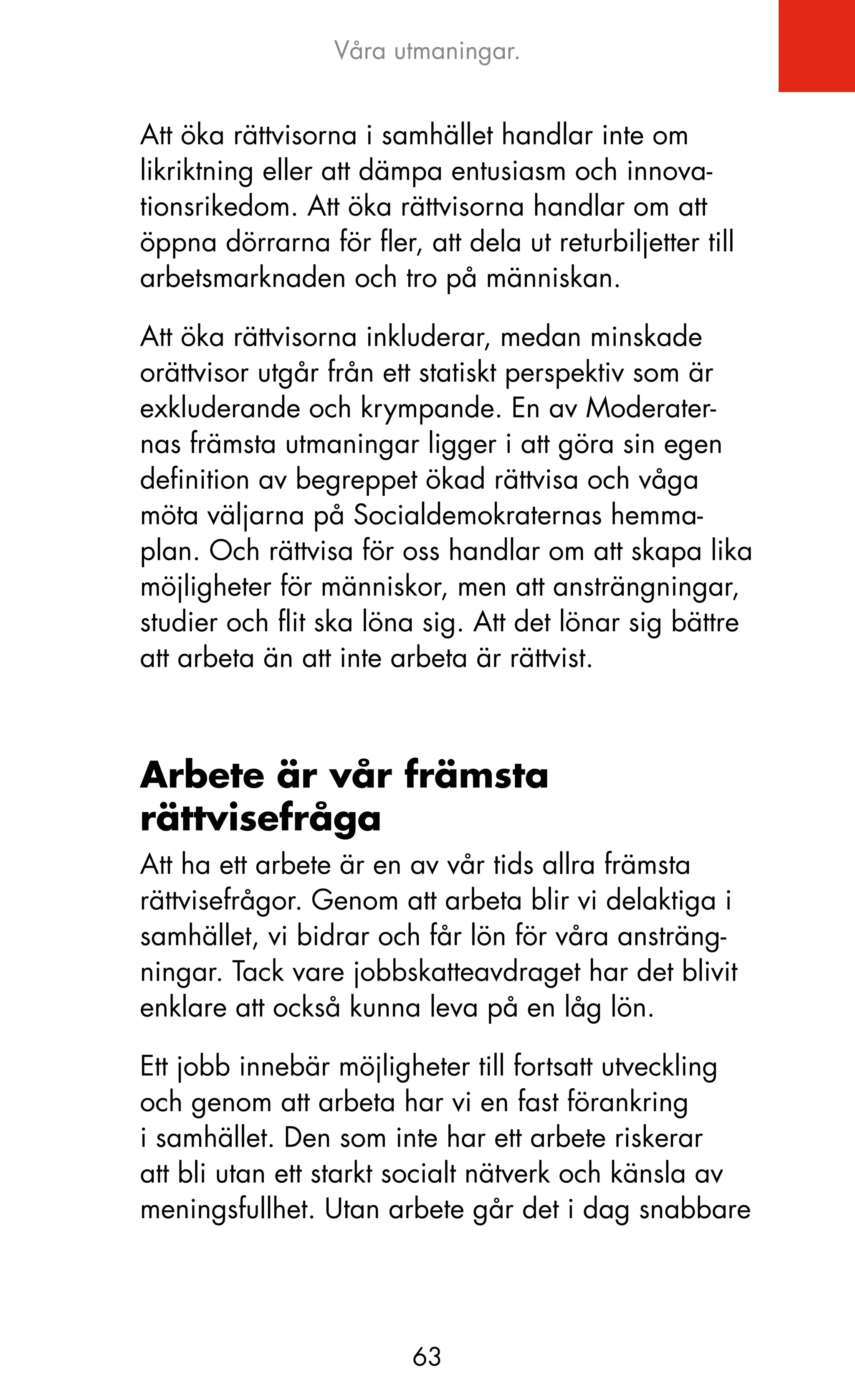 Våra utmaningar.


Att öka rättvisorna i samhället handlar inte om
likriktning eller att dämpa entusiasm och innova-
tionsrikedom. Att öka rättvisorna handlar om att
öppna dörrarna för fler, att dela ut returbiljetter till
arbetsmarknaden och tro på människan.

Att öka rättvisorna inkluderar, medan minskade
orättvisor utgår från ett statiskt perspektiv som är
exkluderande och krympande. En av Moderater-
nas främsta utmaningar ligger i att göra sin egen
definition av begreppet ökad rättvisa och våga
möta väljarna på Socialdemokraternas hemma-
plan. och rättvisa för oss handlar om att skapa lika
möjligheter för människor, men att ansträngningar,
studier och flit ska löna sig. Att det lönar sig bättre
att arbeta än att inte arbeta är rättvist.



Arbete är vår främsta
rättvisefråga
Att ha ett arbete är en av vår tids allra främsta
rättvisefrågor. Genom att arbeta blir vi delaktiga i
samhället, vi bidrar och får lön för våra ansträng-
ningar. Tack vare jobbskatteavdraget har det blivit
enklare att också kunna leva på en låg lön.

Ett jobb innebär möjligheter till fortsatt utveckling
och genom att arbeta har vi en fast förankring
i samhället. Den som inte har ett arbete riskerar
att bli utan ett starkt socialt nätverk och känsla av
meningsfullhet. Utan arbete går det i dag snabbare




                         63
 