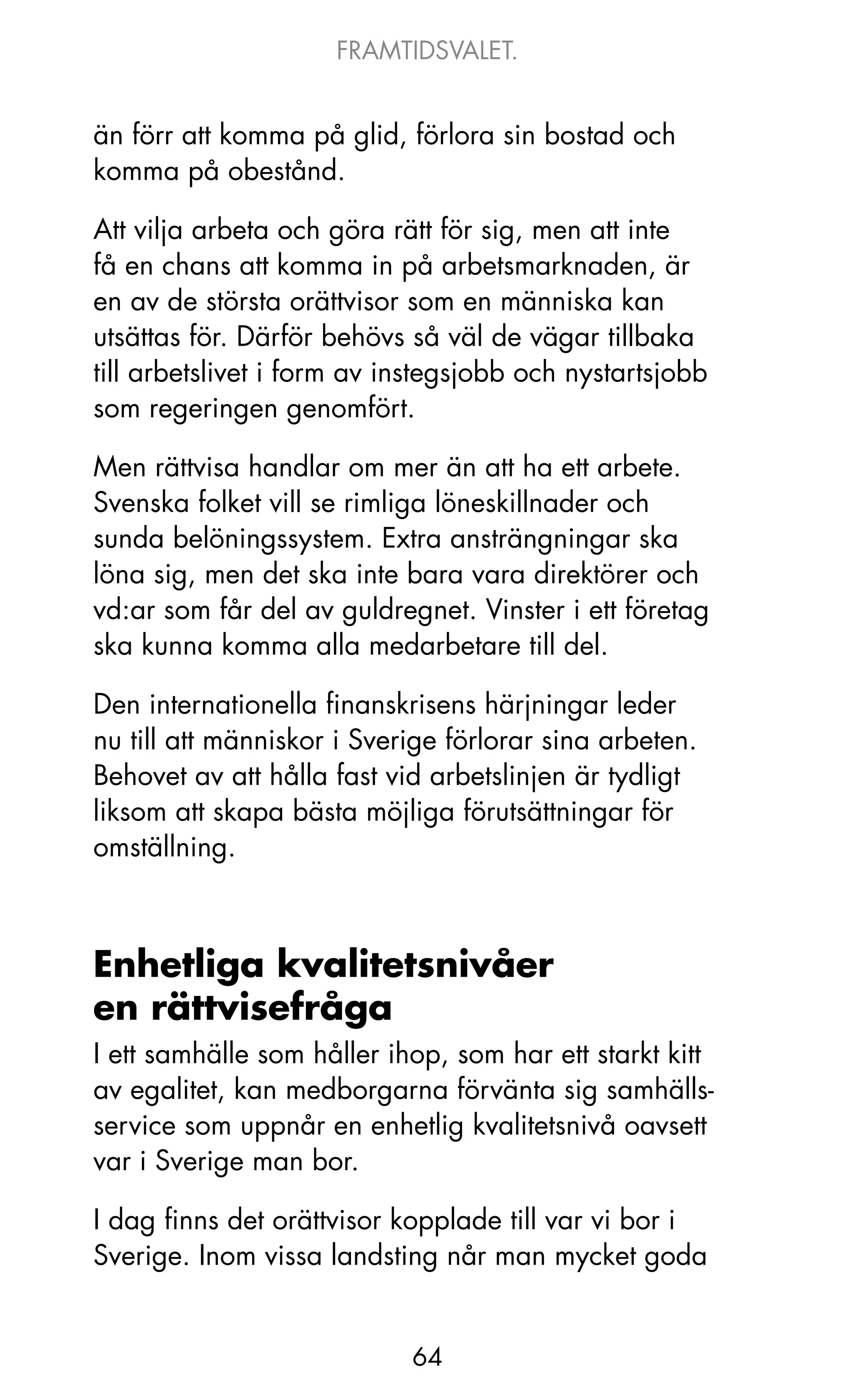 FRAMTIDSVALET.


än förr att komma på glid, förlora sin bostad och
komma på obestånd.

Att vilja arbeta och göra rätt för sig, men att inte
få en chans att komma in på arbetsmarknaden, är
en av de största orättvisor som en människa kan
utsättas för. Därför behövs så väl de vägar tillbaka
till arbetslivet i form av instegsjobb och nystartsjobb
som regeringen genomfört.

Men rättvisa handlar om mer än att ha ett arbete.
Svenska folket vill se rimliga löneskillnader och
sunda belöningssystem. Extra ansträngningar ska
löna sig, men det ska inte bara vara direktörer och
vd:ar som får del av guldregnet. Vinster i ett företag
ska kunna komma alla medarbetare till del.

Den internationella finanskrisens härjningar leder
nu till att människor i Sverige förlorar sina arbeten.
Behovet av att hålla fast vid arbetslinjen är tydligt
liksom att skapa bästa möjliga förutsättningar för
omställning.



Enhetliga kvalitetsnivåer
en rättvisefråga
I ett samhälle som håller ihop, som har ett starkt kitt
av egalitet, kan medborgarna förvänta sig samhälls-
service som uppnår en enhetlig kvalitetsnivå oavsett
var i Sverige man bor.

I dag finns det orättvisor kopplade till var vi bor i
Sverige. Inom vissa landsting når man mycket goda


                            64
 