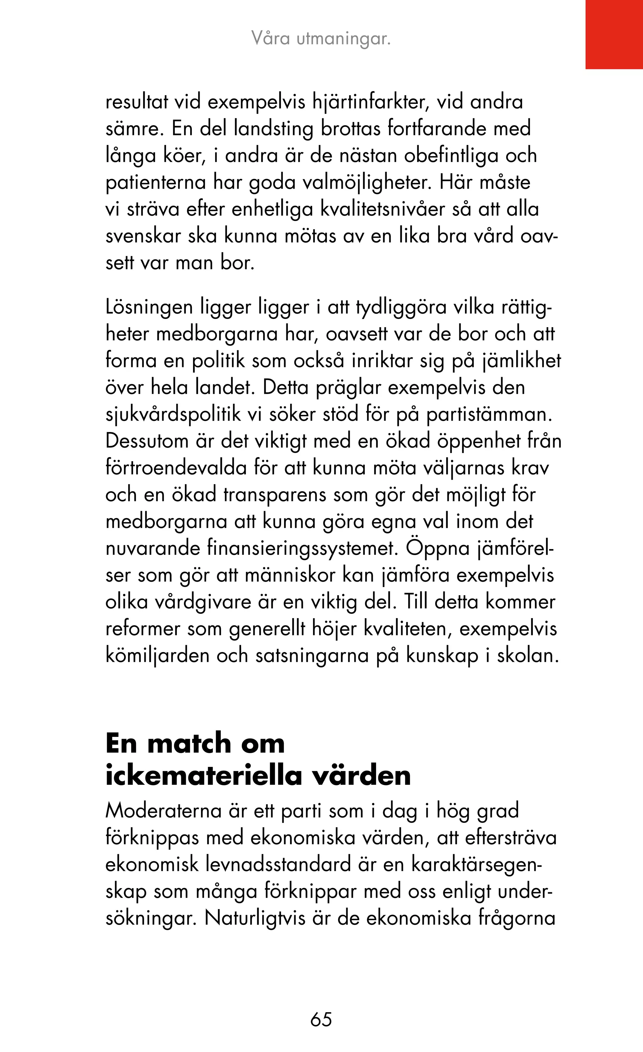 Våra utmaningar.


resultat vid exempelvis hjärtinfarkter, vid andra
sämre. En del landsting brottas fortfarande med
långa köer, i andra är de nästan obefintliga och
patienterna har goda valmöjligheter. Här måste
vi sträva efter enhetliga kvalitetsnivåer så att alla
svenskar ska kunna mötas av en lika bra vård oav-
sett var man bor.

Lösningen ligger ligger i att tydliggöra vilka rättig-
heter medborgarna har, oavsett var de bor och att
forma en politik som också inriktar sig på jämlikhet
över hela landet. Detta präglar exempelvis den
sjukvårdspolitik vi söker stöd för på partistämman.
Dessutom är det viktigt med en ökad öppenhet från
förtroendevalda för att kunna möta väljarnas krav
och en ökad transparens som gör det möjligt för
medborgarna att kunna göra egna val inom det
nuvarande finansieringssystemet. Öppna jämförel-
ser som gör att människor kan jämföra exempelvis
olika vårdgivare är en viktig del. Till detta kommer
reformer som generellt höjer kvaliteten, exempelvis
kömiljarden och satsningarna på kunskap i skolan.



En match om
ickemateriella värden
Moderaterna är ett parti som i dag i hög grad
förknippas med ekonomiska värden, att eftersträva
ekonomisk levnadsstandard är en karaktärsegen-
skap som många förknippar med oss enligt under-
sökningar. Naturligtvis är de ekonomiska frågorna



                        65
 