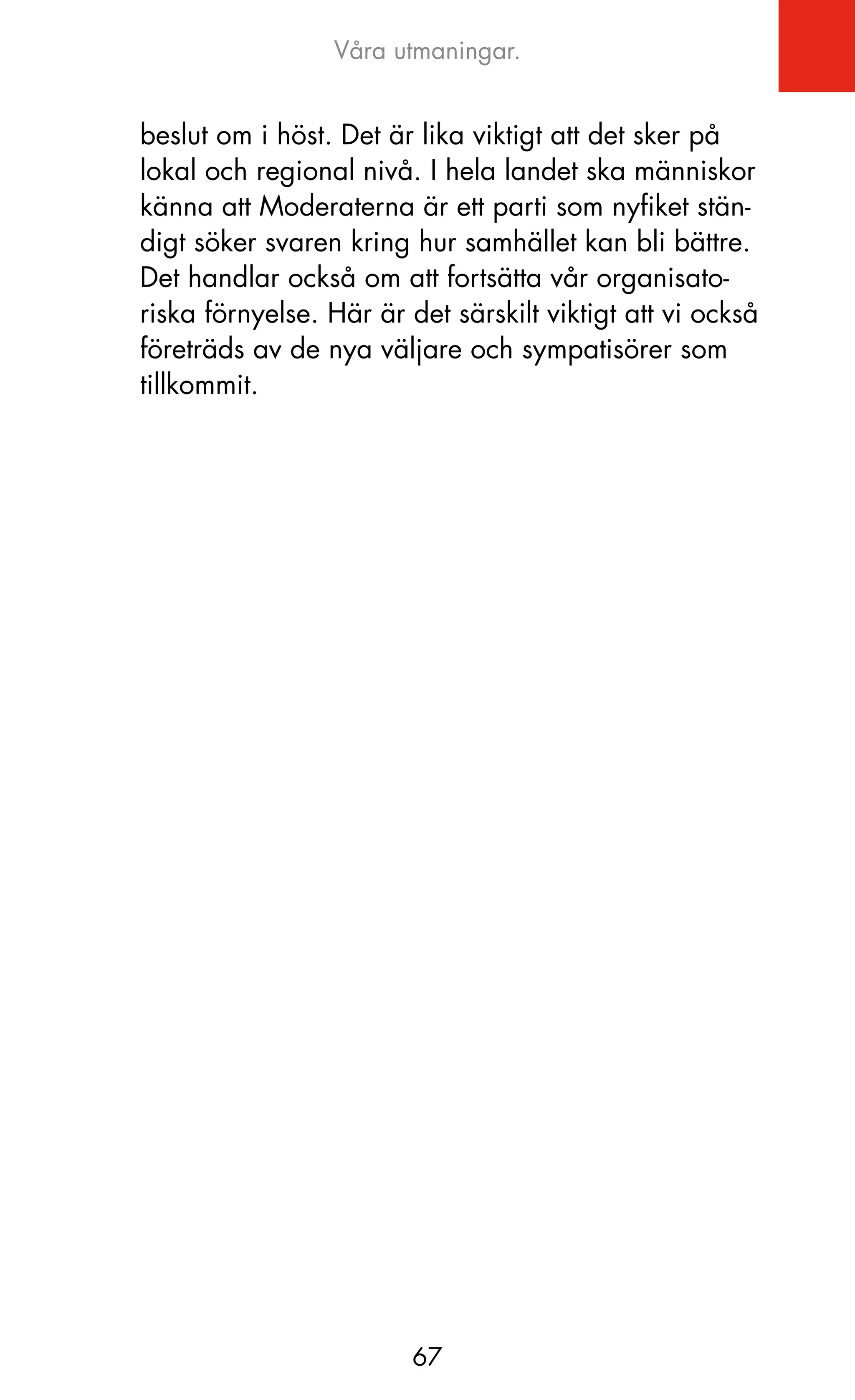 Våra utmaningar.


beslut om i höst. Det är lika viktigt att det sker på
lokal och regional nivå. I hela landet ska människor
känna att Moderaterna är ett parti som nyfiket stän-
digt söker svaren kring hur samhället kan bli bättre.
Det handlar också om att fortsätta vår organisato-
riska förnyelse. Här är det särskilt viktigt att vi också
företräds av de nya väljare och sympatisörer som
tillkommit.




                         67
 