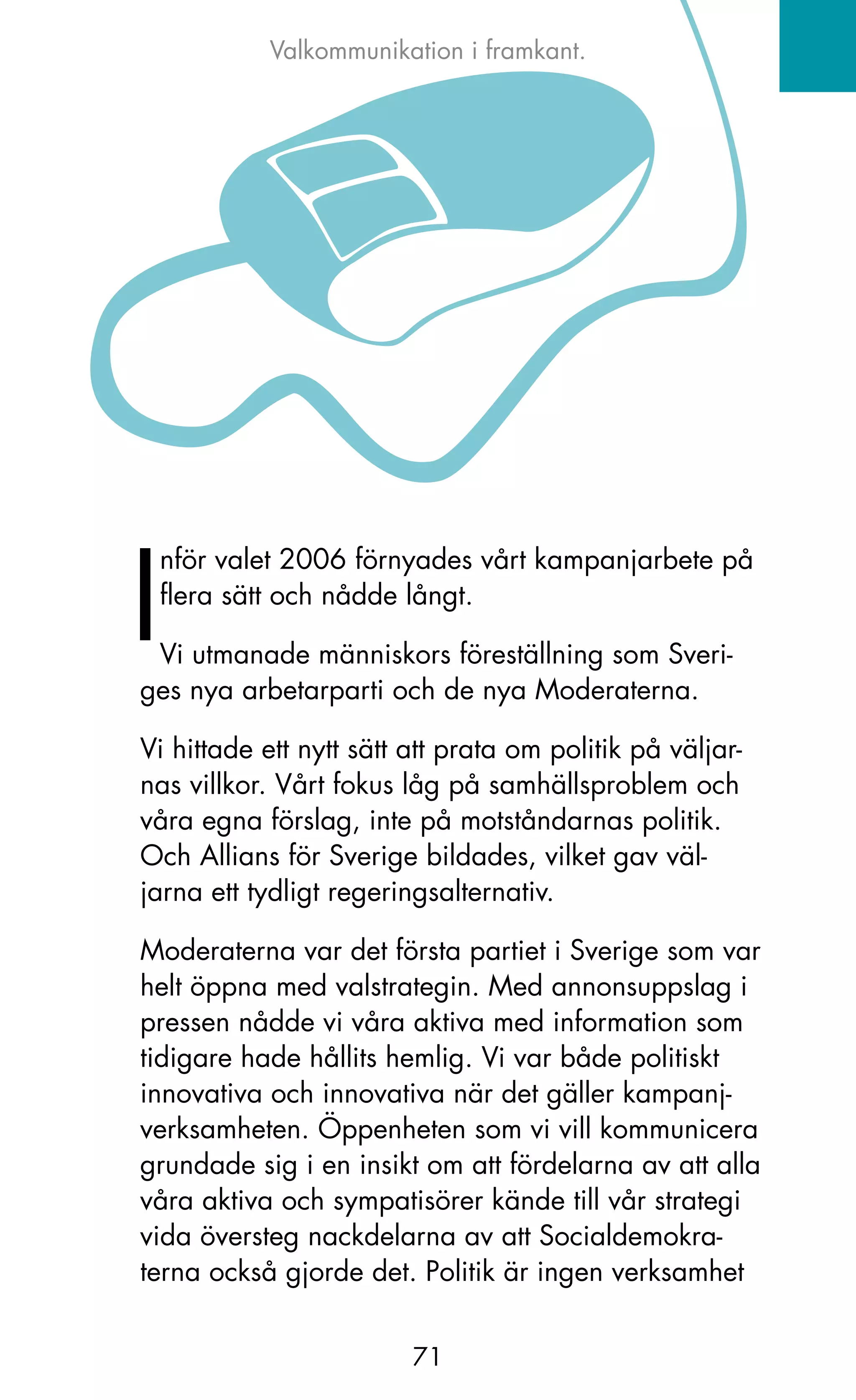 Valkommunikation i framkant.




I
 nför valet 2006 förnyades vårt kampanjarbete på
 flera sätt och nådde långt.

 Vi utmanade människors föreställning som Sveri-
ges nya arbetarparti och de nya Moderaterna.

Vi hittade ett nytt sätt att prata om politik på väljar-
nas villkor. Vårt fokus låg på samhällsproblem och
våra egna förslag, inte på motståndarnas politik.
och Allians för Sverige bildades, vilket gav väl-
jarna ett tydligt regeringsalternativ.

Moderaterna var det första partiet i Sverige som var
helt öppna med valstrategin. Med annonsuppslag i
pressen nådde vi våra aktiva med information som
tidigare hade hållits hemlig. Vi var både politiskt
innovativa och innovativa när det gäller kampanj-
verksamheten. Öppenheten som vi vill kommunicera
grundade sig i en insikt om att fördelarna av att alla
våra aktiva och sympatisörer kände till vår strategi
vida översteg nackdelarna av att Socialdemokra-
terna också gjorde det. Politik är ingen verksamhet


                         71
 