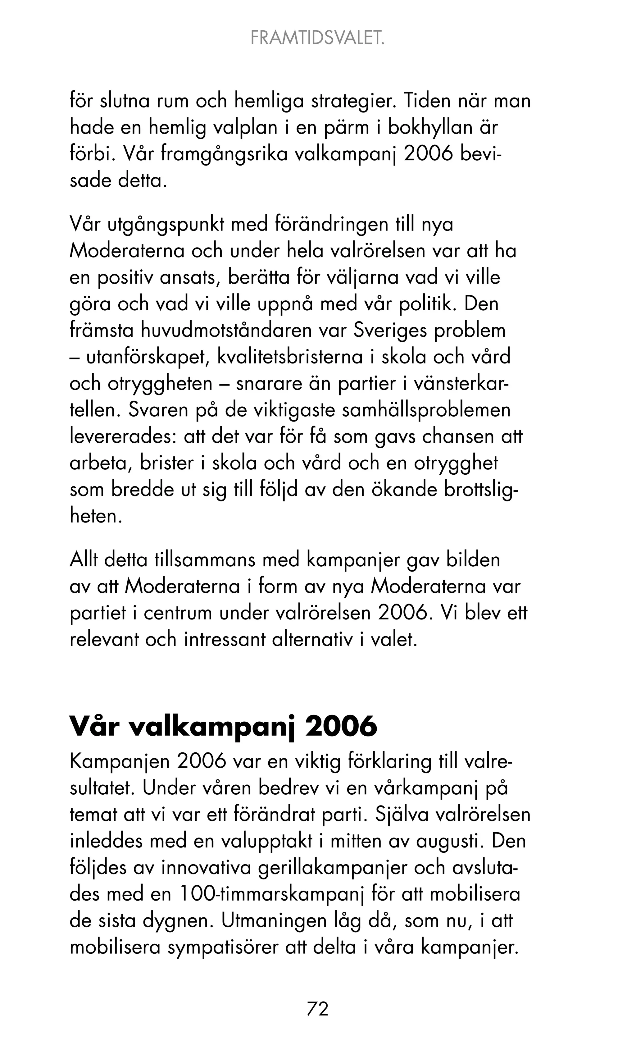 FRAMTIDSVALET.


för slutna rum och hemliga strategier. Tiden när man
hade en hemlig valplan i en pärm i bokhyllan är
förbi. Vår framgångsrika valkampanj 2006 bevi-
sade detta.

Vår utgångspunkt med förändringen till nya
Moderaterna och under hela valrörelsen var att ha
en positiv ansats, berätta för väljarna vad vi ville
göra och vad vi ville uppnå med vår politik. Den
främsta huvudmotståndaren var Sveriges problem
– utanförskapet, kvalitetsbristerna i skola och vård
och otryggheten – snarare än partier i vänsterkar-
tellen. Svaren på de viktigaste samhällsproblemen
levererades: att det var för få som gavs chansen att
arbeta, brister i skola och vård och en otrygghet
som bredde ut sig till följd av den ökande brottslig-
heten.

Allt detta tillsammans med kampanjer gav bilden
av att Moderaterna i form av nya Moderaterna var
partiet i centrum under valrörelsen 2006. Vi blev ett
relevant och intressant alternativ i valet.



Vår valkampanj 2006
kampanjen 2006 var en viktig förklaring till valre-
sultatet. Under våren bedrev vi en vårkampanj på
temat att vi var ett förändrat parti. Själva valrörelsen
inleddes med en valupptakt i mitten av augusti. Den
följdes av innovativa gerillakampanjer och avsluta-
des med en 100-timmarskampanj för att mobilisera
de sista dygnen. Utmaningen låg då, som nu, i att
mobilisera sympatisörer att delta i våra kampanjer.


                            72
 
