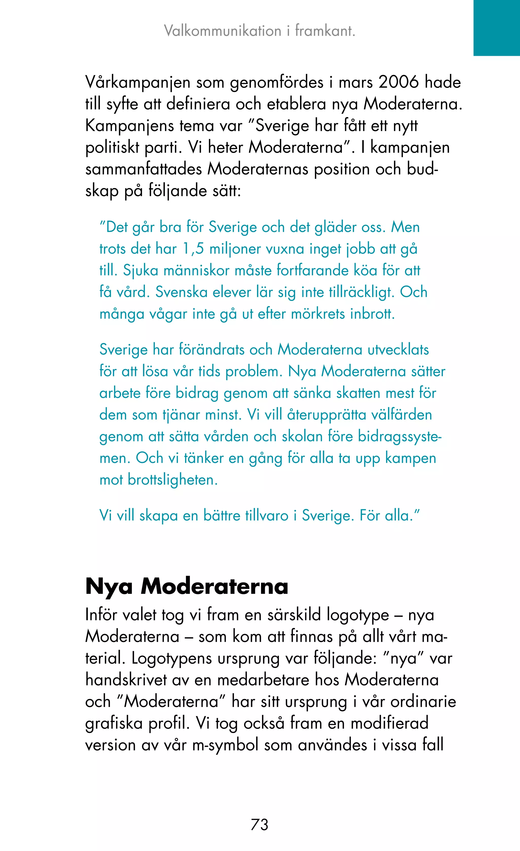 Valkommunikation i framkant.


Vårkampanjen som genomfördes i mars 2006 hade
till syfte att definiera och etablera nya Moderaterna.
kampanjens tema var ”Sverige har fått ett nytt
politiskt parti. Vi heter Moderaterna”. I kampanjen
sammanfattades Moderaternas position och bud-
skap på följande sätt:

  ”Det går bra för Sverige och det gläder oss. Men
  trots det har 1,5 miljoner vuxna inget jobb att gå
  till. Sjuka människor måste fortfarande köa för att
  få vård. Svenska elever lär sig inte tillräckligt. och
  många vågar inte gå ut efter mörkrets inbrott.

  Sverige har förändrats och Moderaterna utvecklats
  för att lösa vår tids problem. Nya Moderaterna sätter
  arbete före bidrag genom att sänka skatten mest för
  dem som tjänar minst. Vi vill återupprätta välfärden
  genom att sätta vården och skolan före bidragssyste-
  men. och vi tänker en gång för alla ta upp kampen
  mot brottsligheten.

  Vi vill skapa en bättre tillvaro i Sverige. För alla.”



Nya Moderaterna
Inför valet tog vi fram en särskild logotype – nya
Moderaterna – som kom att finnas på allt vårt ma-
terial. Logotypens ursprung var följande: ”nya” var
handskrivet av en medarbetare hos Moderaterna
och ”Moderaterna” har sitt ursprung i vår ordinarie
grafiska profil. Vi tog också fram en modifierad
version av vår m-symbol som användes i vissa fall



                           73
 