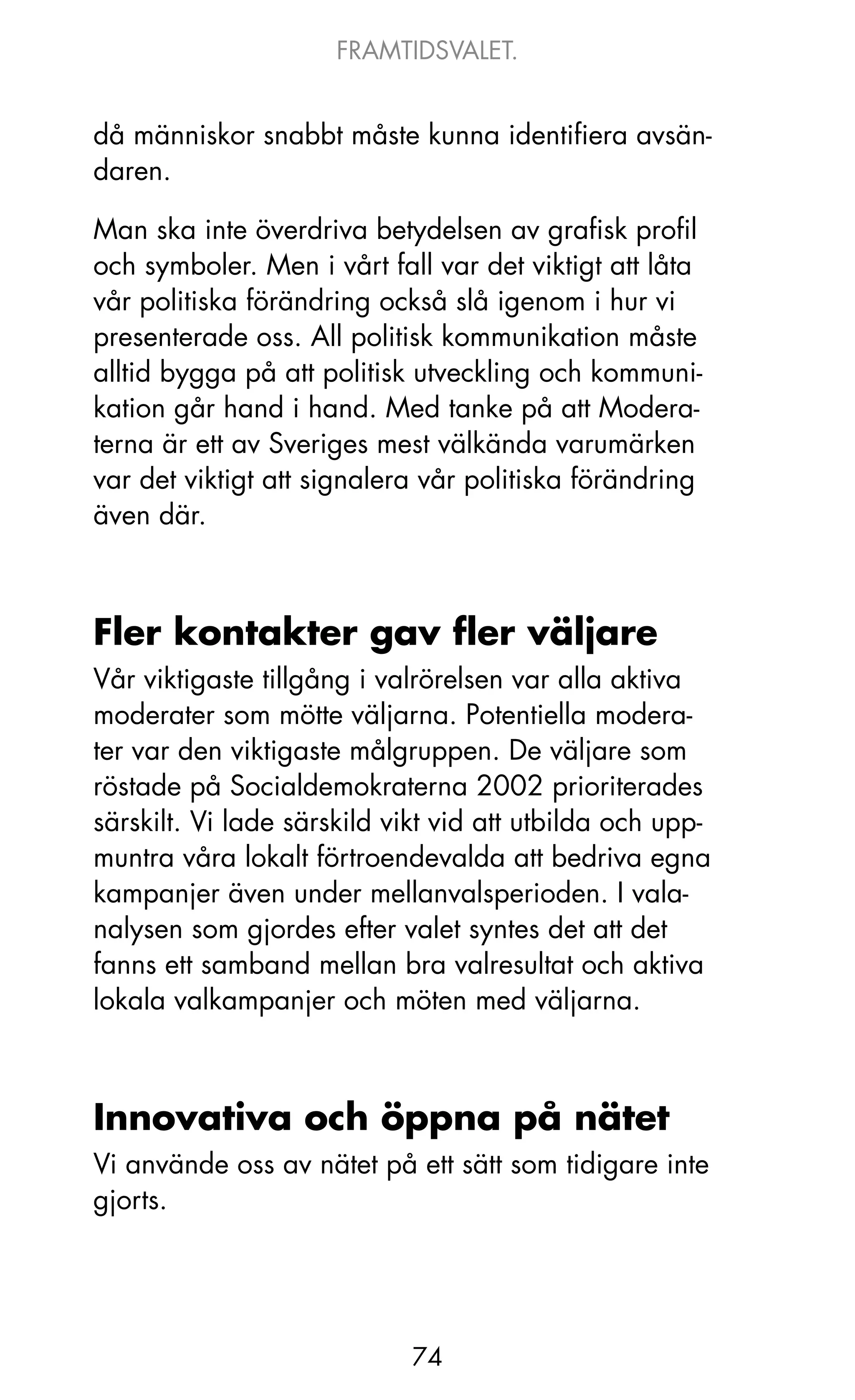 FRAMTIDSVALET.


då människor snabbt måste kunna identifiera avsän-
daren.

Man ska inte överdriva betydelsen av grafisk profil
och symboler. Men i vårt fall var det viktigt att låta
vår politiska förändring också slå igenom i hur vi
presenterade oss. All politisk kommunikation måste
alltid bygga på att politisk utveckling och kommuni-
kation går hand i hand. Med tanke på att Modera-
terna är ett av Sveriges mest välkända varumärken
var det viktigt att signalera vår politiska förändring
även där.



Fler kontakter gav fler väljare
Vår viktigaste tillgång i valrörelsen var alla aktiva
moderater som mötte väljarna. Potentiella modera-
ter var den viktigaste målgruppen. De väljare som
röstade på Socialdemokraterna 2002 prioriterades
särskilt. Vi lade särskild vikt vid att utbilda och upp-
muntra våra lokalt förtroendevalda att bedriva egna
kampanjer även under mellanvalsperioden. I vala-
nalysen som gjordes efter valet syntes det att det
fanns ett samband mellan bra valresultat och aktiva
lokala valkampanjer och möten med väljarna.



Innovativa och öppna på nätet
Vi använde oss av nätet på ett sätt som tidigare inte
gjorts.




                            74
 