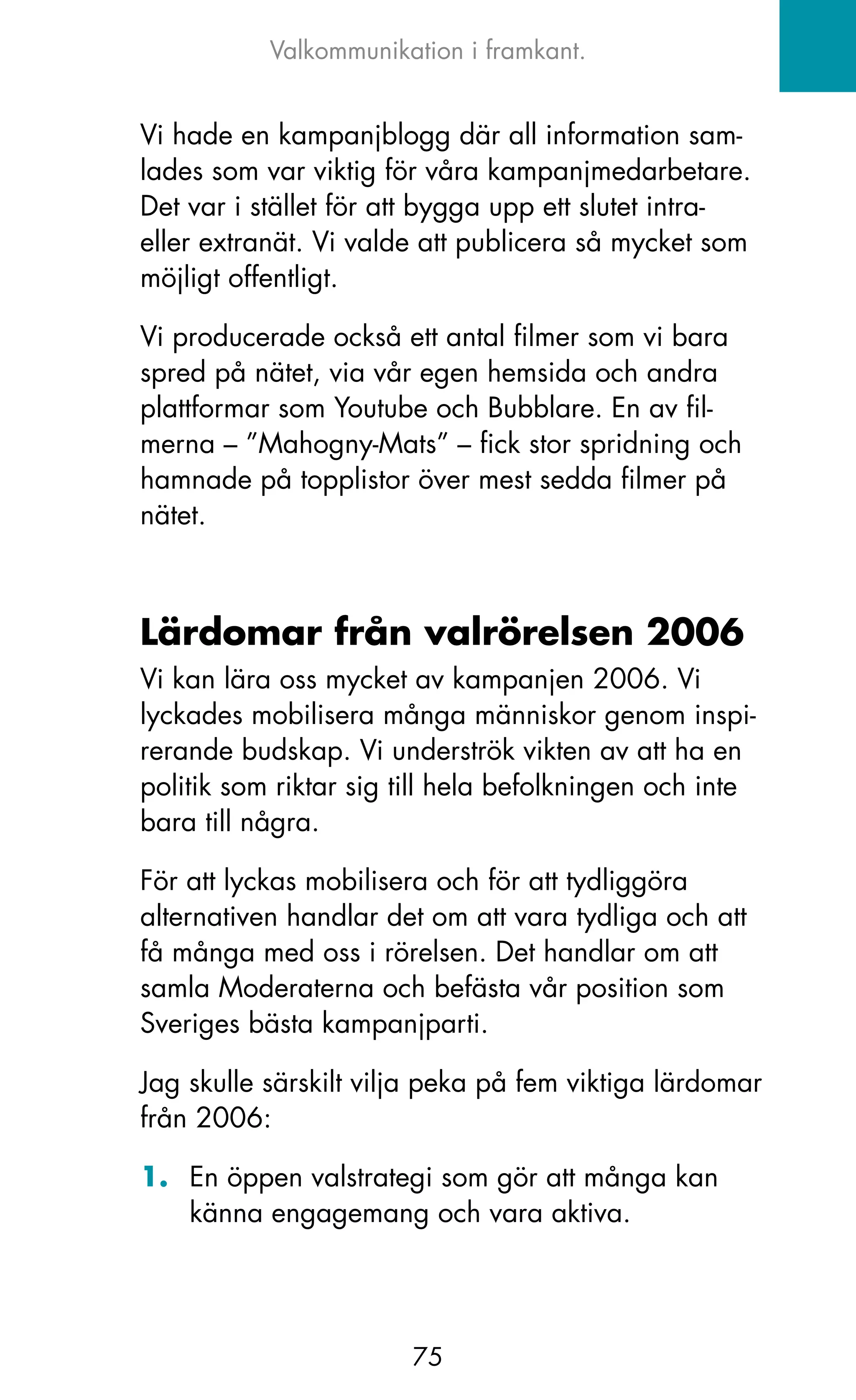Valkommunikation i framkant.


Vi hade en kampanjblogg där all information sam-
lades som var viktig för våra kampanjmedarbetare.
Det var i stället för att bygga upp ett slutet intra-
eller extranät. Vi valde att publicera så mycket som
möjligt offentligt.

Vi producerade också ett antal filmer som vi bara
spred på nätet, via vår egen hemsida och andra
plattformar som Youtube och Bubblare. En av fil-
merna – ”Mahogny-Mats” – fick stor spridning och
hamnade på topplistor över mest sedda filmer på
nätet.



Lärdomar från valrörelsen 2006
Vi kan lära oss mycket av kampanjen 2006. Vi
lyckades mobilisera många människor genom inspi-
rerande budskap. Vi underströk vikten av att ha en
politik som riktar sig till hela befolkningen och inte
bara till några.

För att lyckas mobilisera och för att tydliggöra
alternativen handlar det om att vara tydliga och att
få många med oss i rörelsen. Det handlar om att
samla Moderaterna och befästa vår position som
Sveriges bästa kampanjparti.

jag skulle särskilt vilja peka på fem viktiga lärdomar
från 2006:

1. En öppen valstrategi som gör att många kan
   känna engagemang och vara aktiva.




                       75
 