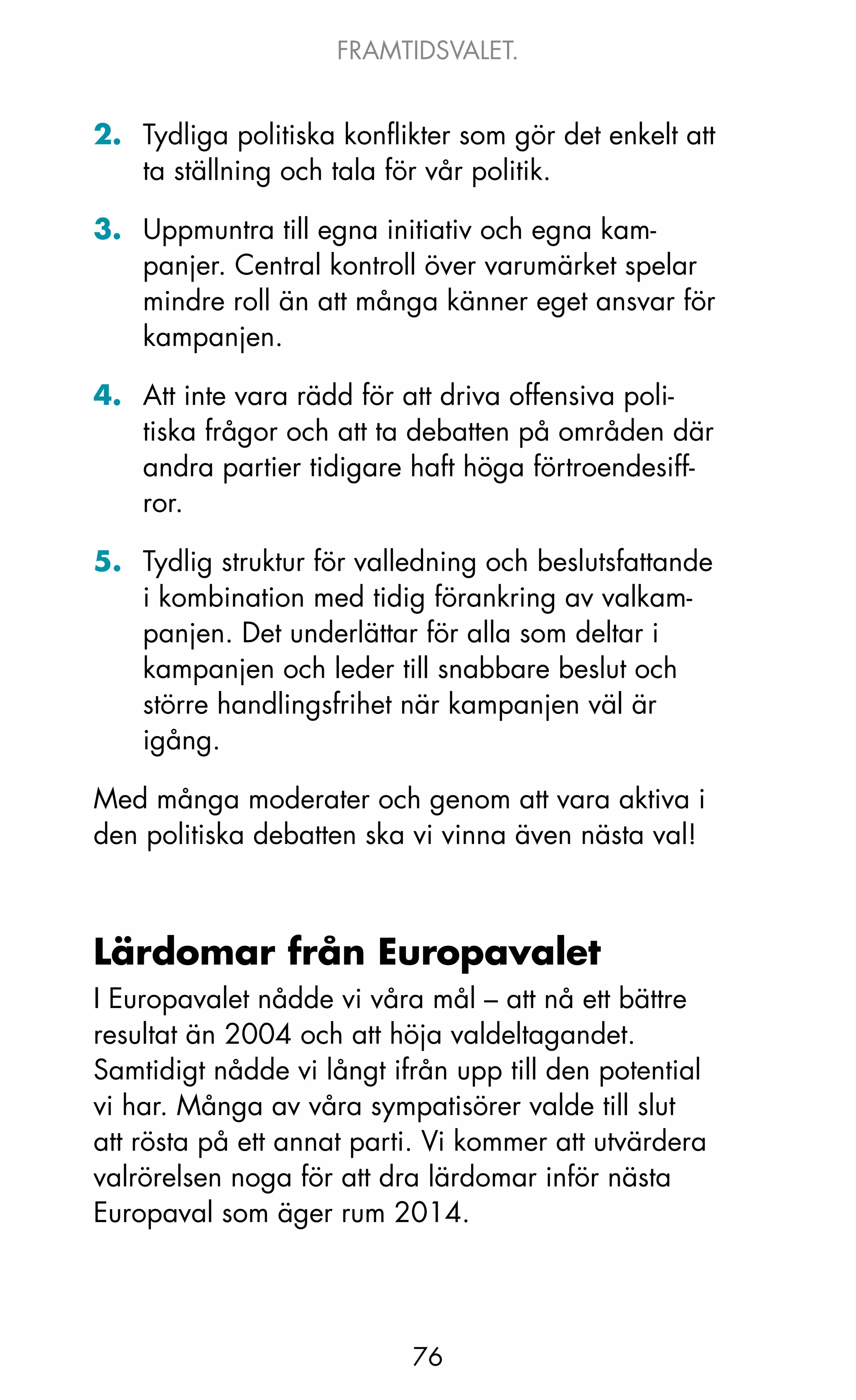 FRAMTIDSVALET.


2. Tydliga politiska konflikter som gör det enkelt att
   ta ställning och tala för vår politik.

3. Uppmuntra till egna initiativ och egna kam-
   panjer. Central kontroll över varumärket spelar
   mindre roll än att många känner eget ansvar för
   kampanjen.

4. Att inte vara rädd för att driva offensiva poli-
   tiska frågor och att ta debatten på områden där
   andra partier tidigare haft höga förtroendesiff-
   ror.

5. Tydlig struktur för valledning och beslutsfattande
   i kombination med tidig förankring av valkam-
   panjen. Det underlättar för alla som deltar i
   kampanjen och leder till snabbare beslut och
   större handlingsfrihet när kampanjen väl är
   igång.

Med många moderater och genom att vara aktiva i
den politiska debatten ska vi vinna även nästa val!



Lärdomar från Europavalet
I Europavalet nådde vi våra mål – att nå ett bättre
resultat än 2004 och att höja valdeltagandet.
Samtidigt nådde vi långt ifrån upp till den potential
vi har. Många av våra sympatisörer valde till slut
att rösta på ett annat parti. Vi kommer att utvärdera
valrörelsen noga för att dra lärdomar inför nästa
Europaval som äger rum 2014.




                           76
 