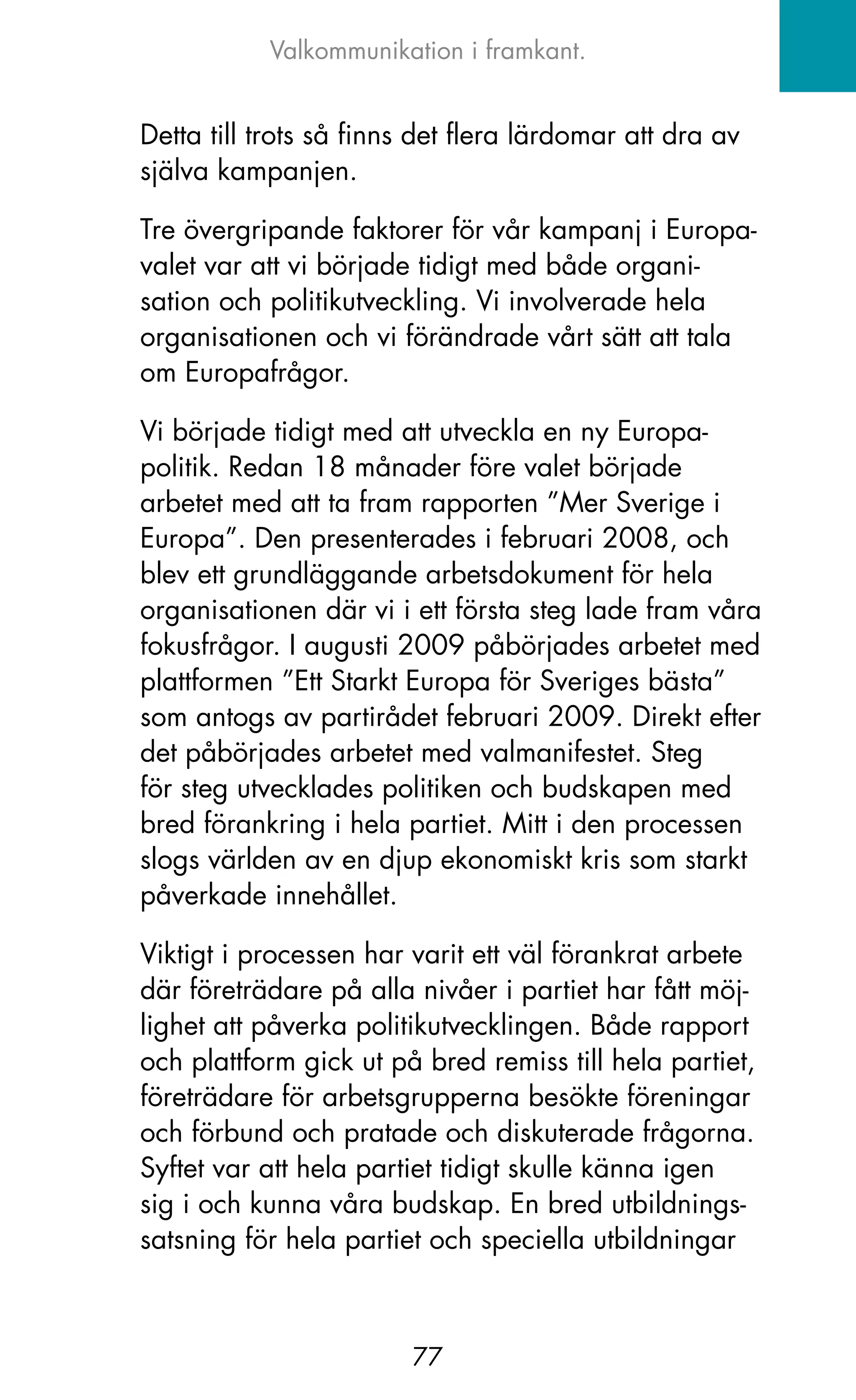 Valkommunikation i framkant.


Detta till trots så finns det flera lärdomar att dra av
själva kampanjen.

Tre övergripande faktorer för vår kampanj i Europa-
valet var att vi började tidigt med både organi-
sation och politikutveckling. Vi involverade hela
organisationen och vi förändrade vårt sätt att tala
om Europafrågor.

Vi började tidigt med att utveckla en ny Europa-
politik. Redan 18 månader före valet började
arbetet med att ta fram rapporten ”Mer Sverige i
Europa”. Den presenterades i februari 2008, och
blev ett grundläggande arbetsdokument för hela
organisationen där vi i ett första steg lade fram våra
fokusfrågor. I augusti 2009 påbörjades arbetet med
plattformen ”Ett Starkt Europa för Sveriges bästa”
som antogs av partirådet februari 2009. Direkt efter
det påbörjades arbetet med valmanifestet. Steg
för steg utvecklades politiken och budskapen med
bred förankring i hela partiet. Mitt i den processen
slogs världen av en djup ekonomiskt kris som starkt
påverkade innehållet.

Viktigt i processen har varit ett väl förankrat arbete
där företrädare på alla nivåer i partiet har fått möj-
lighet att påverka politikutvecklingen. Både rapport
och plattform gick ut på bred remiss till hela partiet,
företrädare för arbetsgrupperna besökte föreningar
och förbund och pratade och diskuterade frågorna.
Syftet var att hela partiet tidigt skulle känna igen
sig i och kunna våra budskap. En bred utbildnings-
satsning för hela partiet och speciella utbildningar



                         77
 