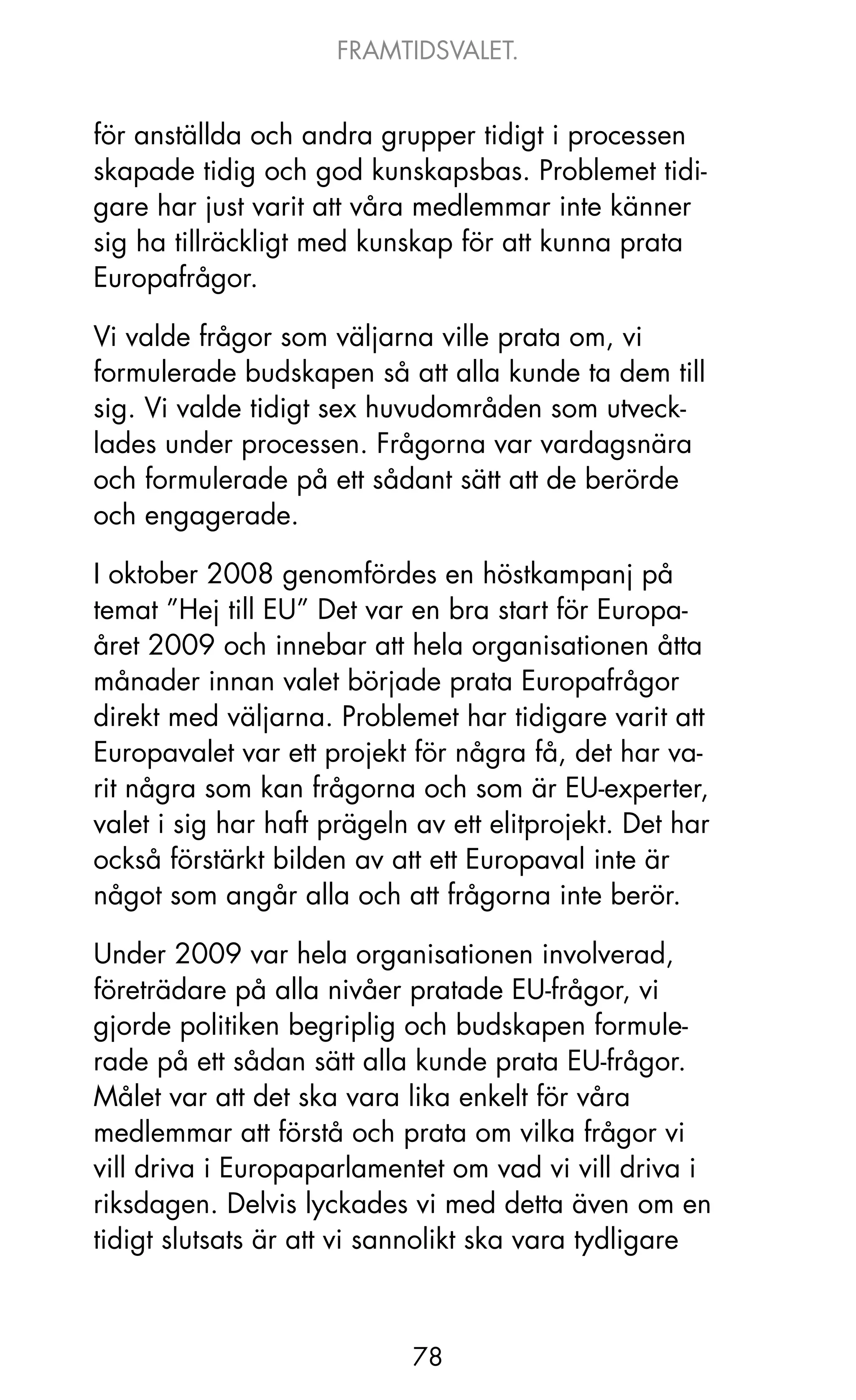 FRAMTIDSVALET.


för anställda och andra grupper tidigt i processen
skapade tidig och god kunskapsbas. Problemet tidi-
gare har just varit att våra medlemmar inte känner
sig ha tillräckligt med kunskap för att kunna prata
Europafrågor.

Vi valde frågor som väljarna ville prata om, vi
formulerade budskapen så att alla kunde ta dem till
sig. Vi valde tidigt sex huvudområden som utveck-
lades under processen. Frågorna var vardagsnära
och formulerade på ett sådant sätt att de berörde
och engagerade.

I oktober 2008 genomfördes en höstkampanj på
temat ”Hej till EU” Det var en bra start för Europa-
året 2009 och innebar att hela organisationen åtta
månader innan valet började prata Europafrågor
direkt med väljarna. Problemet har tidigare varit att
Europavalet var ett projekt för några få, det har va-
rit några som kan frågorna och som är EU-experter,
valet i sig har haft prägeln av ett elitprojekt. Det har
också förstärkt bilden av att ett Europaval inte är
något som angår alla och att frågorna inte berör.

Under 2009 var hela organisationen involverad,
företrädare på alla nivåer pratade EU-frågor, vi
gjorde politiken begriplig och budskapen formule-
rade på ett sådan sätt alla kunde prata EU-frågor.
Målet var att det ska vara lika enkelt för våra
medlemmar att förstå och prata om vilka frågor vi
vill driva i Europaparlamentet om vad vi vill driva i
riksdagen. Delvis lyckades vi med detta även om en
tidigt slutsats är att vi sannolikt ska vara tydligare



                             78
 