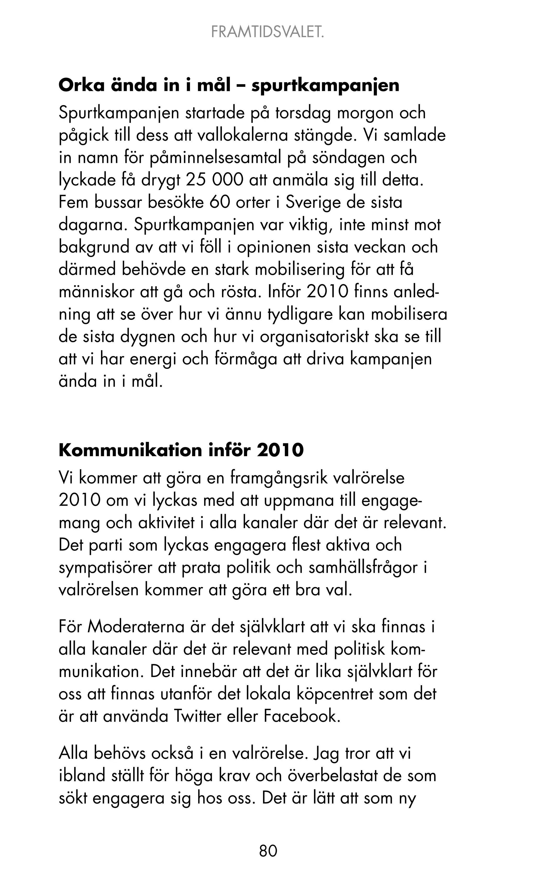 FRAMTIDSVALET.


Orka ända in i mål – spurtkampanjen
Spurtkampanjen startade på torsdag morgon och
pågick till dess att vallokalerna stängde. Vi samlade
in namn för påminnelsesamtal på söndagen och
lyckade få drygt 25 000 att anmäla sig till detta.
Fem bussar besökte 60 orter i Sverige de sista
dagarna. Spurtkampanjen var viktig, inte minst mot
bakgrund av att vi föll i opinionen sista veckan och
därmed behövde en stark mobilisering för att få
människor att gå och rösta. Inför 2010 finns anled-
ning att se över hur vi ännu tydligare kan mobilisera
de sista dygnen och hur vi organisatoriskt ska se till
att vi har energi och förmåga att driva kampanjen
ända in i mål.



Kommunikation inför 2010
Vi kommer att göra en framgångsrik valrörelse
2010 om vi lyckas med att uppmana till engage-
mang och aktivitet i alla kanaler där det är relevant.
Det parti som lyckas engagera flest aktiva och
sympatisörer att prata politik och samhällsfrågor i
valrörelsen kommer att göra ett bra val.

För Moderaterna är det självklart att vi ska finnas i
alla kanaler där det är relevant med politisk kom-
munikation. Det innebär att det är lika självklart för
oss att finnas utanför det lokala köpcentret som det
är att använda Twitter eller Facebook.

Alla behövs också i en valrörelse. jag tror att vi
ibland ställt för höga krav och överbelastat de som
sökt engagera sig hos oss. Det är lätt att som ny


                            80
 