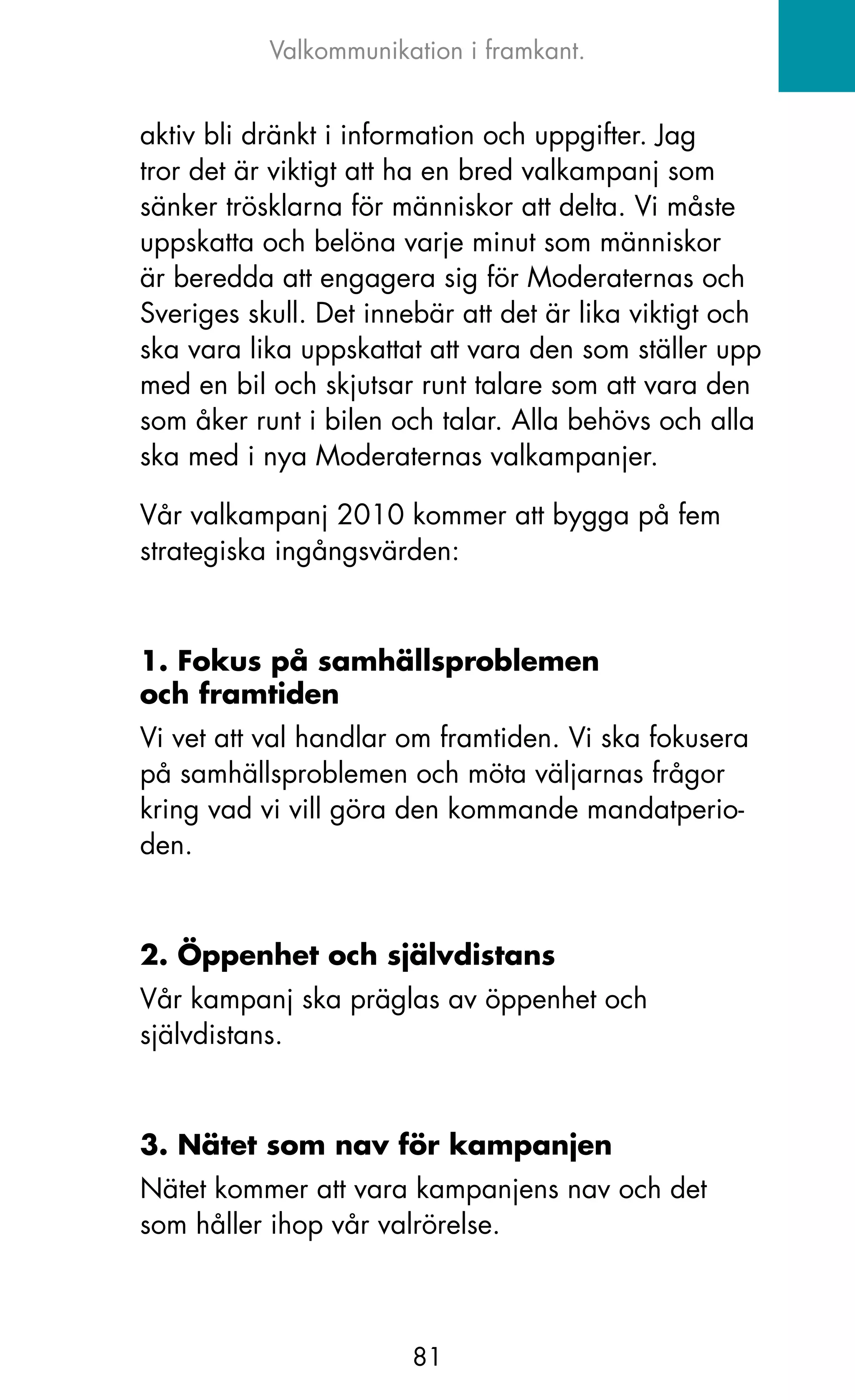 Valkommunikation i framkant.


aktiv bli dränkt i information och uppgifter. jag
tror det är viktigt att ha en bred valkampanj som
sänker trösklarna för människor att delta. Vi måste
uppskatta och belöna varje minut som människor
är beredda att engagera sig för Moderaternas och
Sveriges skull. Det innebär att det är lika viktigt och
ska vara lika uppskattat att vara den som ställer upp
med en bil och skjutsar runt talare som att vara den
som åker runt i bilen och talar. Alla behövs och alla
ska med i nya Moderaternas valkampanjer.

Vår valkampanj 2010 kommer att bygga på fem
strategiska ingångsvärden:



1. Fokus på samhällsproblemen
och framtiden
Vi vet att val handlar om framtiden. Vi ska fokusera
på samhällsproblemen och möta väljarnas frågor
kring vad vi vill göra den kommande mandatperio-
den.



2. Öppenhet och självdistans
Vår kampanj ska präglas av öppenhet och
självdistans.



3. Nätet som nav för kampanjen
Nätet kommer att vara kampanjens nav och det
som håller ihop vår valrörelse.



                        81
 