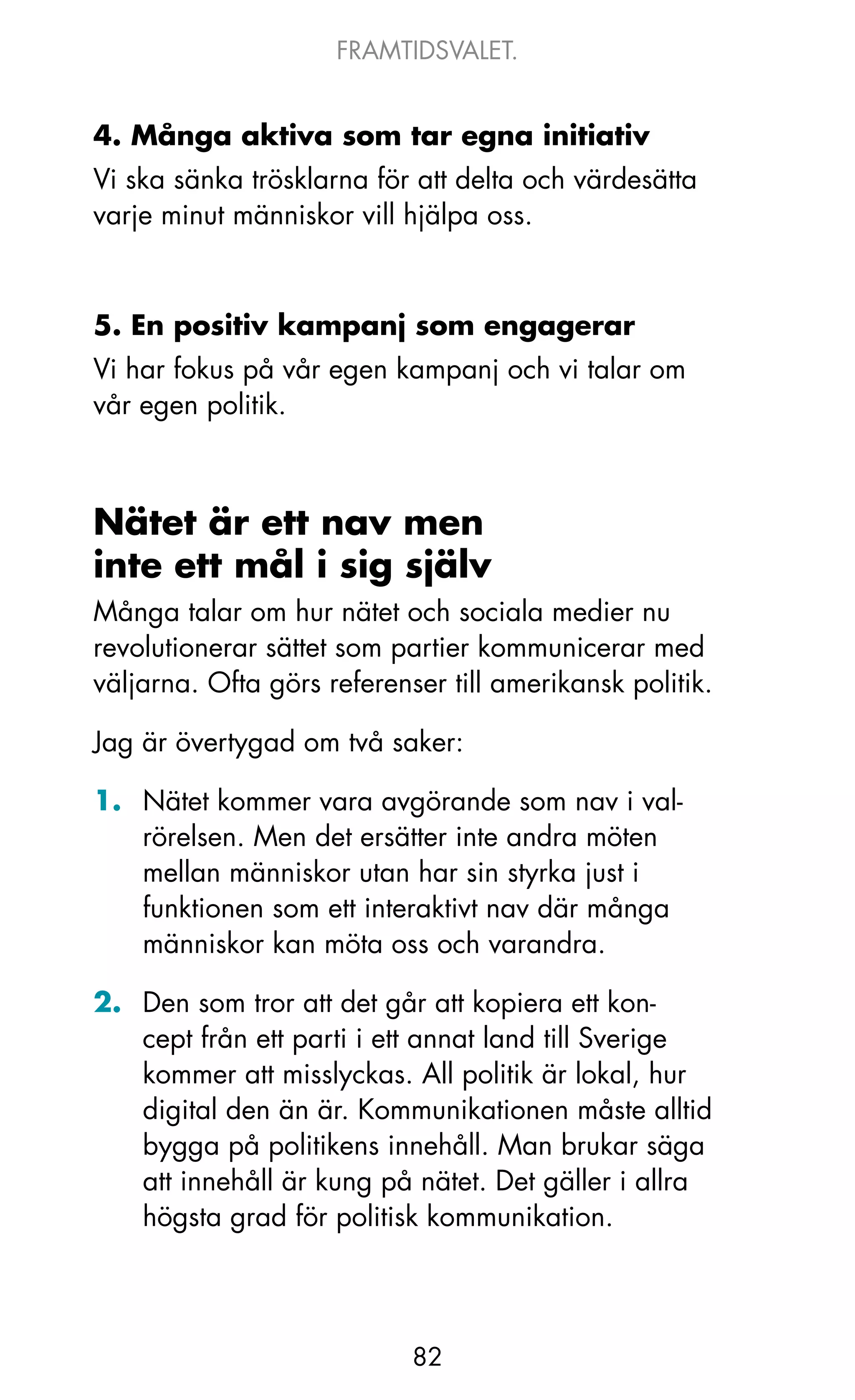 FRAMTIDSVALET.


4. Många aktiva som tar egna initiativ
Vi ska sänka trösklarna för att delta och värdesätta
varje minut människor vill hjälpa oss.



5. En positiv kampanj som engagerar
Vi har fokus på vår egen kampanj och vi talar om
vår egen politik.



Nätet är ett nav men
inte ett mål i sig själv
Många talar om hur nätet och sociala medier nu
revolutionerar sättet som partier kommunicerar med
väljarna. ofta görs referenser till amerikansk politik.

jag är övertygad om två saker:

1. Nätet kommer vara avgörande som nav i val-
   rörelsen. Men det ersätter inte andra möten
   mellan människor utan har sin styrka just i
   funktionen som ett interaktivt nav där många
   människor kan möta oss och varandra.

2. Den som tror att det går att kopiera ett kon-
   cept från ett parti i ett annat land till Sverige
   kommer att misslyckas. All politik är lokal, hur
   digital den än är. kommunikationen måste alltid
   bygga på politikens innehåll. Man brukar säga
   att innehåll är kung på nätet. Det gäller i allra
   högsta grad för politisk kommunikation.




                            82
 