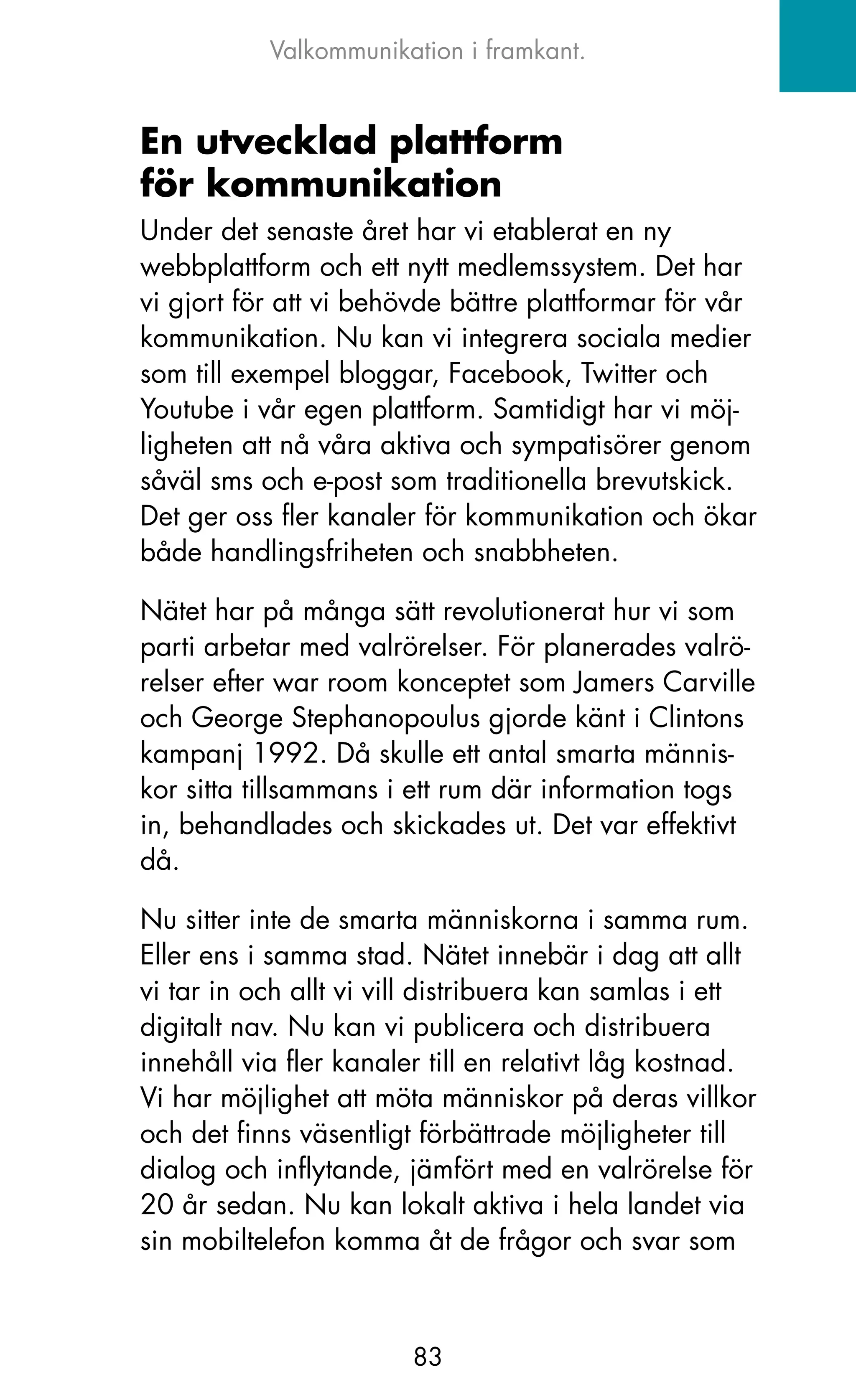 Valkommunikation i framkant.


En utvecklad plattform
för kommunikation
Under det senaste året har vi etablerat en ny
webbplattform och ett nytt medlemssystem. Det har
vi gjort för att vi behövde bättre plattformar för vår
kommunikation. Nu kan vi integrera sociala medier
som till exempel bloggar, Facebook, Twitter och
Youtube i vår egen plattform. Samtidigt har vi möj-
ligheten att nå våra aktiva och sympatisörer genom
såväl sms och e-post som traditionella brevutskick.
Det ger oss fler kanaler för kommunikation och ökar
både handlingsfriheten och snabbheten.

Nätet har på många sätt revolutionerat hur vi som
parti arbetar med valrörelser. För planerades valrö-
relser efter war room konceptet som jamers Carville
och George Stephanopoulus gjorde känt i Clintons
kampanj 1992. Då skulle ett antal smarta männis-
kor sitta tillsammans i ett rum där information togs
in, behandlades och skickades ut. Det var effektivt
då.

Nu sitter inte de smarta människorna i samma rum.
Eller ens i samma stad. Nätet innebär i dag att allt
vi tar in och allt vi vill distribuera kan samlas i ett
digitalt nav. Nu kan vi publicera och distribuera
innehåll via fler kanaler till en relativt låg kostnad.
Vi har möjlighet att möta människor på deras villkor
och det finns väsentligt förbättrade möjligheter till
dialog och inflytande, jämfört med en valrörelse för
20 år sedan. Nu kan lokalt aktiva i hela landet via
sin mobiltelefon komma åt de frågor och svar som



                        83
 