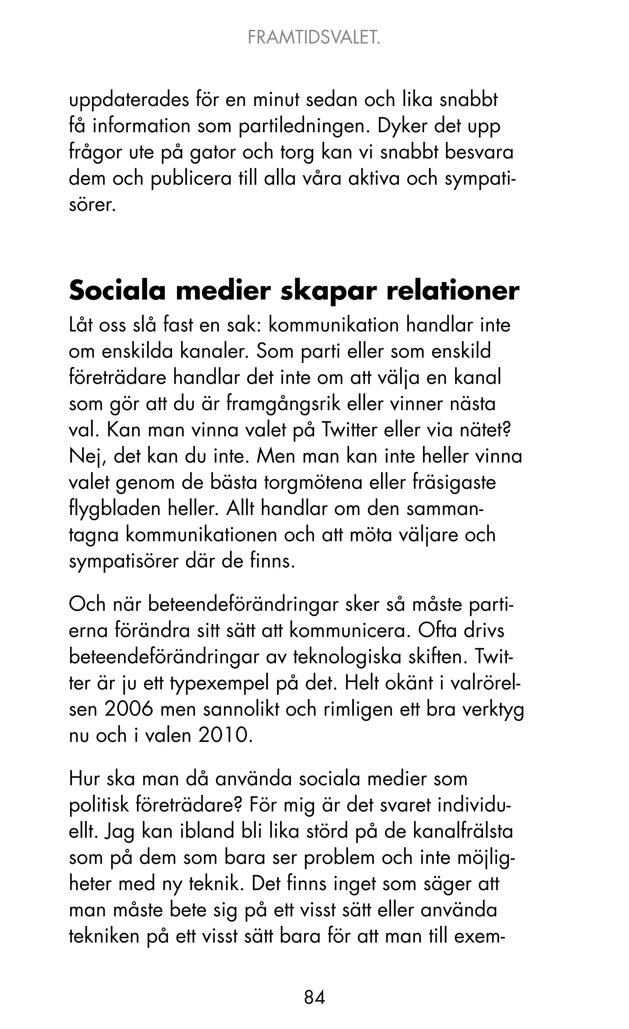 FRAMTIDSVALET.


uppdaterades för en minut sedan och lika snabbt
få information som partiledningen. Dyker det upp
frågor ute på gator och torg kan vi snabbt besvara
dem och publicera till alla våra aktiva och sympati-
sörer.



Sociala medier skapar relationer
Låt oss slå fast en sak: kommunikation handlar inte
om enskilda kanaler. Som parti eller som enskild
företrädare handlar det inte om att välja en kanal
som gör att du är framgångsrik eller vinner nästa
val. kan man vinna valet på Twitter eller via nätet?
Nej, det kan du inte. Men man kan inte heller vinna
valet genom de bästa torgmötena eller fräsigaste
flygbladen heller. Allt handlar om den samman-
tagna kommunikationen och att möta väljare och
sympatisörer där de finns.

och när beteendeförändringar sker så måste parti-
erna förändra sitt sätt att kommunicera. ofta drivs
beteendeförändringar av teknologiska skiften. Twit-
ter är ju ett typexempel på det. Helt okänt i valrörel-
sen 2006 men sannolikt och rimligen ett bra verktyg
nu och i valen 2010.

Hur ska man då använda sociala medier som
politisk företrädare? För mig är det svaret individu-
ellt. jag kan ibland bli lika störd på de kanalfrälsta
som på dem som bara ser problem och inte möjlig-
heter med ny teknik. Det finns inget som säger att
man måste bete sig på ett visst sätt eller använda
tekniken på ett visst sätt bara för att man till exem-


                            84
 
