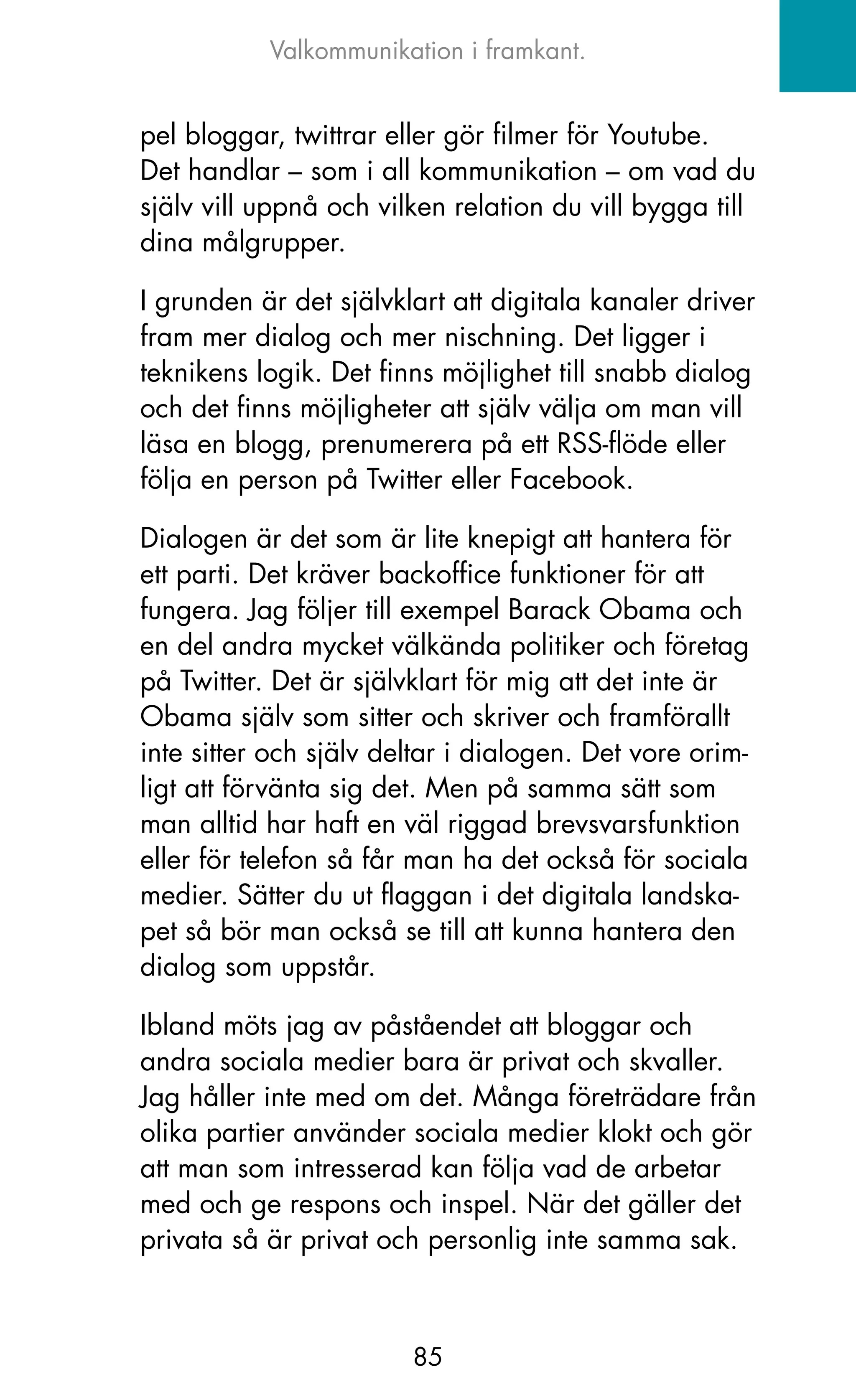 Valkommunikation i framkant.


pel bloggar, twittrar eller gör filmer för Youtube.
Det handlar – som i all kommunikation – om vad du
själv vill uppnå och vilken relation du vill bygga till
dina målgrupper.

I grunden är det självklart att digitala kanaler driver
fram mer dialog och mer nischning. Det ligger i
teknikens logik. Det finns möjlighet till snabb dialog
och det finns möjligheter att själv välja om man vill
läsa en blogg, prenumerera på ett RSS-flöde eller
följa en person på Twitter eller Facebook.

Dialogen är det som är lite knepigt att hantera för
ett parti. Det kräver backoffice funktioner för att
fungera. jag följer till exempel Barack obama och
en del andra mycket välkända politiker och företag
på Twitter. Det är självklart för mig att det inte är
obama själv som sitter och skriver och framförallt
inte sitter och själv deltar i dialogen. Det vore orim-
ligt att förvänta sig det. Men på samma sätt som
man alltid har haft en väl riggad brevsvarsfunktion
eller för telefon så får man ha det också för sociala
medier. Sätter du ut flaggan i det digitala landska-
pet så bör man också se till att kunna hantera den
dialog som uppstår.

Ibland möts jag av påståendet att bloggar och
andra sociala medier bara är privat och skvaller.
jag håller inte med om det. Många företrädare från
olika partier använder sociala medier klokt och gör
att man som intresserad kan följa vad de arbetar
med och ge respons och inspel. När det gäller det
privata så är privat och personlig inte samma sak.



                        85
 