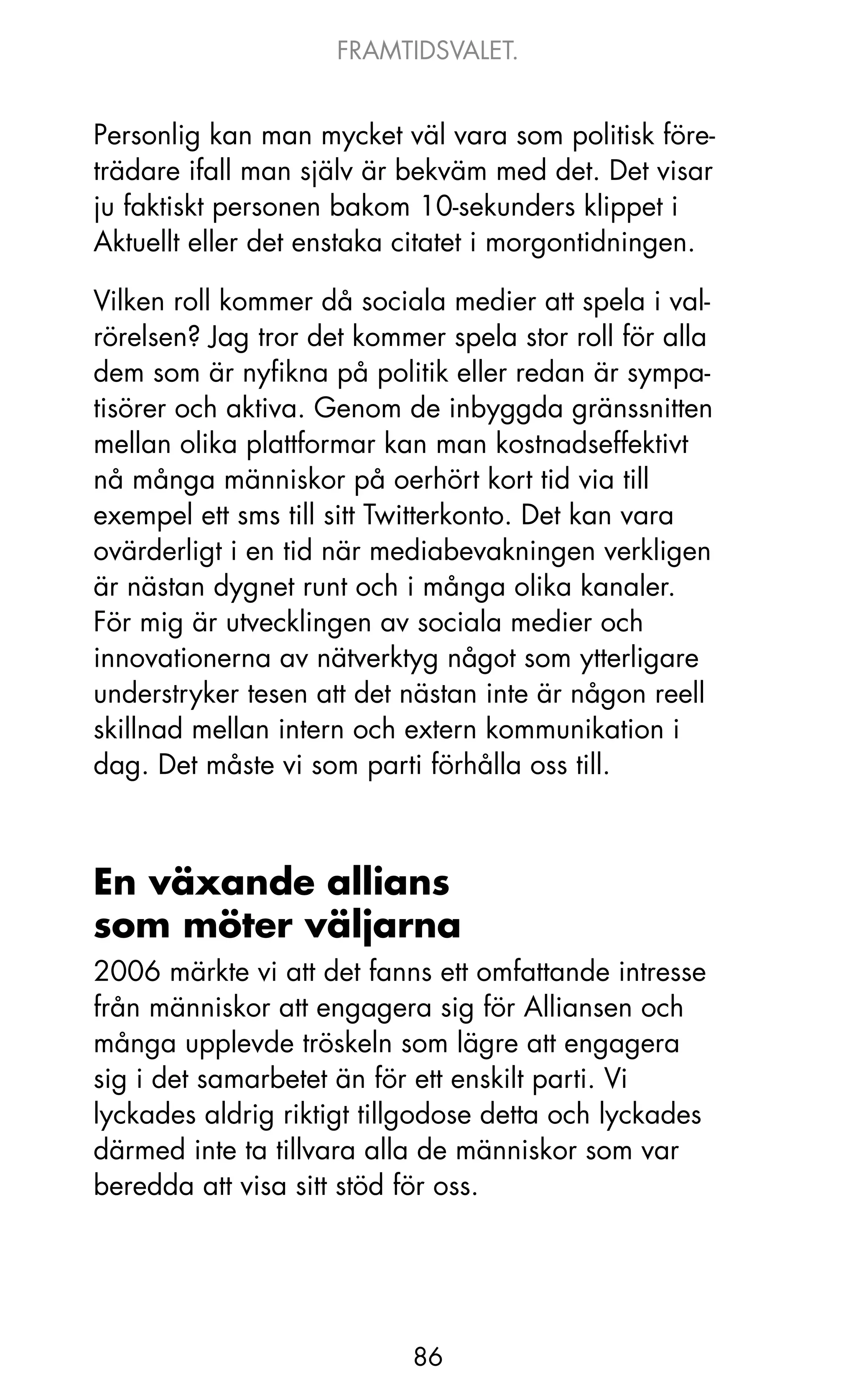 FRAMTIDSVALET.


Personlig kan man mycket väl vara som politisk före-
trädare ifall man själv är bekväm med det. Det visar
ju faktiskt personen bakom 10-sekunders klippet i
Aktuellt eller det enstaka citatet i morgontidningen.

Vilken roll kommer då sociala medier att spela i val-
rörelsen? jag tror det kommer spela stor roll för alla
dem som är nyfikna på politik eller redan är sympa-
tisörer och aktiva. Genom de inbyggda gränssnitten
mellan olika plattformar kan man kostnadseffektivt
nå många människor på oerhört kort tid via till
exempel ett sms till sitt Twitterkonto. Det kan vara
ovärderligt i en tid när mediabevakningen verkligen
är nästan dygnet runt och i många olika kanaler.
För mig är utvecklingen av sociala medier och
innovationerna av nätverktyg något som ytterligare
understryker tesen att det nästan inte är någon reell
skillnad mellan intern och extern kommunikation i
dag. Det måste vi som parti förhålla oss till.



En växande allians
som möter väljarna
2006 märkte vi att det fanns ett omfattande intresse
från människor att engagera sig för Alliansen och
många upplevde tröskeln som lägre att engagera
sig i det samarbetet än för ett enskilt parti. Vi
lyckades aldrig riktigt tillgodose detta och lyckades
därmed inte ta tillvara alla de människor som var
beredda att visa sitt stöd för oss.




                           86
 