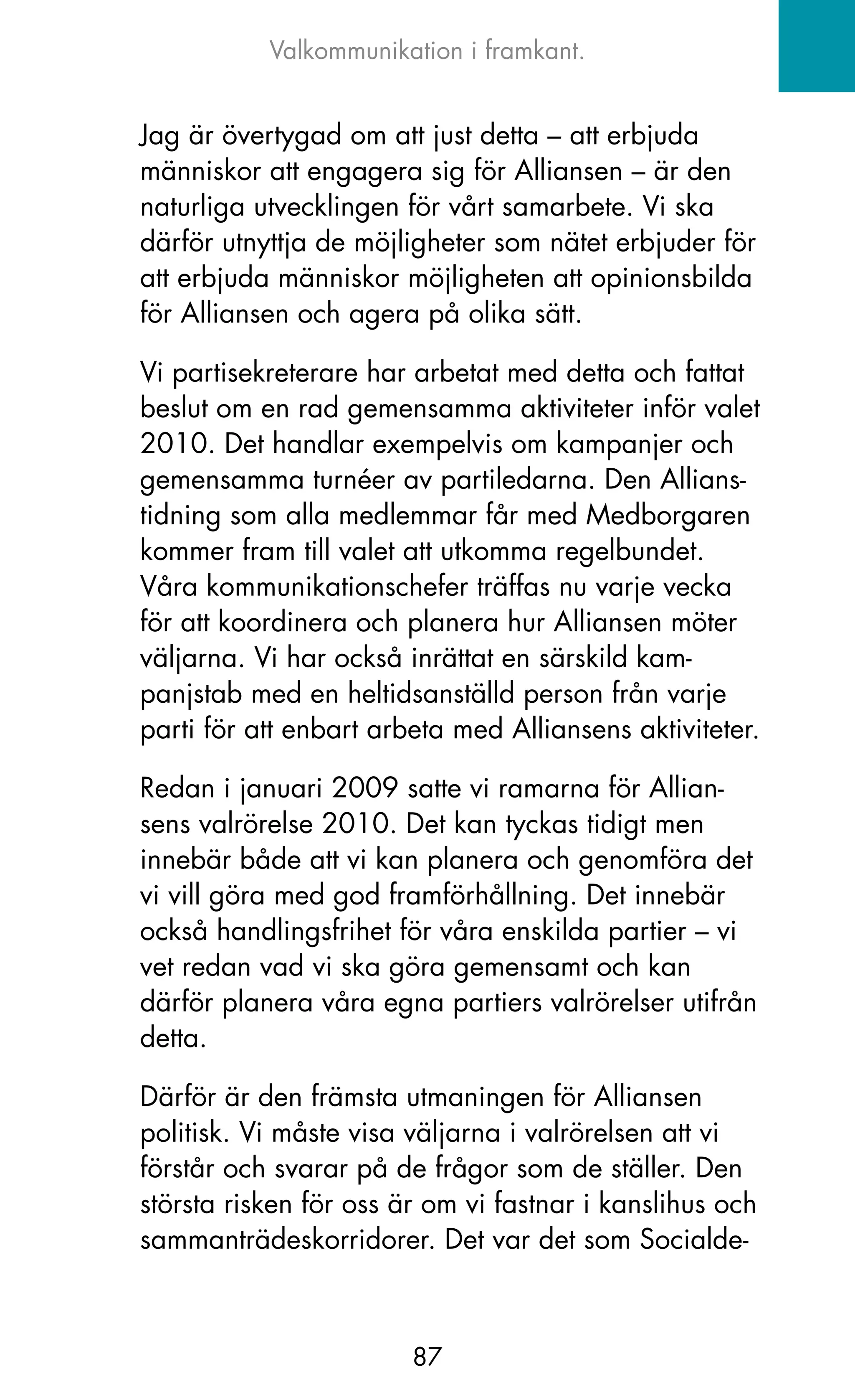 Valkommunikation i framkant.


jag är övertygad om att just detta – att erbjuda
människor att engagera sig för Alliansen – är den
naturliga utvecklingen för vårt samarbete. Vi ska
därför utnyttja de möjligheter som nätet erbjuder för
att erbjuda människor möjligheten att opinionsbilda
för Alliansen och agera på olika sätt.

Vi partisekreterare har arbetat med detta och fattat
beslut om en rad gemensamma aktiviteter inför valet
2010. Det handlar exempelvis om kampanjer och
gemensamma turnéer av partiledarna. Den Allians-
tidning som alla medlemmar får med Medborgaren
kommer fram till valet att utkomma regelbundet.
Våra kommunikationschefer träffas nu varje vecka
för att koordinera och planera hur Alliansen möter
väljarna. Vi har också inrättat en särskild kam-
panjstab med en heltidsanställd person från varje
parti för att enbart arbeta med Alliansens aktiviteter.

Redan i januari 2009 satte vi ramarna för Allian-
sens valrörelse 2010. Det kan tyckas tidigt men
innebär både att vi kan planera och genomföra det
vi vill göra med god framförhållning. Det innebär
också handlingsfrihet för våra enskilda partier – vi
vet redan vad vi ska göra gemensamt och kan
därför planera våra egna partiers valrörelser utifrån
detta.

Därför är den främsta utmaningen för Alliansen
politisk. Vi måste visa väljarna i valrörelsen att vi
förstår och svarar på de frågor som de ställer. Den
största risken för oss är om vi fastnar i kanslihus och
sammanträdeskorridorer. Det var det som Socialde-



                        87
 