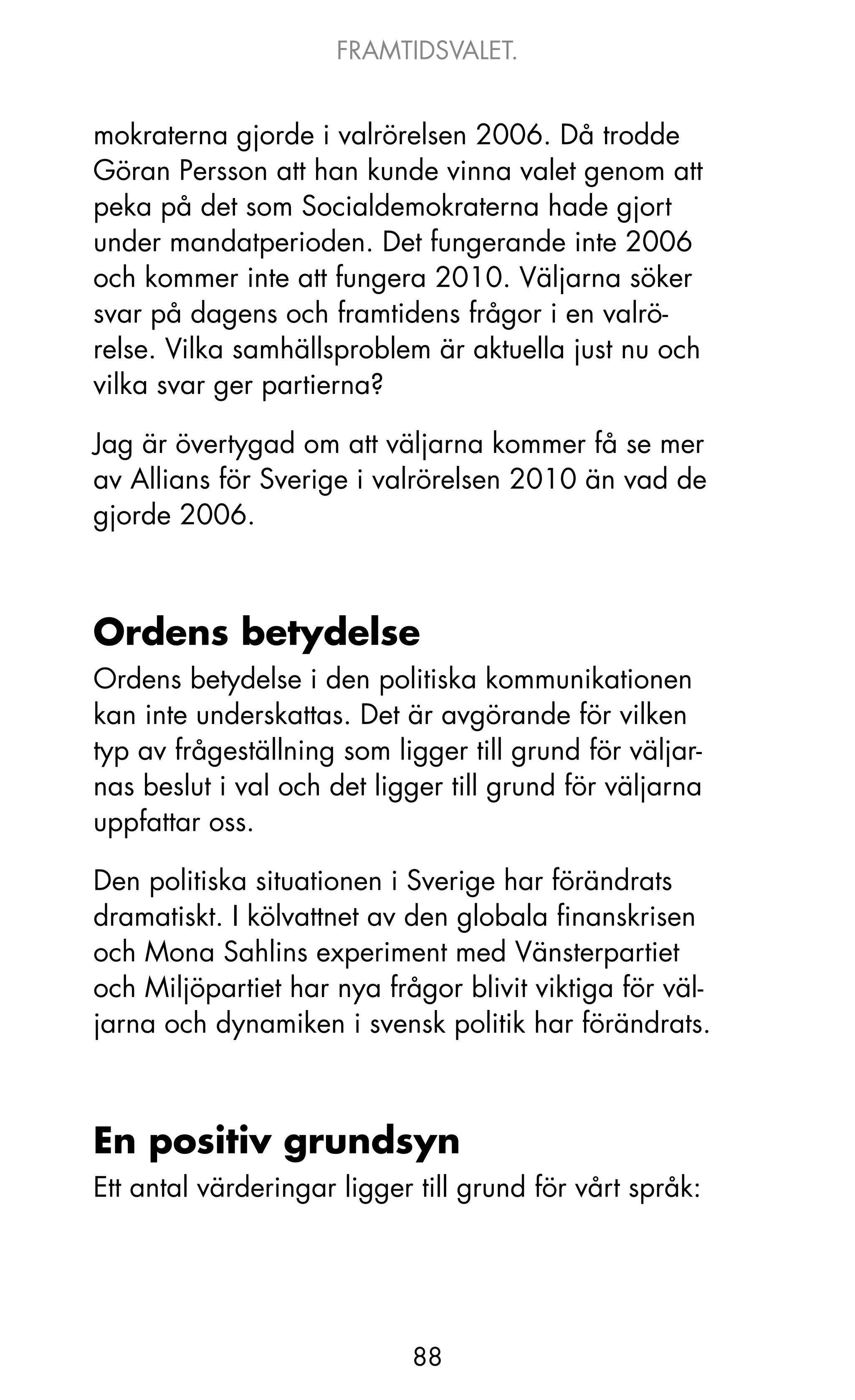 FRAMTIDSVALET.


mokraterna gjorde i valrörelsen 2006. Då trodde
Göran Persson att han kunde vinna valet genom att
peka på det som Socialdemokraterna hade gjort
under mandatperioden. Det fungerande inte 2006
och kommer inte att fungera 2010. Väljarna söker
svar på dagens och framtidens frågor i en valrö-
relse. Vilka samhällsproblem är aktuella just nu och
vilka svar ger partierna?

jag är övertygad om att väljarna kommer få se mer
av Allians för Sverige i valrörelsen 2010 än vad de
gjorde 2006.



Ordens betydelse
ordens betydelse i den politiska kommunikationen
kan inte underskattas. Det är avgörande för vilken
typ av frågeställning som ligger till grund för väljar-
nas beslut i val och det ligger till grund för väljarna
uppfattar oss.

Den politiska situationen i Sverige har förändrats
dramatiskt. I kölvattnet av den globala finanskrisen
och Mona Sahlins experiment med Vänsterpartiet
och Miljöpartiet har nya frågor blivit viktiga för väl-
jarna och dynamiken i svensk politik har förändrats.



En positiv grundsyn
Ett antal värderingar ligger till grund för vårt språk:




                            88
 