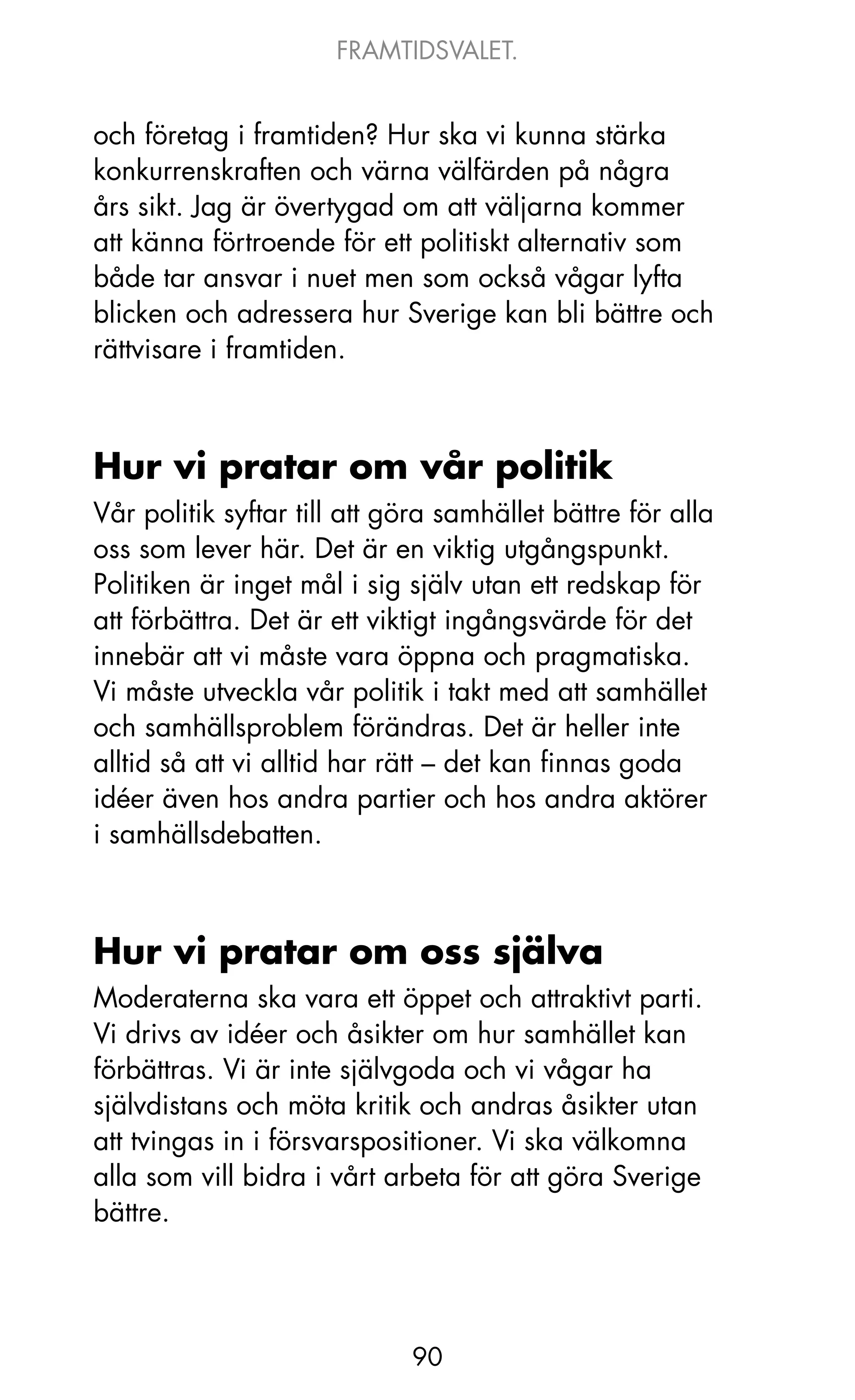 FRAMTIDSVALET.


och företag i framtiden? Hur ska vi kunna stärka
konkurrenskraften och värna välfärden på några
års sikt. jag är övertygad om att väljarna kommer
att känna förtroende för ett politiskt alternativ som
både tar ansvar i nuet men som också vågar lyfta
blicken och adressera hur Sverige kan bli bättre och
rättvisare i framtiden.



Hur vi pratar om vår politik
Vår politik syftar till att göra samhället bättre för alla
oss som lever här. Det är en viktig utgångspunkt.
Politiken är inget mål i sig själv utan ett redskap för
att förbättra. Det är ett viktigt ingångsvärde för det
innebär att vi måste vara öppna och pragmatiska.
Vi måste utveckla vår politik i takt med att samhället
och samhällsproblem förändras. Det är heller inte
alltid så att vi alltid har rätt – det kan finnas goda
idéer även hos andra partier och hos andra aktörer
i samhällsdebatten.



Hur vi pratar om oss själva
Moderaterna ska vara ett öppet och attraktivt parti.
Vi drivs av idéer och åsikter om hur samhället kan
förbättras. Vi är inte självgoda och vi vågar ha
självdistans och möta kritik och andras åsikter utan
att tvingas in i försvarspositioner. Vi ska välkomna
alla som vill bidra i vårt arbeta för att göra Sverige
bättre.




                             90
 
