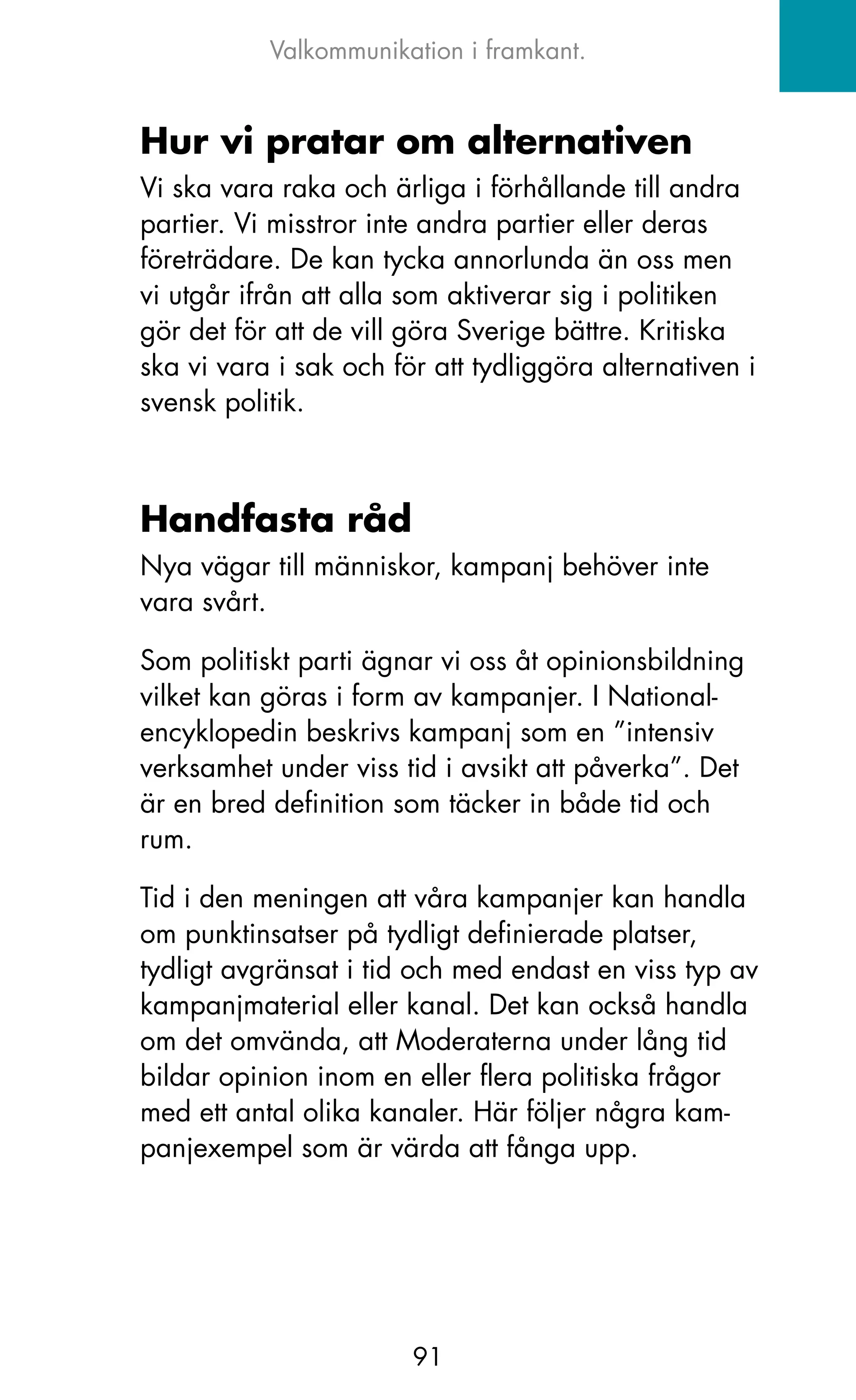 Valkommunikation i framkant.


Hur vi pratar om alternativen
Vi ska vara raka och ärliga i förhållande till andra
partier. Vi misstror inte andra partier eller deras
företrädare. De kan tycka annorlunda än oss men
vi utgår ifrån att alla som aktiverar sig i politiken
gör det för att de vill göra Sverige bättre. kritiska
ska vi vara i sak och för att tydliggöra alternativen i
svensk politik.



Handfasta råd
Nya vägar till människor, kampanj behöver inte
vara svårt.

Som politiskt parti ägnar vi oss åt opinionsbildning
vilket kan göras i form av kampanjer. I National-
encyklopedin beskrivs kampanj som en ”intensiv
verksamhet under viss tid i avsikt att påverka”. Det
är en bred definition som täcker in både tid och
rum.

Tid i den meningen att våra kampanjer kan handla
om punktinsatser på tydligt definierade platser,
tydligt avgränsat i tid och med endast en viss typ av
kampanjmaterial eller kanal. Det kan också handla
om det omvända, att Moderaterna under lång tid
bildar opinion inom en eller flera politiska frågor
med ett antal olika kanaler. Här följer några kam-
panjexempel som är värda att fånga upp.




                        91
 