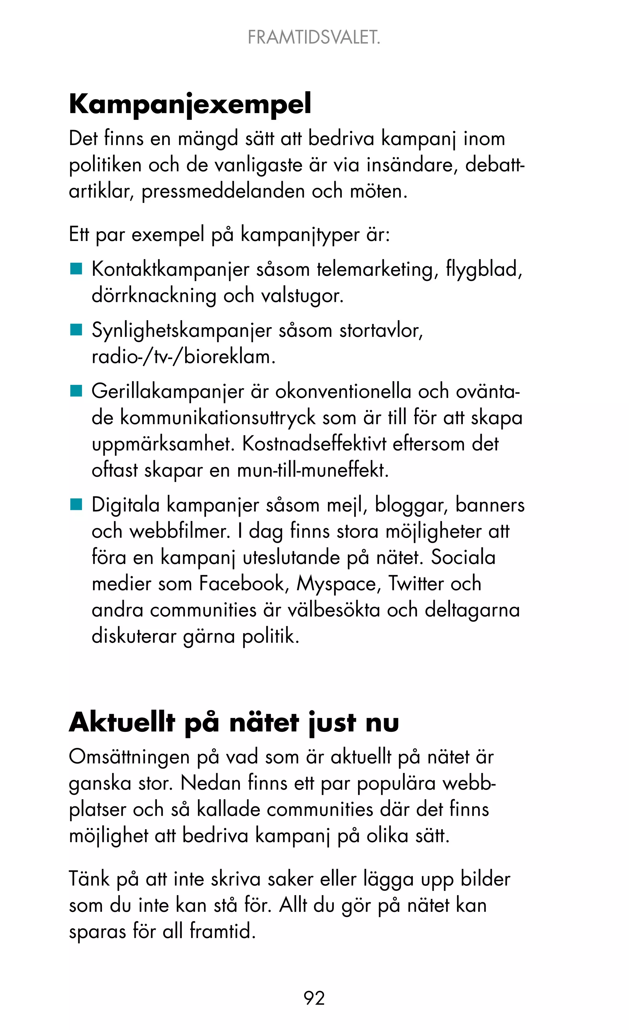 FRAMTIDSVALET.


Kampanjexempel
Det finns en mängd sätt att bedriva kampanj inom
politiken och de vanligaste är via insändare, debatt-
artiklar, pressmeddelanden och möten.

Ett par exempel på kampanjtyper är:
„ kontaktkampanjer såsom telemarketing, flygblad,
  dörrknackning och valstugor.
„ Synlighetskampanjer såsom stortavlor,
  radio-/tv-/bioreklam.
„ Gerillakampanjer är okonventionella och ovänta-
  de kommunikationsuttryck som är till för att skapa
  uppmärksamhet. kostnadseffektivt eftersom det
  oftast skapar en mun-till-muneffekt.
„ Digitala kampanjer såsom mejl, bloggar, banners
  och webbfilmer. I dag finns stora möjligheter att
  föra en kampanj uteslutande på nätet. Sociala
  medier som Facebook, Myspace, Twitter och
  andra communities är välbesökta och deltagarna
  diskuterar gärna politik.



Aktuellt på nätet just nu
omsättningen på vad som är aktuellt på nätet är
ganska stor. Nedan finns ett par populära webb-
platser och så kallade communities där det finns
möjlighet att bedriva kampanj på olika sätt.

Tänk på att inte skriva saker eller lägga upp bilder
som du inte kan stå för. Allt du gör på nätet kan
sparas för all framtid.


                           92
 