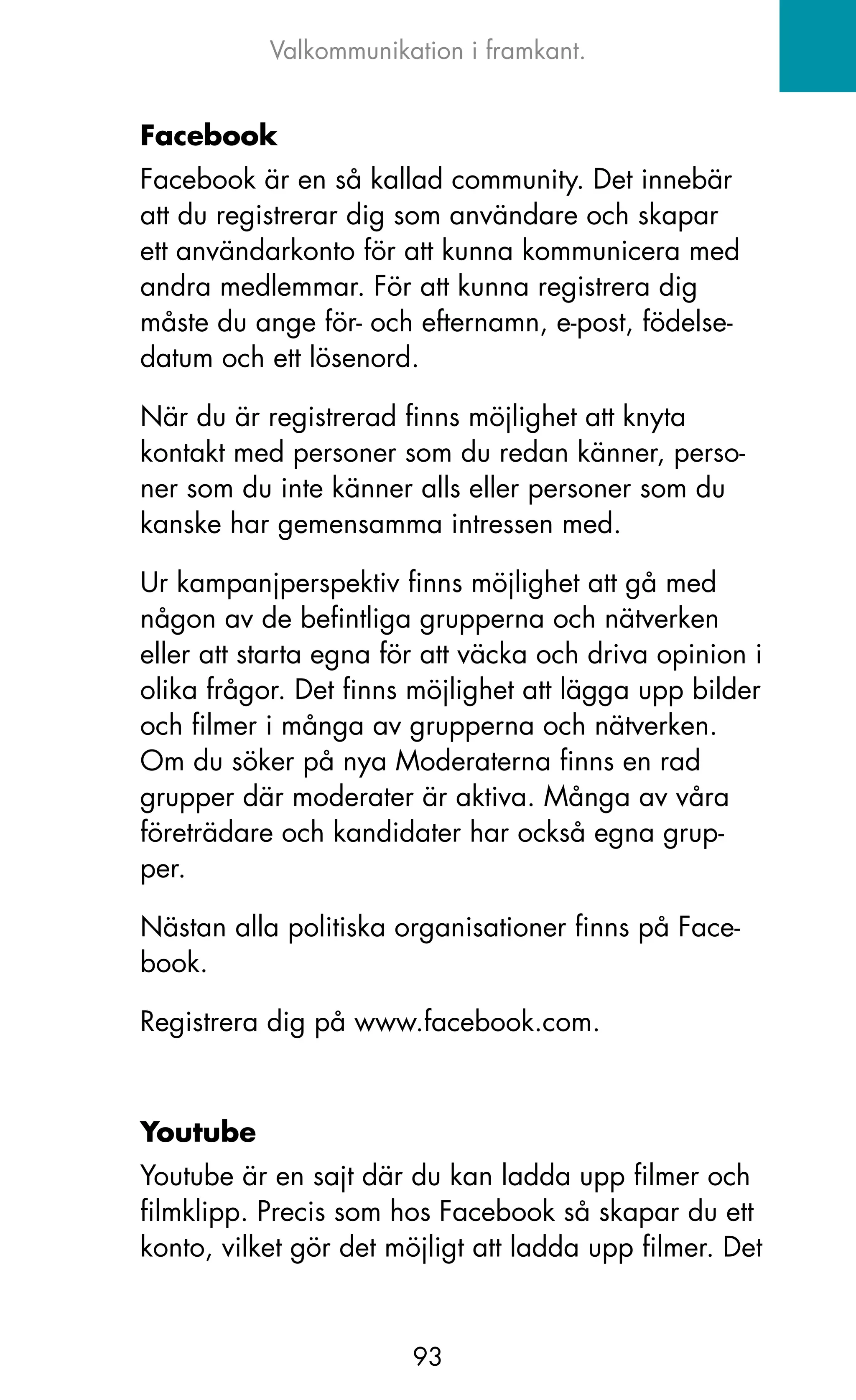 Valkommunikation i framkant.


Facebook
Facebook är en så kallad community. Det innebär
att du registrerar dig som användare och skapar
ett användarkonto för att kunna kommunicera med
andra medlemmar. För att kunna registrera dig
måste du ange för- och efternamn, e-post, födelse-
datum och ett lösenord.

När du är registrerad finns möjlighet att knyta
kontakt med personer som du redan känner, perso-
ner som du inte känner alls eller personer som du
kanske har gemensamma intressen med.

Ur kampanjperspektiv finns möjlighet att gå med
någon av de befintliga grupperna och nätverken
eller att starta egna för att väcka och driva opinion i
olika frågor. Det finns möjlighet att lägga upp bilder
och filmer i många av grupperna och nätverken.
om du söker på nya Moderaterna finns en rad
grupper där moderater är aktiva. Många av våra
företrädare och kandidater har också egna grup-
per.

Nästan alla politiska organisationer finns på Face-
book.

Registrera dig på www.facebook.com.



Youtube
Youtube är en sajt där du kan ladda upp filmer och
filmklipp. Precis som hos Facebook så skapar du ett
konto, vilket gör det möjligt att ladda upp filmer. Det


                        93
 