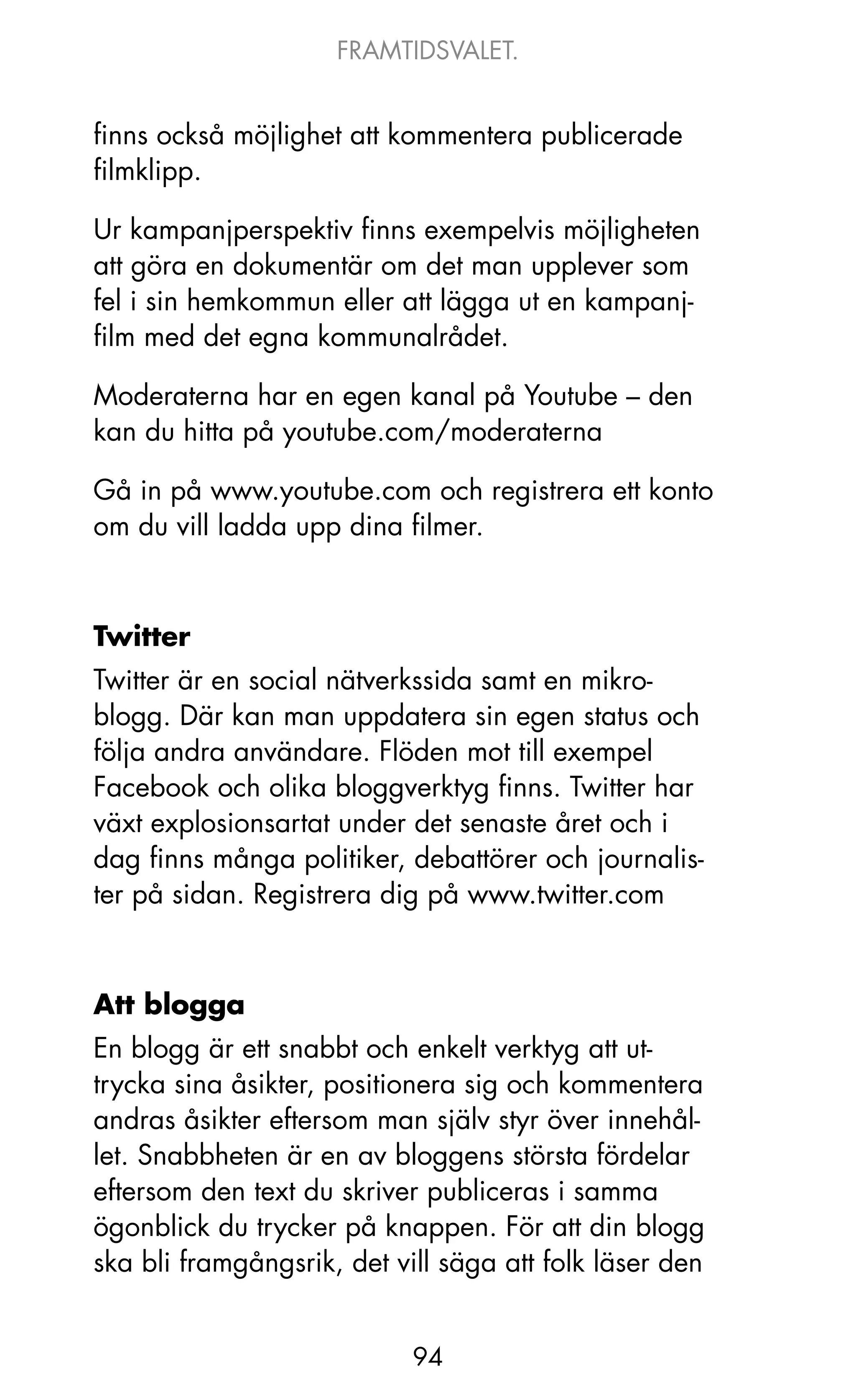 FRAMTIDSVALET.


finns också möjlighet att kommentera publicerade
filmklipp.

Ur kampanjperspektiv finns exempelvis möjligheten
att göra en dokumentär om det man upplever som
fel i sin hemkommun eller att lägga ut en kampanj-
film med det egna kommunalrådet.

Moderaterna har en egen kanal på Youtube – den
kan du hitta på youtube.com/moderaterna

Gå in på www.youtube.com och registrera ett konto
om du vill ladda upp dina filmer.



Twitter
Twitter är en social nätverkssida samt en mikro-
blogg. Där kan man uppdatera sin egen status och
följa andra användare. Flöden mot till exempel
Facebook och olika bloggverktyg finns. Twitter har
växt explosionsartat under det senaste året och i
dag finns många politiker, debattörer och journalis-
ter på sidan. Registrera dig på www.twitter.com



Att blogga
En blogg är ett snabbt och enkelt verktyg att ut-
trycka sina åsikter, positionera sig och kommentera
andras åsikter eftersom man själv styr över innehål-
let. Snabbheten är en av bloggens största fördelar
eftersom den text du skriver publiceras i samma
ögonblick du trycker på knappen. För att din blogg
ska bli framgångsrik, det vill säga att folk läser den


                            94
 