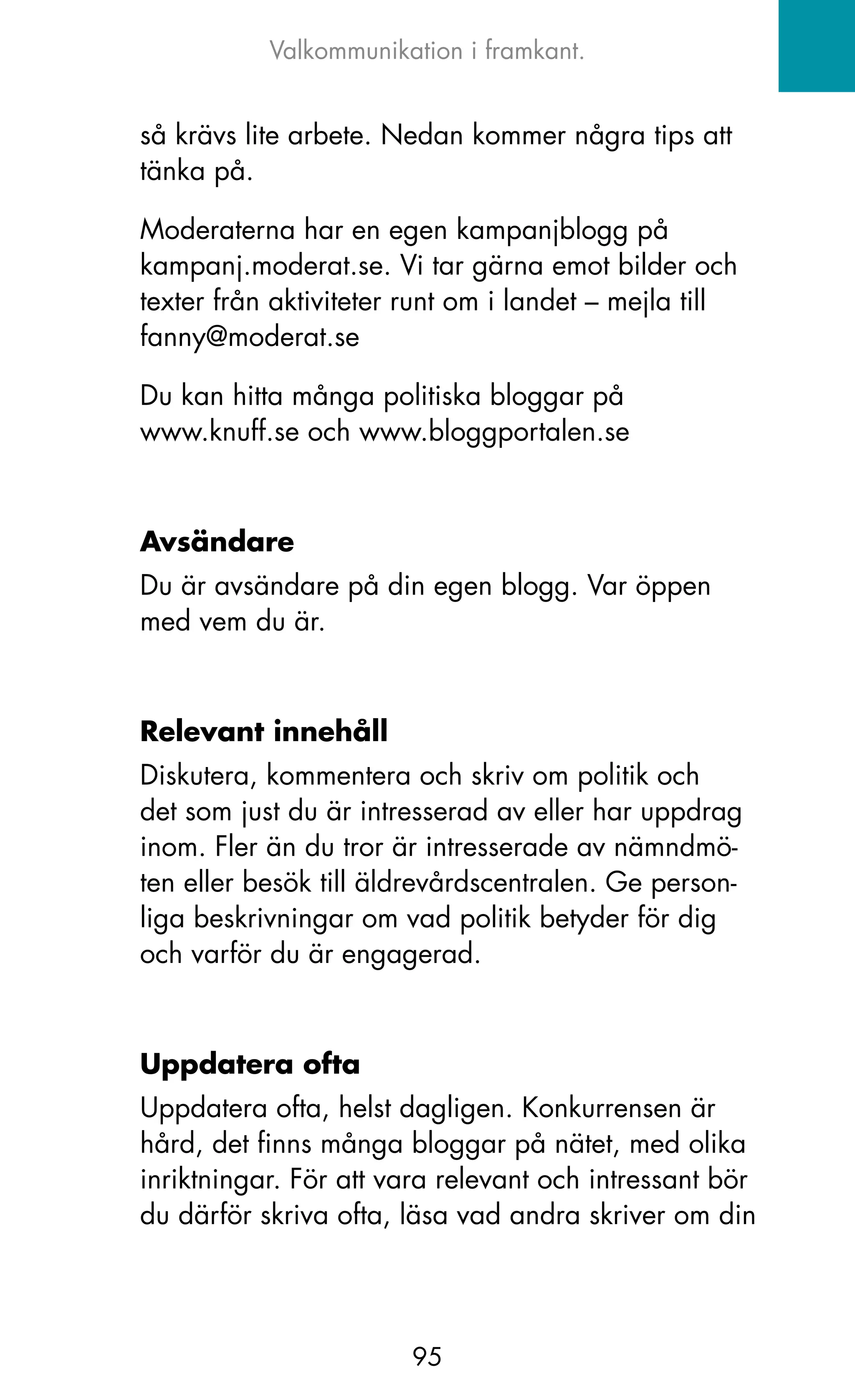 Valkommunikation i framkant.


så krävs lite arbete. Nedan kommer några tips att
tänka på.

Moderaterna har en egen kampanjblogg på
kampanj.moderat.se. Vi tar gärna emot bilder och
texter från aktiviteter runt om i landet – mejla till
fanny@moderat.se

Du kan hitta många politiska bloggar på
www.knuff.se och www.bloggportalen.se



Avsändare
Du är avsändare på din egen blogg. Var öppen
med vem du är.



Relevant innehåll
Diskutera, kommentera och skriv om politik och
det som just du är intresserad av eller har uppdrag
inom. Fler än du tror är intresserade av nämndmö-
ten eller besök till äldrevårdscentralen. Ge person-
liga beskrivningar om vad politik betyder för dig
och varför du är engagerad.



Uppdatera ofta
Uppdatera ofta, helst dagligen. konkurrensen är
hård, det finns många bloggar på nätet, med olika
inriktningar. För att vara relevant och intressant bör
du därför skriva ofta, läsa vad andra skriver om din




                        95
 