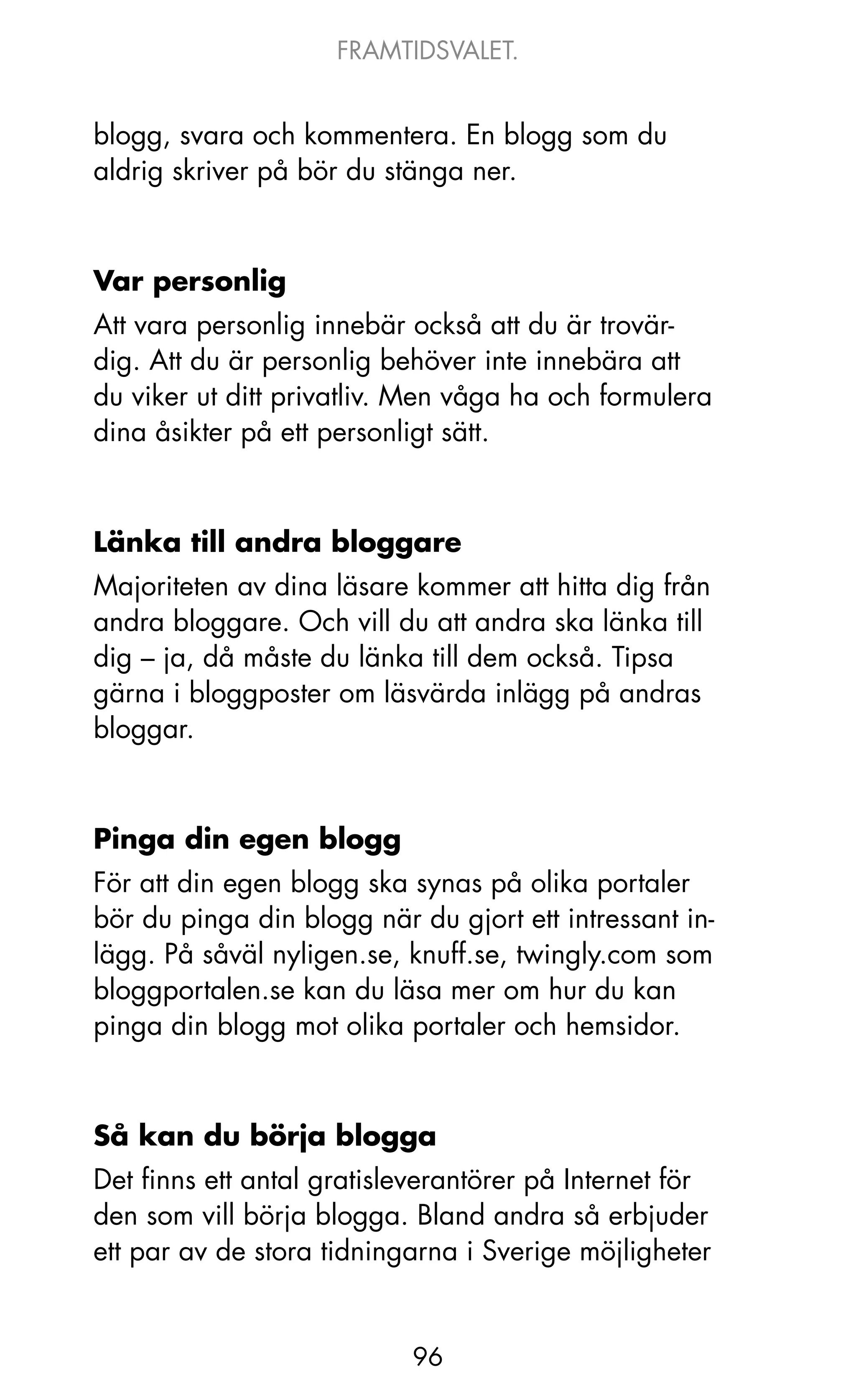 FRAMTIDSVALET.


blogg, svara och kommentera. En blogg som du
aldrig skriver på bör du stänga ner.



Var personlig
Att vara personlig innebär också att du är trovär-
dig. Att du är personlig behöver inte innebära att
du viker ut ditt privatliv. Men våga ha och formulera
dina åsikter på ett personligt sätt.



Länka till andra bloggare
Majoriteten av dina läsare kommer att hitta dig från
andra bloggare. och vill du att andra ska länka till
dig – ja, då måste du länka till dem också. Tipsa
gärna i bloggposter om läsvärda inlägg på andras
bloggar.



Pinga din egen blogg
För att din egen blogg ska synas på olika portaler
bör du pinga din blogg när du gjort ett intressant in-
lägg. På såväl nyligen.se, knuff.se, twingly.com som
bloggportalen.se kan du läsa mer om hur du kan
pinga din blogg mot olika portaler och hemsidor.



Så kan du börja blogga
Det finns ett antal gratisleverantörer på Internet för
den som vill börja blogga. Bland andra så erbjuder
ett par av de stora tidningarna i Sverige möjligheter


                           96
 