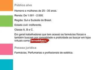Público alvo 
Homens e mulheres de 25 - 35 anos. 
Renda: De 1.001 - 2.000. 
Região: Sul e Sudeste do Brasil. 
Estado civil: indiferente. 
Classe A, B e C. 
Em geral trabalhadores que tem acesso as farmácias físicas e 
também buscam por comodidade e praticidade ao buscar em lojas 
virtuais como 
Pessoa jurídica 
Farmácias, Perfumarias e profissionais de estética. 
 