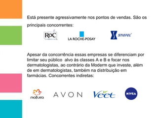 Está presente agressivamente nos pontos de vendas. São os 
principais concorrentes: 
Apesar da concorrência essas empresas se diferenciam por 
limitar seu público alvo às classes A e B e focar nos 
dermatologistas, ao contrário da Moderm que investe, além 
de em dermatologistas, também na distribuição em 
farmácias. Concorrentes indiretas: 
 