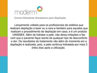 Creme Hidratante Anestésico para Depilação 
Lançamento voltado para os profissionais de estética que 
realizam depilação a laser ou a cera e também para aqueles que 
realizam o procedimento de depilação em casa, e é um produto 
UNISSEX. Além de hidratar a pele, não deixa irritações e faz 
com que o paciente fique isento de qualquer tipo de desconforto 
e dor. Os resultados do tratamento vão além do momento em a 
depilação é realizada, pois, a pele continua hidratada por mais 3 
(três) dias após a utilização. 
 