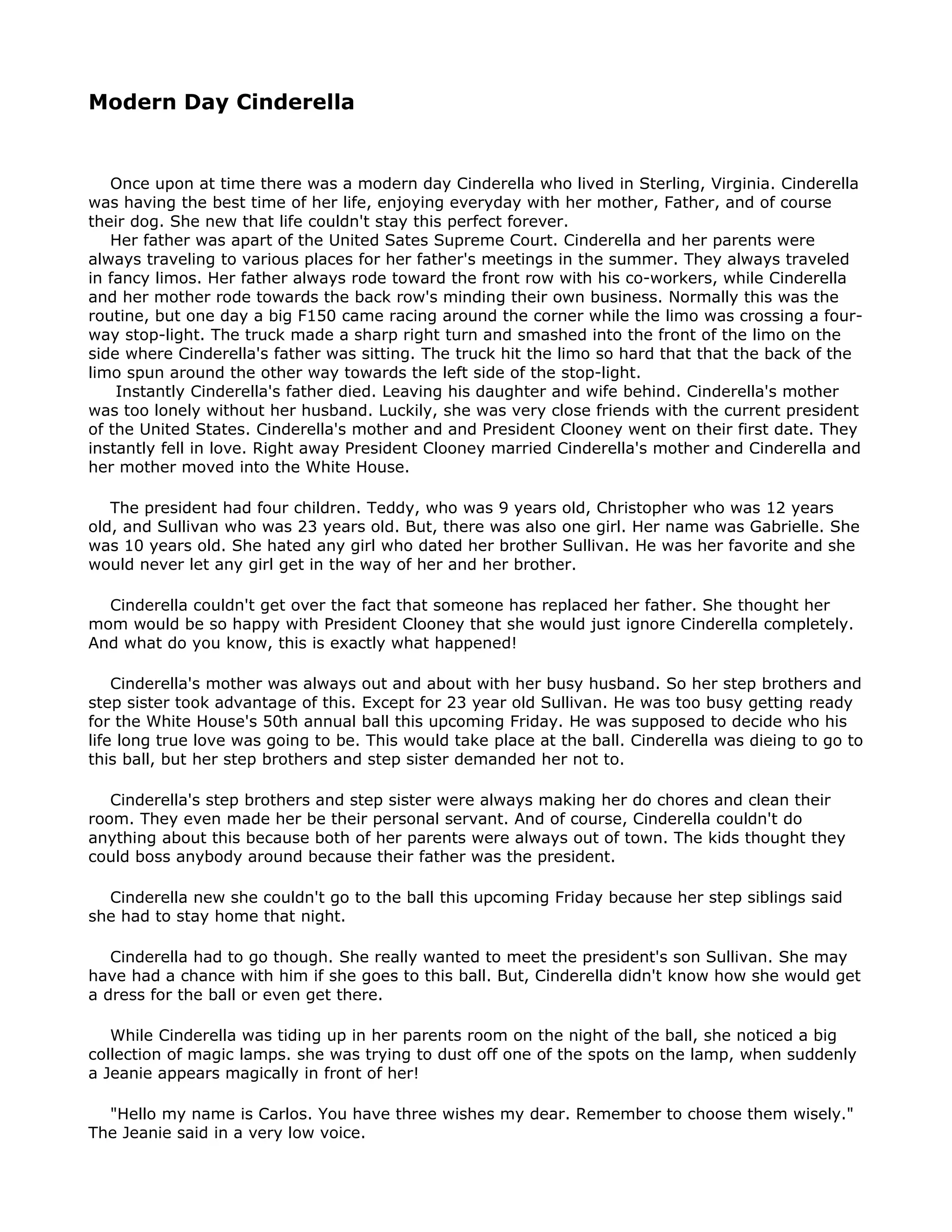 Modern Day Cinderella


   Once upon at time there was a modern day Cinderella who lived in Sterling, Virginia. Cinderella
was having the best time of her life, enjoying everyday with her mother, Father, and of course
their dog. She new that life couldn't stay this perfect forever.
   Her father was apart of the United Sates Supreme Court. Cinderella and her parents were
always traveling to various places for her father's meetings in the summer. They always traveled
in fancy limos. Her father always rode toward the front row with his co-workers, while Cinderella
and her mother rode towards the back row's minding their own business. Normally this was the
routine, but one day a big F150 came racing around the corner while the limo was crossing a four-
way stop-light. The truck made a sharp right turn and smashed into the front of the limo on the
side where Cinderella's father was sitting. The truck hit the limo so hard that that the back of the
limo spun around the other way towards the left side of the stop-light.
    Instantly Cinderella's father died. Leaving his daughter and wife behind. Cinderella's mother
was too lonely without her husband. Luckily, she was very close friends with the current president
of the United States. Cinderella's mother and and President Clooney went on their first date. They
instantly fell in love. Right away President Clooney married Cinderella's mother and Cinderella and
her mother moved into the White House.

   The president had four children. Teddy, who was 9 years old, Christopher who was 12 years
old, and Sullivan who was 23 years old. But, there was also one girl. Her name was Gabrielle. She
was 10 years old. She hated any girl who dated her brother Sullivan. He was her favorite and she
would never let any girl get in the way of her and her brother.

  Cinderella couldn't get over the fact that someone has replaced her father. She thought her
mom would be so happy with President Clooney that she would just ignore Cinderella completely.
And what do you know, this is exactly what happened!

    Cinderella's mother was always out and about with her busy husband. So her step brothers and
step sister took advantage of this. Except for 23 year old Sullivan. He was too busy getting ready
for the White House's 50th annual ball this upcoming Friday. He was supposed to decide who his
life long true love was going to be. This would take place at the ball. Cinderella was dieing to go to
this ball, but her step brothers and step sister demanded her not to.

   Cinderella's step brothers and step sister were always making her do chores and clean their
room. They even made her be their personal servant. And of course, Cinderella couldn't do
anything about this because both of her parents were always out of town. The kids thought they
could boss anybody around because their father was the president.

  Cinderella new she couldn't go to the ball this upcoming Friday because her step siblings said
she had to stay home that night.

   Cinderella had to go though. She really wanted to meet the president's son Sullivan. She may
have had a chance with him if she goes to this ball. But, Cinderella didn't know how she would get
a dress for the ball or even get there.

   While Cinderella was tiding up in her parents room on the night of the ball, she noticed a big
collection of magic lamps. she was trying to dust off one of the spots on the lamp, when suddenly
a Jeanie appears magically in front of her!

  "Hello my name is Carlos. You have three wishes my dear. Remember to choose them wisely."
The Jeanie said in a very low voice.
 