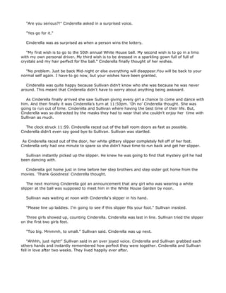 "Are you serious?!" Cinderella asked in a surprised voice.

  "Yes go for it."

  Cinderella was as surprised as when a person wins the lottery.

   "My first wish is to go to the 50th annual White House ball. My second wish is to go in a limo
with my own personal driver. My third wish is to be dressed in a sparkling gown full of full of
crystals and my hair perfect for the ball." Cinderella finally thought of her wishes.

  "No problem. Just be back Mid-night or else everything will disappear.You will be back to your
normal self again. I have to go now, but your wishes have been granted.

   Cinderella was quite happy because Sullivan didn't know who she was because he was never
around. This meant that Cinderella didn't have to worry about anything being awkward.

   As Cinderella finally arrived she saw Sullivan giving every girl a chance to come and dance with
him. And then finally it was Cinderella's turn at 11:50pm. 'Oh no' Cinderella thought. She was
going to run out of time. Cinderella and Sullivan where having the best time of their life. But,
Cinderella was so distracted by the masks they had to wear that she couldn't enjoy her time with
Sullivan as much.

   The clock struck 11:59. Cinderella raced out of the ball room doors as fast as possible.
Cinderella didn't even say good bye to Sullivan. Sullivan was startled.

 As Cinderella raced out of the door, her white glittery slipper completely fell off of her foot.
Cinderella only had one minute to spare so she didn't have time to run back and get her slipper.

  Sullivan instantly picked up the slipper. He knew he was going to find that mystery girl he had
been dancing with.

  Cinderella got home just in time before her step brothers and step sister got home from the
movies. 'Thank Goodness' Cinderella thought.

    The next morning Cinderella got an announcement that any girl who was wearing a white
slipper at the ball was supposed to meet him in the White House Garden by noon.

  Sullivan was waiting at noon with Cinderella's slipper in his hand.

  "Please line up laddies. I'm going to see if this slipper fits your foot." Sullivan insisted.

  Three girls showed up, counting Cinderella. Cinderella was last in line. Sullivan tried the slipper
on the first two girls feet.

  "Too big. Mmmmh, to small." Sullivan said. Cinderella was up next.

    "Ahhhh, just right!" Sullivan said in an over joyed voice. Cinderella and Sullivan grabbed each
others hands and instantly remembered how perfect they were together. Cinderella and Sullivan
fell in love after two weeks. They lived happily ever after.
 