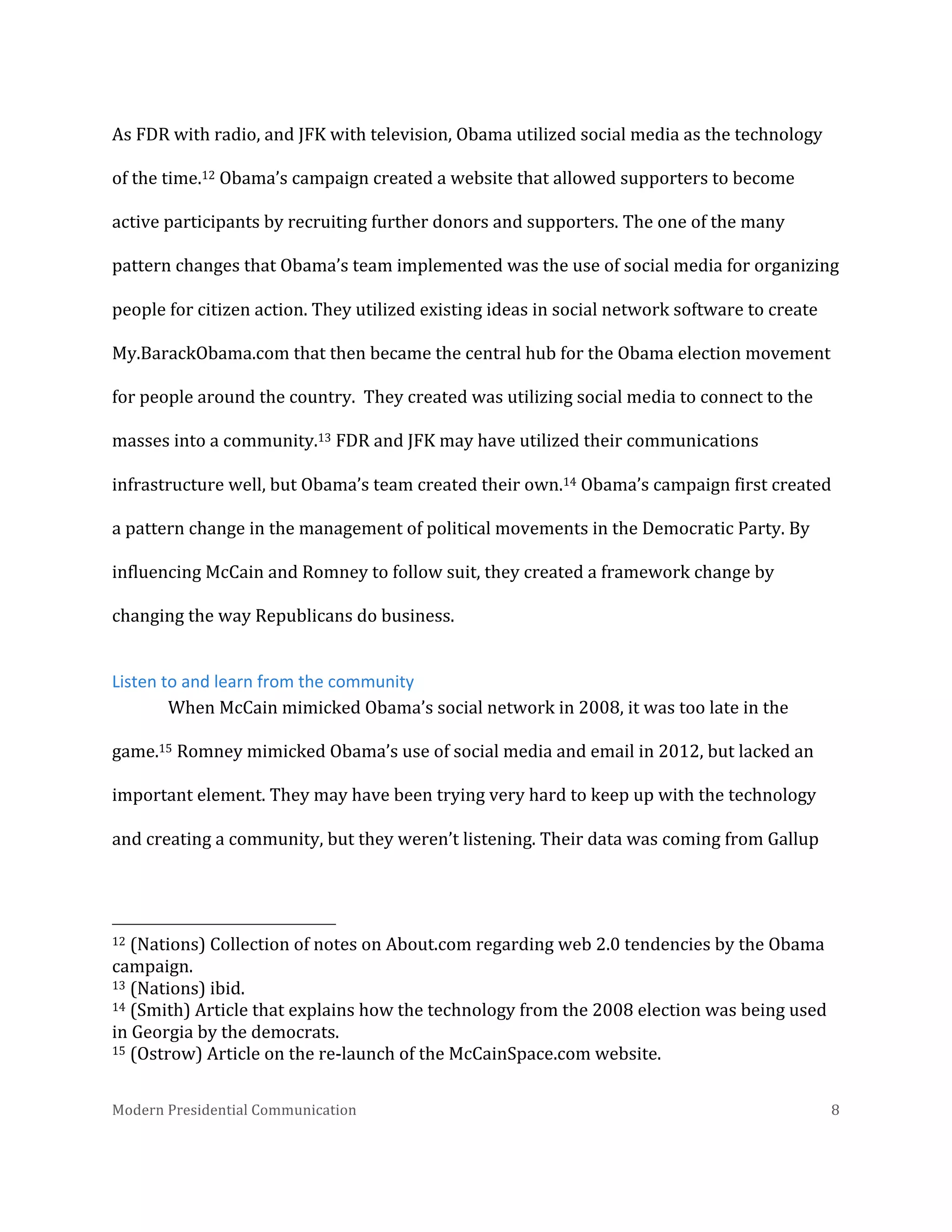  
As	
  FDR	
  with	
  radio,	
  and	
  JFK	
  with	
  television,	
  Obama	
  utilized	
  social	
  media	
  as	
  the	
  technology	
  
of	
  the	
  time.12	
  Obama’s	
  campaign	
  created	
  a	
  website	
  that	
  allowed	
  supporters	
  to	
  become	
  
active	
  participants	
  by	
  recruiting	
  further	
  donors	
  and	
  supporters.	
  The	
  one	
  of	
  the	
  many	
  
pattern	
  changes	
  that	
  Obama’s	
  team	
  implemented	
  was	
  the	
  use	
  of	
  social	
  media	
  for	
  organizing	
  
people	
  for	
  citizen	
  action.	
  They	
  utilized	
  existing	
  ideas	
  in	
  social	
  network	
  software	
  to	
  create	
  
My.BarackObama.com	
  that	
  then	
  became	
  the	
  central	
  hub	
  for	
  the	
  Obama	
  election	
  movement	
  
for	
  people	
  around	
  the	
  country.	
  	
  They	
  created	
  was	
  utilizing	
  social	
  media	
  to	
  connect	
  to	
  the	
  
masses	
  into	
  a	
  community.13	
  FDR	
  and	
  JFK	
  may	
  have	
  utilized	
  their	
  communications	
  
infrastructure	
  well,	
  but	
  Obama’s	
  team	
  created	
  their	
  own.14	
  Obama’s	
  campaign	
  first	
  created	
  
a	
  pattern	
  change	
  in	
  the	
  management	
  of	
  political	
  movements	
  in	
  the	
  Democratic	
  Party.	
  By	
  
influencing	
  McCain	
  and	
  Romney	
  to	
  follow	
  suit,	
  they	
  created	
  a	
  framework	
  change	
  by	
  
changing	
  the	
  way	
  Republicans	
  do	
  business.	
  	
  
Listen	
  to	
  and	
  learn	
  from	
  the	
  community	
  
When	
  McCain	
  mimicked	
  Obama’s	
  social	
  network	
  in	
  2008,	
  it	
  was	
  too	
  late	
  in	
  the	
  
game.15	
  Romney	
  mimicked	
  Obama’s	
  use	
  of	
  social	
  media	
  and	
  email	
  in	
  2012,	
  but	
  lacked	
  an	
  
important	
  element.	
  They	
  may	
  have	
  been	
  trying	
  very	
  hard	
  to	
  keep	
  up	
  with	
  the	
  technology	
  
and	
  creating	
  a	
  community,	
  but	
  they	
  weren’t	
  listening.	
  Their	
  data	
  was	
  coming	
  from	
  Gallup	
  

	
  	
  	
  	
  	
  	
  	
  	
  	
  	
  	
  	
  	
  	
  	
  	
  	
  	
  	
  	
  	
  	
  	
  	
  	
  	
  	
  	
  	
  	
  	
  	
  	
  	
  	
  	
  	
  	
  	
  	
  	
  	
  	
  	
  	
  	
  	
  	
  	
  	
  	
  	
  	
  	
  	
  	
  
12	
  (Nations)	
  Collection	
  of	
  notes	
  on	
  About.com	
  regarding	
  web	
  2.0	
  tendencies	
  by	
  the	
  Obama	
  
campaign.	
  
13	
  (Nations)	
  ibid.	
  
14	
  (Smith)	
  Article	
  that	
  explains	
  how	
  the	
  technology	
  from	
  the	
  2008	
  election	
  was	
  being	
  used	
  
in	
  Georgia	
  by	
  the	
  democrats.	
  
15	
  (Ostrow)	
  Article	
  on	
  the	
  re-­‐launch	
  of	
  the	
  McCainSpace.com	
  website.	
  
Modern	
  Presidential	
  Communication	
  
	
  

8	
  

 
