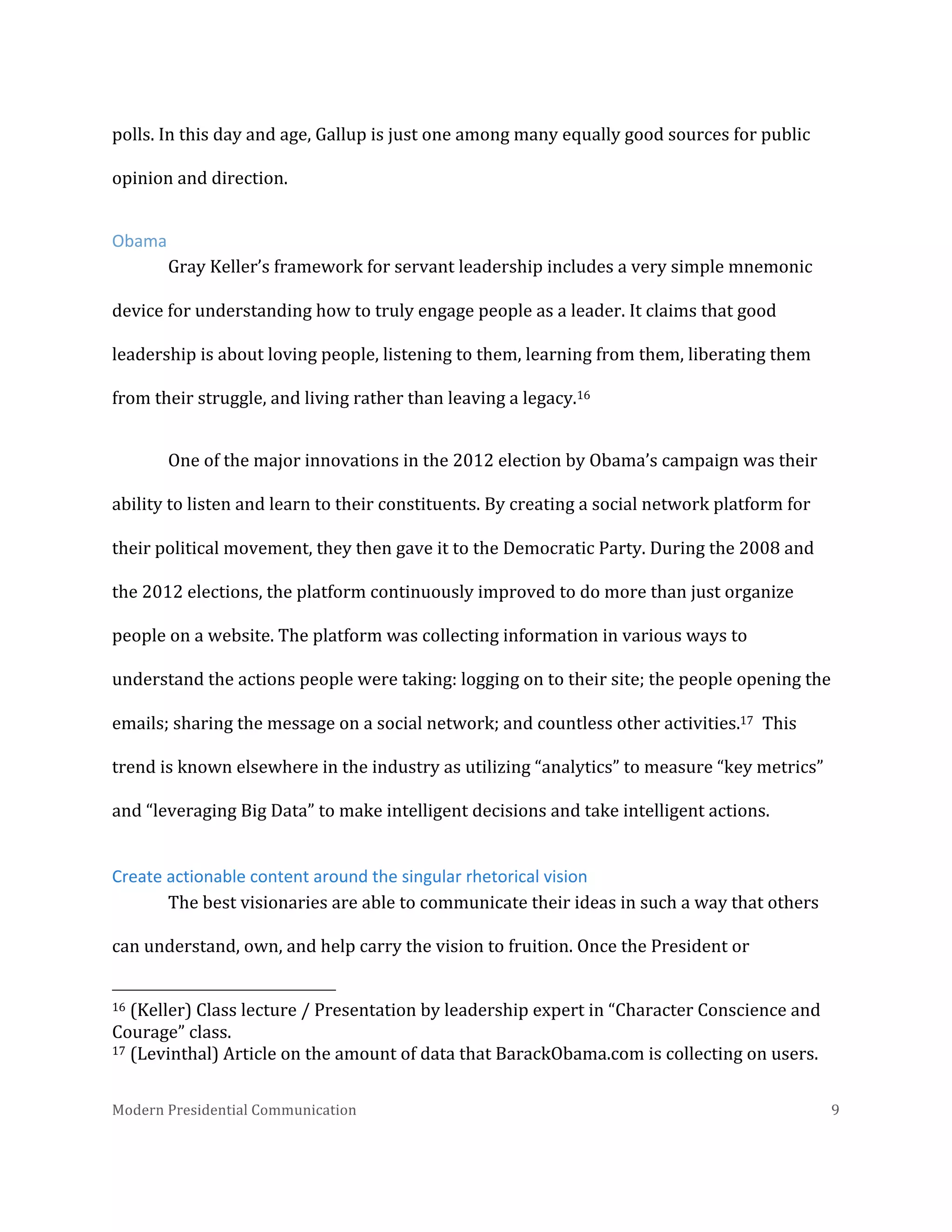  
polls.	
  In	
  this	
  day	
  and	
  age,	
  Gallup	
  is	
  just	
  one	
  among	
  many	
  equally	
  good	
  sources	
  for	
  public	
  
opinion	
  and	
  direction.	
  	
  	
  
Obama	
  
Gray	
  Keller’s	
  framework	
  for	
  servant	
  leadership	
  includes	
  a	
  very	
  simple	
  mnemonic	
  
device	
  for	
  understanding	
  how	
  to	
  truly	
  engage	
  people	
  as	
  a	
  leader.	
  It	
  claims	
  that	
  good	
  
leadership	
  is	
  about	
  loving	
  people,	
  listening	
  to	
  them,	
  learning	
  from	
  them,	
  liberating	
  them	
  
from	
  their	
  struggle,	
  and	
  living	
  rather	
  than	
  leaving	
  a	
  legacy.16	
  	
  	
  
One	
  of	
  the	
  major	
  innovations	
  in	
  the	
  2012	
  election	
  by	
  Obama’s	
  campaign	
  was	
  their	
  
ability	
  to	
  listen	
  and	
  learn	
  to	
  their	
  constituents.	
  By	
  creating	
  a	
  social	
  network	
  platform	
  for	
  
their	
  political	
  movement,	
  they	
  then	
  gave	
  it	
  to	
  the	
  Democratic	
  Party.	
  During	
  the	
  2008	
  and	
  
the	
  2012	
  elections,	
  the	
  platform	
  continuously	
  improved	
  to	
  do	
  more	
  than	
  just	
  organize	
  
people	
  on	
  a	
  website.	
  The	
  platform	
  was	
  collecting	
  information	
  in	
  various	
  ways	
  to	
  
understand	
  the	
  actions	
  people	
  were	
  taking:	
  logging	
  on	
  to	
  their	
  site;	
  the	
  people	
  opening	
  the	
  
emails;	
  sharing	
  the	
  message	
  on	
  a	
  social	
  network;	
  and	
  countless	
  other	
  activities.17	
  	
  This	
  
trend	
  is	
  known	
  elsewhere	
  in	
  the	
  industry	
  as	
  utilizing	
  “analytics”	
  to	
  measure	
  “key	
  metrics”	
  
and	
  “leveraging	
  Big	
  Data”	
  to	
  make	
  intelligent	
  decisions	
  and	
  take	
  intelligent	
  actions.	
  
Create	
  actionable	
  content	
  around	
  the	
  singular	
  rhetorical	
  vision	
  
The	
  best	
  visionaries	
  are	
  able	
  to	
  communicate	
  their	
  ideas	
  in	
  such	
  a	
  way	
  that	
  others	
  
can	
  understand,	
  own,	
  and	
  help	
  carry	
  the	
  vision	
  to	
  fruition.	
  Once	
  the	
  President	
  or	
  
	
  	
  	
  	
  	
  	
  	
  	
  	
  	
  	
  	
  	
  	
  	
  	
  	
  	
  	
  	
  	
  	
  	
  	
  	
  	
  	
  	
  	
  	
  	
  	
  	
  	
  	
  	
  	
  	
  	
  	
  	
  	
  	
  	
  	
  	
  	
  	
  	
  	
  	
  	
  	
  	
  	
  	
  
16	
  (Keller)	
  Class	
  lecture	
  /	
  Presentation	
  by	
  leadership	
  expert	
  in	
  “Character	
  Conscience	
  and	
  
Courage”	
  class.	
  
17	
  (Levinthal)	
  Article	
  on	
  the	
  amount	
  of	
  data	
  that	
  BarackObama.com	
  is	
  collecting	
  on	
  users.	
  
Modern	
  Presidential	
  Communication	
  
	
  

9	
  

 