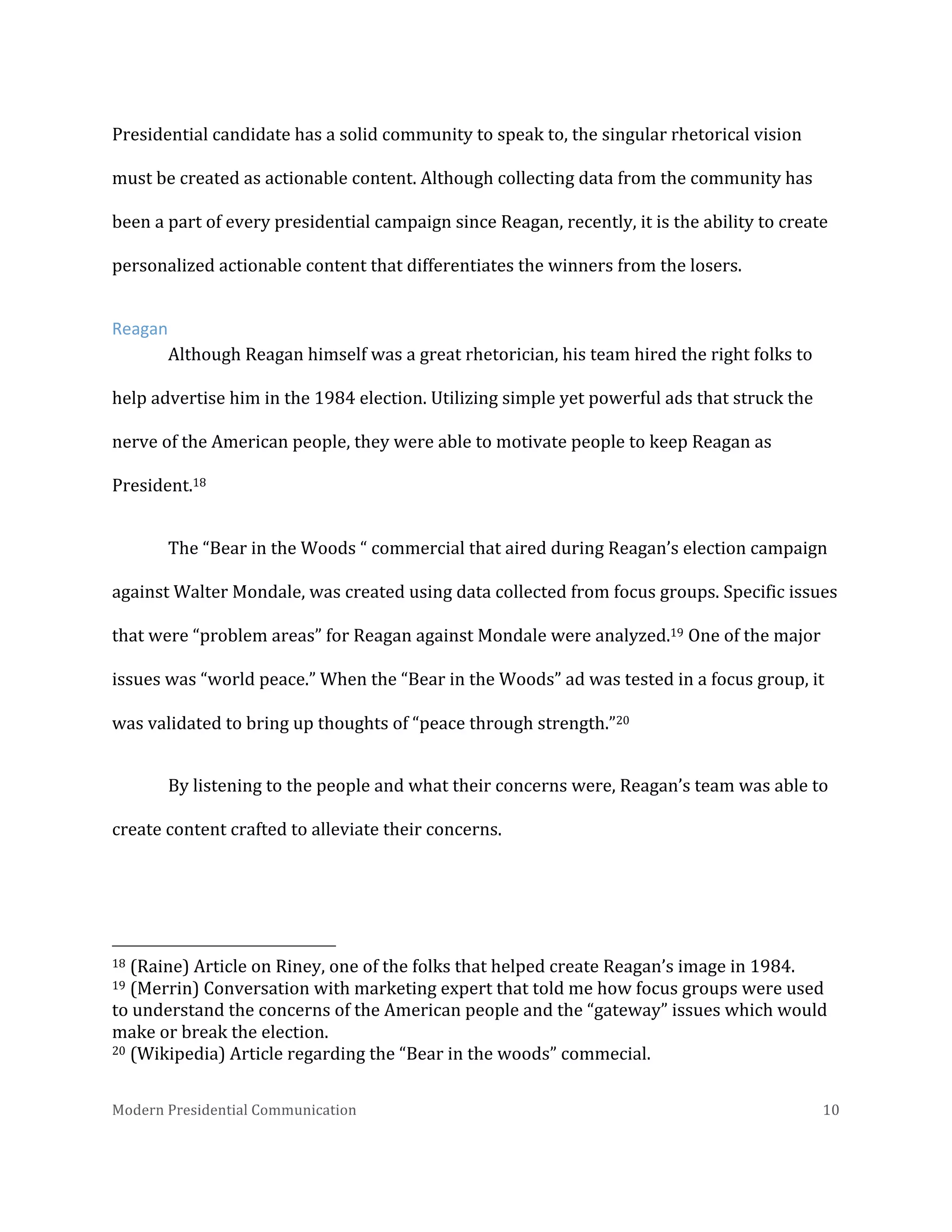  
Presidential	
  candidate	
  has	
  a	
  solid	
  community	
  to	
  speak	
  to,	
  the	
  singular	
  rhetorical	
  vision	
  
must	
  be	
  created	
  as	
  actionable	
  content.	
  Although	
  collecting	
  data	
  from	
  the	
  community	
  has	
  
been	
  a	
  part	
  of	
  every	
  presidential	
  campaign	
  since	
  Reagan,	
  recently,	
  it	
  is	
  the	
  ability	
  to	
  create	
  
personalized	
  actionable	
  content	
  that	
  differentiates	
  the	
  winners	
  from	
  the	
  losers.	
  	
  
Reagan	
  	
  
Although	
  Reagan	
  himself	
  was	
  a	
  great	
  rhetorician,	
  his	
  team	
  hired	
  the	
  right	
  folks	
  to	
  
help	
  advertise	
  him	
  in	
  the	
  1984	
  election.	
  Utilizing	
  simple	
  yet	
  powerful	
  ads	
  that	
  struck	
  the	
  
nerve	
  of	
  the	
  American	
  people,	
  they	
  were	
  able	
  to	
  motivate	
  people	
  to	
  keep	
  Reagan	
  as	
  
President.18	
  	
  
The	
  “Bear	
  in	
  the	
  Woods	
  “	
  commercial	
  that	
  aired	
  during	
  Reagan’s	
  election	
  campaign	
  
against	
  Walter	
  Mondale,	
  was	
  created	
  using	
  data	
  collected	
  from	
  focus	
  groups.	
  Specific	
  issues	
  
that	
  were	
  “problem	
  areas”	
  for	
  Reagan	
  against	
  Mondale	
  were	
  analyzed.19	
  One	
  of	
  the	
  major	
  
issues	
  was	
  “world	
  peace.”	
  When	
  the	
  “Bear	
  in	
  the	
  Woods”	
  ad	
  was	
  tested	
  in	
  a	
  focus	
  group,	
  it	
  
was	
  validated	
  to	
  bring	
  up	
  thoughts	
  of	
  “peace	
  through	
  strength.”20	
  
By	
  listening	
  to	
  the	
  people	
  and	
  what	
  their	
  concerns	
  were,	
  Reagan’s	
  team	
  was	
  able	
  to	
  
create	
  content	
  crafted	
  to	
  alleviate	
  their	
  concerns.	
  	
  

	
  	
  	
  	
  	
  	
  	
  	
  	
  	
  	
  	
  	
  	
  	
  	
  	
  	
  	
  	
  	
  	
  	
  	
  	
  	
  	
  	
  	
  	
  	
  	
  	
  	
  	
  	
  	
  	
  	
  	
  	
  	
  	
  	
  	
  	
  	
  	
  	
  	
  	
  	
  	
  	
  	
  	
  
18	
  (Raine)	
  Article	
  on	
  Riney,	
  one	
  of	
  the	
  folks	
  that	
  helped	
  create	
  Reagan’s	
  image	
  in	
  1984.	
  
19	
  (Merrin)	
  Conversation	
  with	
  marketing	
  expert	
  that	
  told	
  me	
  how	
  focus	
  groups	
  were	
  used	
  
to	
  understand	
  the	
  concerns	
  of	
  the	
  American	
  people	
  and	
  the	
  “gateway”	
  issues	
  which	
  would	
  
make	
  or	
  break	
  the	
  election.	
  	
  
20	
  (Wikipedia)	
  Article	
  regarding	
  the	
  “Bear	
  in	
  the	
  woods”	
  commecial.	
  
Modern	
  Presidential	
  Communication	
  
	
  

10	
  

 