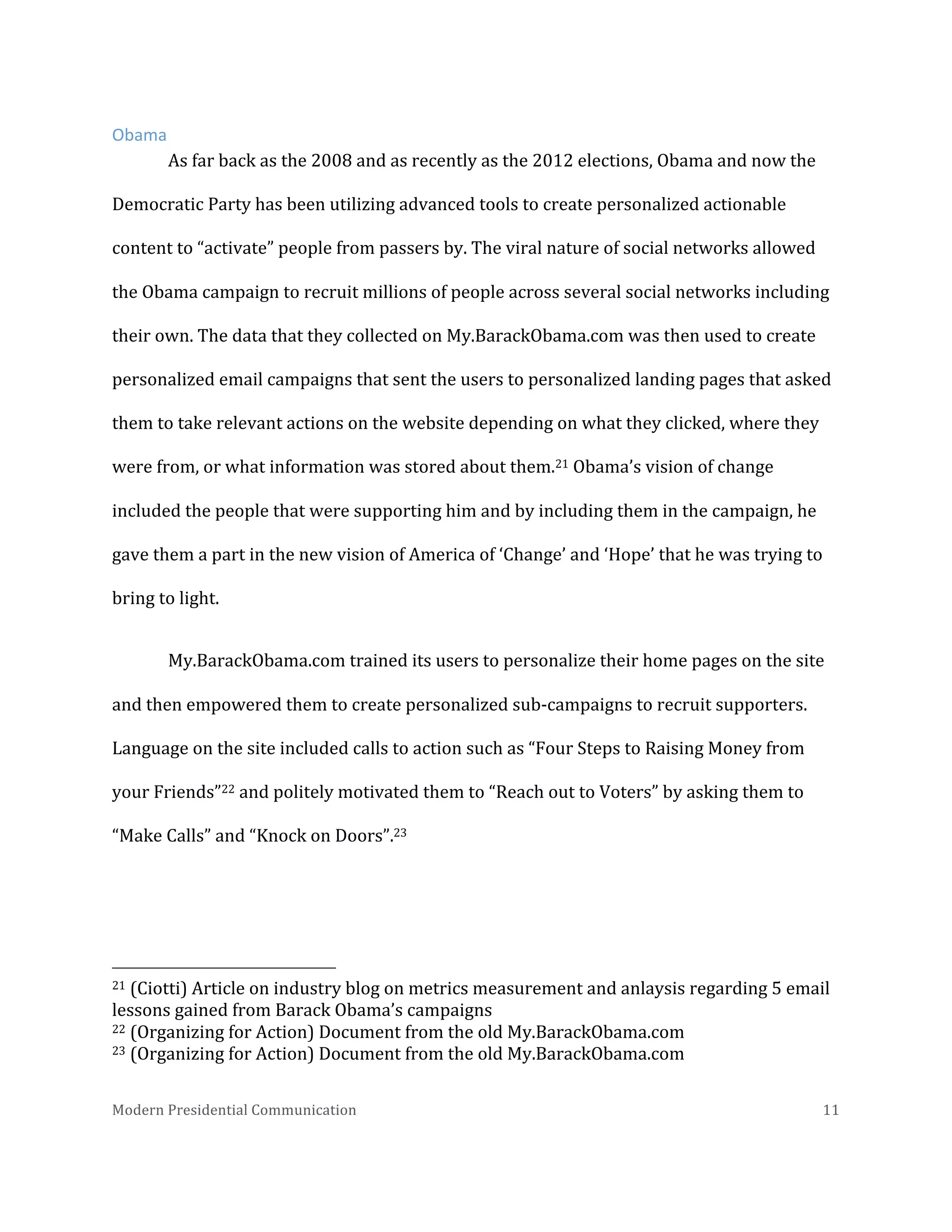  
Obama	
  
As	
  far	
  back	
  as	
  the	
  2008	
  and	
  as	
  recently	
  as	
  the	
  2012	
  elections,	
  Obama	
  and	
  now	
  the	
  
Democratic	
  Party	
  has	
  been	
  utilizing	
  advanced	
  tools	
  to	
  create	
  personalized	
  actionable	
  
content	
  to	
  “activate”	
  people	
  from	
  passers	
  by.	
  The	
  viral	
  nature	
  of	
  social	
  networks	
  allowed	
  
the	
  Obama	
  campaign	
  to	
  recruit	
  millions	
  of	
  people	
  across	
  several	
  social	
  networks	
  including	
  
their	
  own.	
  The	
  data	
  that	
  they	
  collected	
  on	
  My.BarackObama.com	
  was	
  then	
  used	
  to	
  create	
  
personalized	
  email	
  campaigns	
  that	
  sent	
  the	
  users	
  to	
  personalized	
  landing	
  pages	
  that	
  asked	
  
them	
  to	
  take	
  relevant	
  actions	
  on	
  the	
  website	
  depending	
  on	
  what	
  they	
  clicked,	
  where	
  they	
  
were	
  from,	
  or	
  what	
  information	
  was	
  stored	
  about	
  them.21	
  Obama’s	
  vision	
  of	
  change	
  
included	
  the	
  people	
  that	
  were	
  supporting	
  him	
  and	
  by	
  including	
  them	
  in	
  the	
  campaign,	
  he	
  
gave	
  them	
  a	
  part	
  in	
  the	
  new	
  vision	
  of	
  America	
  of	
  ‘Change’	
  and	
  ‘Hope’	
  that	
  he	
  was	
  trying	
  to	
  
bring	
  to	
  light.	
  	
  
My.BarackObama.com	
  trained	
  its	
  users	
  to	
  personalize	
  their	
  home	
  pages	
  on	
  the	
  site	
  
and	
  then	
  empowered	
  them	
  to	
  create	
  personalized	
  sub-­‐campaigns	
  to	
  recruit	
  supporters.	
  
Language	
  on	
  the	
  site	
  included	
  calls	
  to	
  action	
  such	
  as	
  “Four	
  Steps	
  to	
  Raising	
  Money	
  from	
  
your	
  Friends”22	
  and	
  politely	
  motivated	
  them	
  to	
  “Reach	
  out	
  to	
  Voters”	
  by	
  asking	
  them	
  to	
  
“Make	
  Calls”	
  and	
  “Knock	
  on	
  Doors”.23	
  	
  

	
  	
  	
  	
  	
  	
  	
  	
  	
  	
  	
  	
  	
  	
  	
  	
  	
  	
  	
  	
  	
  	
  	
  	
  	
  	
  	
  	
  	
  	
  	
  	
  	
  	
  	
  	
  	
  	
  	
  	
  	
  	
  	
  	
  	
  	
  	
  	
  	
  	
  	
  	
  	
  	
  	
  	
  
21	
  (Ciotti)	
  Article	
  on	
  industry	
  blog	
  on	
  metrics	
  measurement	
  and	
  anlaysis	
  regarding	
  5	
  email	
  
lessons	
  gained	
  from	
  Barack	
  Obama’s	
  campaigns	
  
22	
  (Organizing	
  for	
  Action)	
  Document	
  from	
  the	
  old	
  My.BarackObama.com	
  
23	
  (Organizing	
  for	
  Action)	
  Document	
  from	
  the	
  old	
  My.BarackObama.com	
  
Modern	
  Presidential	
  Communication	
  
	
  

11	
  

 
