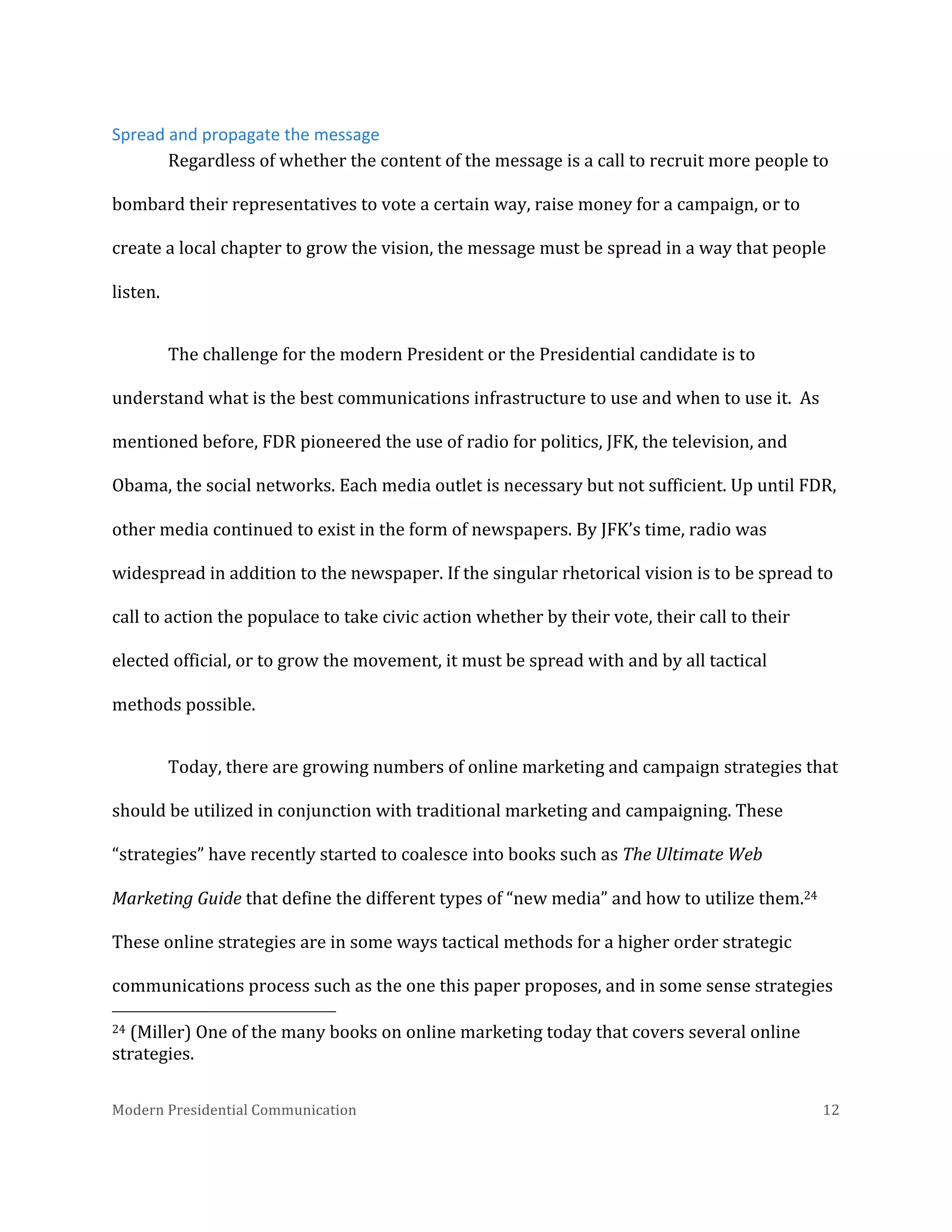  
Spread	
  and	
  propagate	
  the	
  message	
  
Regardless	
  of	
  whether	
  the	
  content	
  of	
  the	
  message	
  is	
  a	
  call	
  to	
  recruit	
  more	
  people	
  to	
  
bombard	
  their	
  representatives	
  to	
  vote	
  a	
  certain	
  way,	
  raise	
  money	
  for	
  a	
  campaign,	
  or	
  to	
  
create	
  a	
  local	
  chapter	
  to	
  grow	
  the	
  vision,	
  the	
  message	
  must	
  be	
  spread	
  in	
  a	
  way	
  that	
  people	
  
listen.	
  	
  
The	
  challenge	
  for	
  the	
  modern	
  President	
  or	
  the	
  Presidential	
  candidate	
  is	
  to	
  
understand	
  what	
  is	
  the	
  best	
  communications	
  infrastructure	
  to	
  use	
  and	
  when	
  to	
  use	
  it.	
  	
  As	
  
mentioned	
  before,	
  FDR	
  pioneered	
  the	
  use	
  of	
  radio	
  for	
  politics,	
  JFK,	
  the	
  television,	
  and	
  
Obama,	
  the	
  social	
  networks.	
  Each	
  media	
  outlet	
  is	
  necessary	
  but	
  not	
  sufficient.	
  Up	
  until	
  FDR,	
  
other	
  media	
  continued	
  to	
  exist	
  in	
  the	
  form	
  of	
  newspapers.	
  By	
  JFK’s	
  time,	
  radio	
  was	
  
widespread	
  in	
  addition	
  to	
  the	
  newspaper.	
  If	
  the	
  singular	
  rhetorical	
  vision	
  is	
  to	
  be	
  spread	
  to	
  
call	
  to	
  action	
  the	
  populace	
  to	
  take	
  civic	
  action	
  whether	
  by	
  their	
  vote,	
  their	
  call	
  to	
  their	
  
elected	
  official,	
  or	
  to	
  grow	
  the	
  movement,	
  it	
  must	
  be	
  spread	
  with	
  and	
  by	
  all	
  tactical	
  
methods	
  possible.	
  	
  
Today,	
  there	
  are	
  growing	
  numbers	
  of	
  online	
  marketing	
  and	
  campaign	
  strategies	
  that	
  
should	
  be	
  utilized	
  in	
  conjunction	
  with	
  traditional	
  marketing	
  and	
  campaigning.	
  These	
  
“strategies”	
  have	
  recently	
  started	
  to	
  coalesce	
  into	
  books	
  such	
  as	
  The	
  Ultimate	
  Web	
  
Marketing	
  Guide	
  that	
  define	
  the	
  different	
  types	
  of	
  “new	
  media”	
  and	
  how	
  to	
  utilize	
  them.24	
  
These	
  online	
  strategies	
  are	
  in	
  some	
  ways	
  tactical	
  methods	
  for	
  a	
  higher	
  order	
  strategic	
  
communications	
  process	
  such	
  as	
  the	
  one	
  this	
  paper	
  proposes,	
  and	
  in	
  some	
  sense	
  strategies	
  
	
  	
  	
  	
  	
  	
  	
  	
  	
  	
  	
  	
  	
  	
  	
  	
  	
  	
  	
  	
  	
  	
  	
  	
  	
  	
  	
  	
  	
  	
  	
  	
  	
  	
  	
  	
  	
  	
  	
  	
  	
  	
  	
  	
  	
  	
  	
  	
  	
  	
  	
  	
  	
  	
  	
  	
  
24	
  (Miller)	
  One	
  of	
  the	
  many	
  books	
  on	
  online	
  marketing	
  today	
  that	
  covers	
  several	
  online	
  
strategies.	
  
Modern	
  Presidential	
  Communication	
  
	
  

12	
  

 