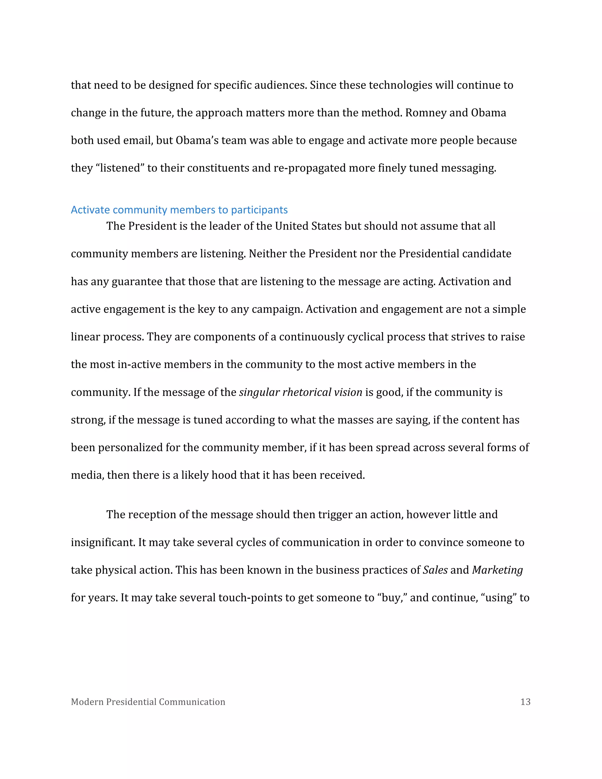  
that	
  need	
  to	
  be	
  designed	
  for	
  specific	
  audiences.	
  Since	
  these	
  technologies	
  will	
  continue	
  to	
  
change	
  in	
  the	
  future,	
  the	
  approach	
  matters	
  more	
  than	
  the	
  method.	
  Romney	
  and	
  Obama	
  
both	
  used	
  email,	
  but	
  Obama’s	
  team	
  was	
  able	
  to	
  engage	
  and	
  activate	
  more	
  people	
  because	
  
they	
  “listened”	
  to	
  their	
  constituents	
  and	
  re-­‐propagated	
  more	
  finely	
  tuned	
  messaging.	
  	
  
Activate	
  community	
  members	
  to	
  participants	
  
The	
  President	
  is	
  the	
  leader	
  of	
  the	
  United	
  States	
  but	
  should	
  not	
  assume	
  that	
  all	
  
community	
  members	
  are	
  listening.	
  Neither	
  the	
  President	
  nor	
  the	
  Presidential	
  candidate	
  
has	
  any	
  guarantee	
  that	
  those	
  that	
  are	
  listening	
  to	
  the	
  message	
  are	
  acting.	
  Activation	
  and	
  
active	
  engagement	
  is	
  the	
  key	
  to	
  any	
  campaign.	
  Activation	
  and	
  engagement	
  are	
  not	
  a	
  simple	
  
linear	
  process.	
  They	
  are	
  components	
  of	
  a	
  continuously	
  cyclical	
  process	
  that	
  strives	
  to	
  raise	
  
the	
  most	
  in-­‐active	
  members	
  in	
  the	
  community	
  to	
  the	
  most	
  active	
  members	
  in	
  the	
  
community.	
  If	
  the	
  message	
  of	
  the	
  singular	
  rhetorical	
  vision	
  is	
  good,	
  if	
  the	
  community	
  is	
  
strong,	
  if	
  the	
  message	
  is	
  tuned	
  according	
  to	
  what	
  the	
  masses	
  are	
  saying,	
  if	
  the	
  content	
  has	
  
been	
  personalized	
  for	
  the	
  community	
  member,	
  if	
  it	
  has	
  been	
  spread	
  across	
  several	
  forms	
  of	
  
media,	
  then	
  there	
  is	
  a	
  likely	
  hood	
  that	
  it	
  has	
  been	
  received.	
  	
  
The	
  reception	
  of	
  the	
  message	
  should	
  then	
  trigger	
  an	
  action,	
  however	
  little	
  and	
  
insignificant.	
  It	
  may	
  take	
  several	
  cycles	
  of	
  communication	
  in	
  order	
  to	
  convince	
  someone	
  to	
  
take	
  physical	
  action.	
  This	
  has	
  been	
  known	
  in	
  the	
  business	
  practices	
  of	
  Sales	
  and	
  Marketing	
  
for	
  years.	
  It	
  may	
  take	
  several	
  touch-­‐points	
  to	
  get	
  someone	
  to	
  “buy,”	
  and	
  continue,	
  “using”	
  to	
  

Modern	
  Presidential	
  Communication	
  
	
  

13	
  

 