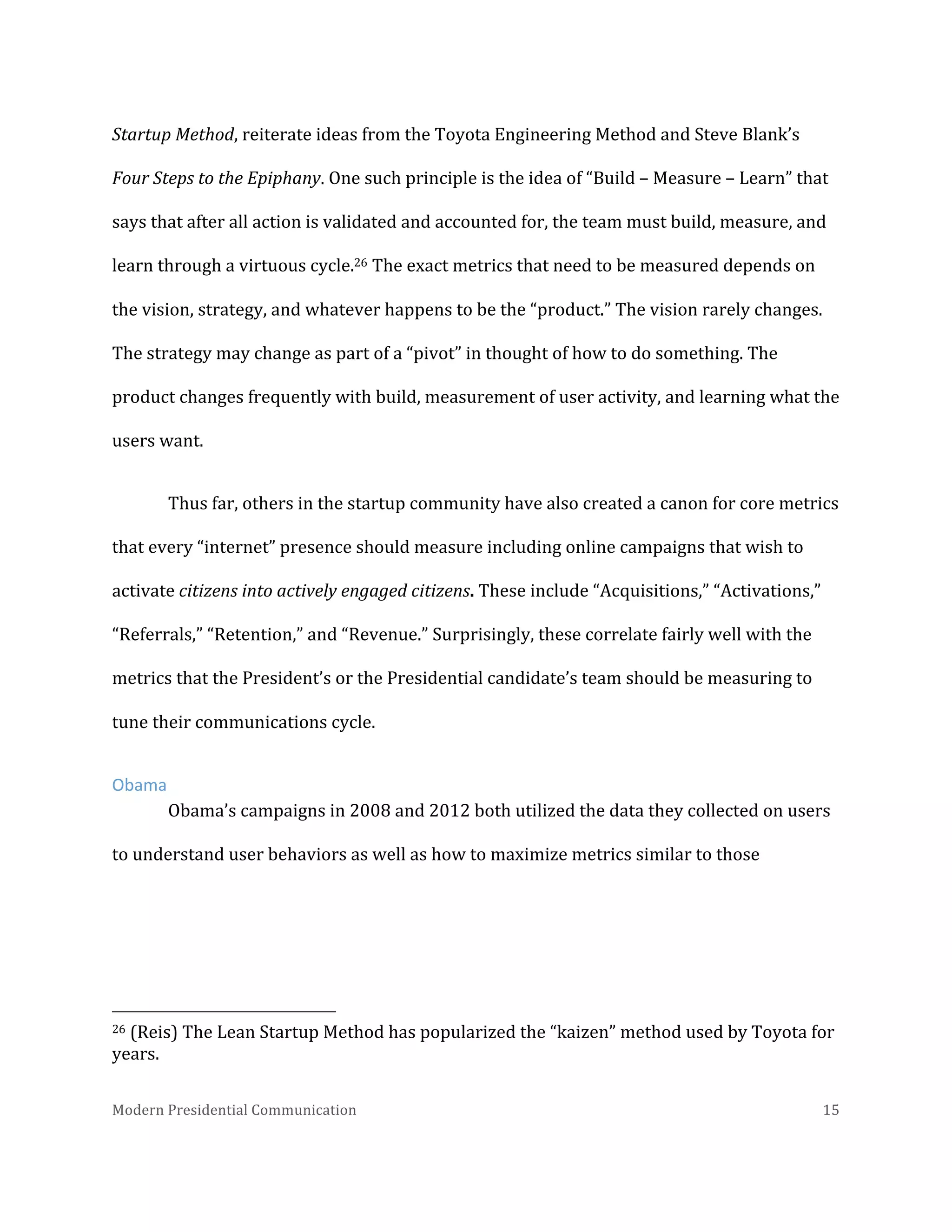  
Startup	
  Method,	
  reiterate	
  ideas	
  from	
  the	
  Toyota	
  Engineering	
  Method	
  and	
  Steve	
  Blank’s	
  
Four	
  Steps	
  to	
  the	
  Epiphany.	
  One	
  such	
  principle	
  is	
  the	
  idea	
  of	
  “Build	
  –	
  Measure	
  –	
  Learn”	
  that	
  
says	
  that	
  after	
  all	
  action	
  is	
  validated	
  and	
  accounted	
  for,	
  the	
  team	
  must	
  build,	
  measure,	
  and	
  
learn	
  through	
  a	
  virtuous	
  cycle.26	
  The	
  exact	
  metrics	
  that	
  need	
  to	
  be	
  measured	
  depends	
  on	
  
the	
  vision,	
  strategy,	
  and	
  whatever	
  happens	
  to	
  be	
  the	
  “product.”	
  The	
  vision	
  rarely	
  changes.	
  
The	
  strategy	
  may	
  change	
  as	
  part	
  of	
  a	
  “pivot”	
  in	
  thought	
  of	
  how	
  to	
  do	
  something.	
  The	
  
product	
  changes	
  frequently	
  with	
  build,	
  measurement	
  of	
  user	
  activity,	
  and	
  learning	
  what	
  the	
  
users	
  want.	
  	
  
Thus	
  far,	
  others	
  in	
  the	
  startup	
  community	
  have	
  also	
  created	
  a	
  canon	
  for	
  core	
  metrics	
  
that	
  every	
  “internet”	
  presence	
  should	
  measure	
  including	
  online	
  campaigns	
  that	
  wish	
  to	
  
activate	
  citizens	
  into	
  actively	
  engaged	
  citizens.	
  These	
  include	
  “Acquisitions,”	
  “Activations,”	
  
“Referrals,”	
  “Retention,”	
  and	
  “Revenue.”	
  Surprisingly,	
  these	
  correlate	
  fairly	
  well	
  with	
  the	
  
metrics	
  that	
  the	
  President’s	
  or	
  the	
  Presidential	
  candidate’s	
  team	
  should	
  be	
  measuring	
  to	
  
tune	
  their	
  communications	
  cycle.	
  	
  	
  
Obama	
  
Obama’s	
  campaigns	
  in	
  2008	
  and	
  2012	
  both	
  utilized	
  the	
  data	
  they	
  collected	
  on	
  users	
  
to	
  understand	
  user	
  behaviors	
  as	
  well	
  as	
  how	
  to	
  maximize	
  metrics	
  similar	
  to	
  those	
  

	
  	
  	
  	
  	
  	
  	
  	
  	
  	
  	
  	
  	
  	
  	
  	
  	
  	
  	
  	
  	
  	
  	
  	
  	
  	
  	
  	
  	
  	
  	
  	
  	
  	
  	
  	
  	
  	
  	
  	
  	
  	
  	
  	
  	
  	
  	
  	
  	
  	
  	
  	
  	
  	
  	
  	
  
26	
  (Reis)	
  The	
  Lean	
  Startup	
  Method	
  has	
  popularized	
  the	
  “kaizen”	
  method	
  used	
  by	
  Toyota	
  for	
  
years.	
  
Modern	
  Presidential	
  Communication	
  
	
  

15	
  

 