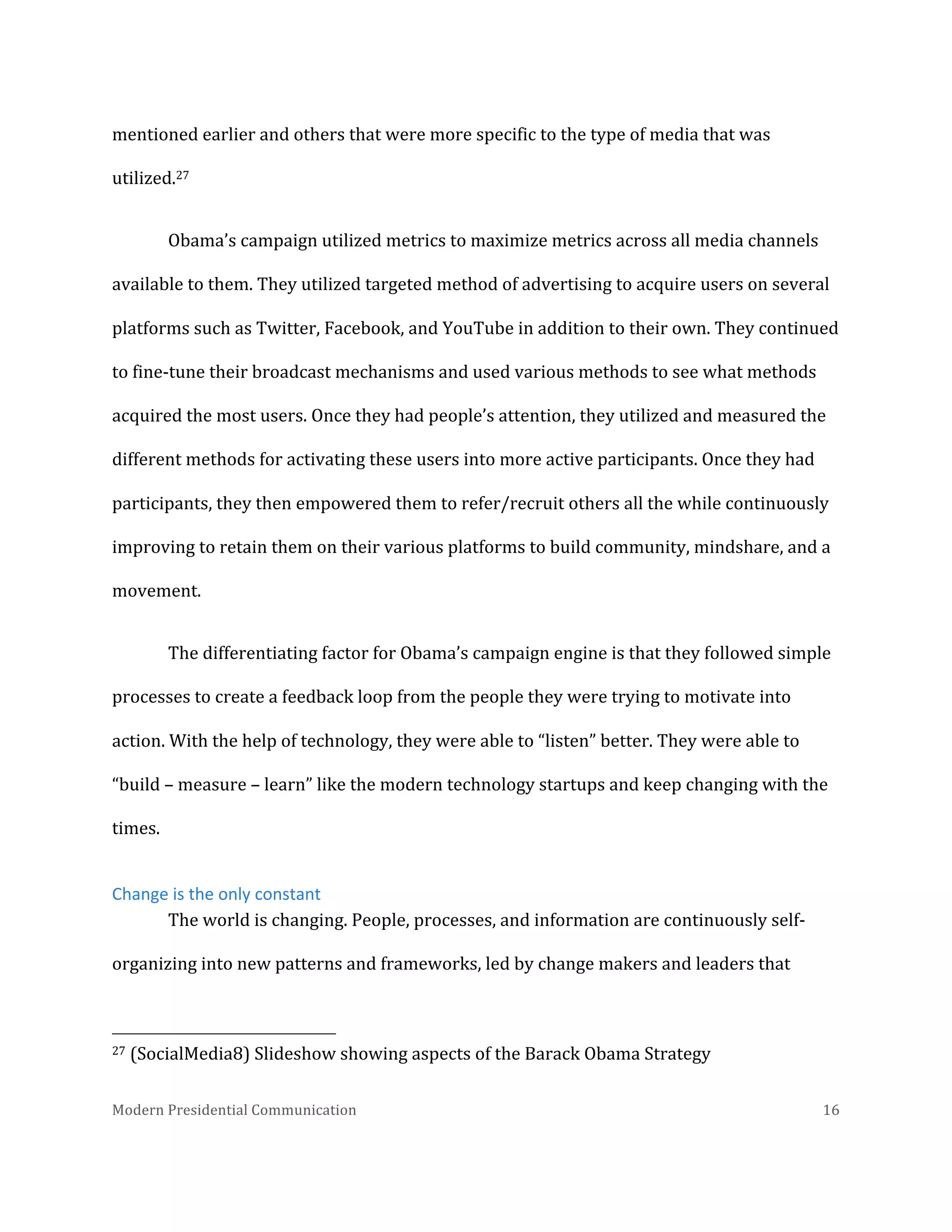  
mentioned	
  earlier	
  and	
  others	
  that	
  were	
  more	
  specific	
  to	
  the	
  type	
  of	
  media	
  that	
  was	
  
utilized.27	
  	
  
Obama’s	
  campaign	
  utilized	
  metrics	
  to	
  maximize	
  metrics	
  across	
  all	
  media	
  channels	
  
available	
  to	
  them.	
  They	
  utilized	
  targeted	
  method	
  of	
  advertising	
  to	
  acquire	
  users	
  on	
  several	
  
platforms	
  such	
  as	
  Twitter,	
  Facebook,	
  and	
  YouTube	
  in	
  addition	
  to	
  their	
  own.	
  They	
  continued	
  
to	
  fine-­‐tune	
  their	
  broadcast	
  mechanisms	
  and	
  used	
  various	
  methods	
  to	
  see	
  what	
  methods	
  
acquired	
  the	
  most	
  users.	
  Once	
  they	
  had	
  people’s	
  attention,	
  they	
  utilized	
  and	
  measured	
  the	
  
different	
  methods	
  for	
  activating	
  these	
  users	
  into	
  more	
  active	
  participants.	
  Once	
  they	
  had	
  
participants,	
  they	
  then	
  empowered	
  them	
  to	
  refer/recruit	
  others	
  all	
  the	
  while	
  continuously	
  
improving	
  to	
  retain	
  them	
  on	
  their	
  various	
  platforms	
  to	
  build	
  community,	
  mindshare,	
  and	
  a	
  
movement.	
  	
  
The	
  differentiating	
  factor	
  for	
  Obama’s	
  campaign	
  engine	
  is	
  that	
  they	
  followed	
  simple	
  
processes	
  to	
  create	
  a	
  feedback	
  loop	
  from	
  the	
  people	
  they	
  were	
  trying	
  to	
  motivate	
  into	
  
action.	
  With	
  the	
  help	
  of	
  technology,	
  they	
  were	
  able	
  to	
  “listen”	
  better.	
  They	
  were	
  able	
  to	
  
“build	
  –	
  measure	
  –	
  learn”	
  like	
  the	
  modern	
  technology	
  startups	
  and	
  keep	
  changing	
  with	
  the	
  
times.	
  	
  
Change	
  is	
  the	
  only	
  constant	
  
The	
  world	
  is	
  changing.	
  People,	
  processes,	
  and	
  information	
  are	
  continuously	
  self-­‐
organizing	
  into	
  new	
  patterns	
  and	
  frameworks,	
  led	
  by	
  change	
  makers	
  and	
  leaders	
  that	
  
	
  	
  	
  	
  	
  	
  	
  	
  	
  	
  	
  	
  	
  	
  	
  	
  	
  	
  	
  	
  	
  	
  	
  	
  	
  	
  	
  	
  	
  	
  	
  	
  	
  	
  	
  	
  	
  	
  	
  	
  	
  	
  	
  	
  	
  	
  	
  	
  	
  	
  	
  	
  	
  	
  	
  	
  
27	
  (SocialMedia8)	
  Slideshow	
  showing	
  aspects	
  of	
  the	
  Barack	
  Obama	
  Strategy	
  
Modern	
  Presidential	
  Communication	
  
	
  

16	
  

 