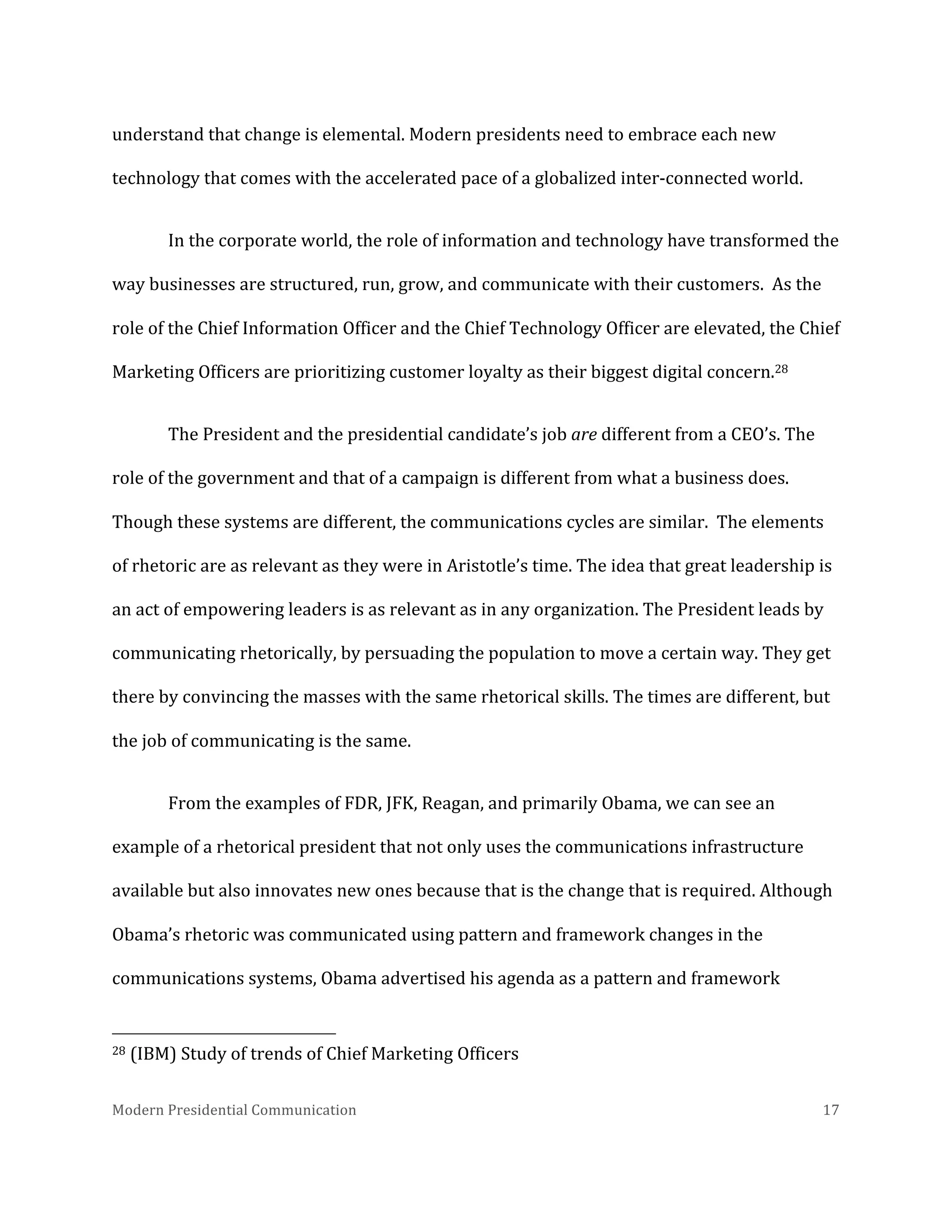  
understand	
  that	
  change	
  is	
  elemental.	
  Modern	
  presidents	
  need	
  to	
  embrace	
  each	
  new	
  
technology	
  that	
  comes	
  with	
  the	
  accelerated	
  pace	
  of	
  a	
  globalized	
  inter-­‐connected	
  world.	
  	
  
In	
  the	
  corporate	
  world,	
  the	
  role	
  of	
  information	
  and	
  technology	
  have	
  transformed	
  the	
  
way	
  businesses	
  are	
  structured,	
  run,	
  grow,	
  and	
  communicate	
  with	
  their	
  customers.	
  	
  As	
  the	
  
role	
  of	
  the	
  Chief	
  Information	
  Officer	
  and	
  the	
  Chief	
  Technology	
  Officer	
  are	
  elevated,	
  the	
  Chief	
  
Marketing	
  Officers	
  are	
  prioritizing	
  customer	
  loyalty	
  as	
  their	
  biggest	
  digital	
  concern.28	
  	
  	
  	
  
The	
  President	
  and	
  the	
  presidential	
  candidate’s	
  job	
  are	
  different	
  from	
  a	
  CEO’s.	
  The	
  
role	
  of	
  the	
  government	
  and	
  that	
  of	
  a	
  campaign	
  is	
  different	
  from	
  what	
  a	
  business	
  does.	
  
Though	
  these	
  systems	
  are	
  different,	
  the	
  communications	
  cycles	
  are	
  similar.	
  	
  The	
  elements	
  
of	
  rhetoric	
  are	
  as	
  relevant	
  as	
  they	
  were	
  in	
  Aristotle’s	
  time.	
  The	
  idea	
  that	
  great	
  leadership	
  is	
  
an	
  act	
  of	
  empowering	
  leaders	
  is	
  as	
  relevant	
  as	
  in	
  any	
  organization.	
  The	
  President	
  leads	
  by	
  
communicating	
  rhetorically,	
  by	
  persuading	
  the	
  population	
  to	
  move	
  a	
  certain	
  way.	
  They	
  get	
  
there	
  by	
  convincing	
  the	
  masses	
  with	
  the	
  same	
  rhetorical	
  skills.	
  The	
  times	
  are	
  different,	
  but	
  
the	
  job	
  of	
  communicating	
  is	
  the	
  same.	
  	
  
From	
  the	
  examples	
  of	
  FDR,	
  JFK,	
  Reagan,	
  and	
  primarily	
  Obama,	
  we	
  can	
  see	
  an	
  
example	
  of	
  a	
  rhetorical	
  president	
  that	
  not	
  only	
  uses	
  the	
  communications	
  infrastructure	
  
available	
  but	
  also	
  innovates	
  new	
  ones	
  because	
  that	
  is	
  the	
  change	
  that	
  is	
  required.	
  Although	
  
Obama’s	
  rhetoric	
  was	
  communicated	
  using	
  pattern	
  and	
  framework	
  changes	
  in	
  the	
  
communications	
  systems,	
  Obama	
  advertised	
  his	
  agenda	
  as	
  a	
  pattern	
  and	
  framework	
  
	
  	
  	
  	
  	
  	
  	
  	
  	
  	
  	
  	
  	
  	
  	
  	
  	
  	
  	
  	
  	
  	
  	
  	
  	
  	
  	
  	
  	
  	
  	
  	
  	
  	
  	
  	
  	
  	
  	
  	
  	
  	
  	
  	
  	
  	
  	
  	
  	
  	
  	
  	
  	
  	
  	
  	
  
28	
  (IBM)	
  Study	
  of	
  trends	
  of	
  Chief	
  Marketing	
  Officers	
  
Modern	
  Presidential	
  Communication	
  
	
  

17	
  

 