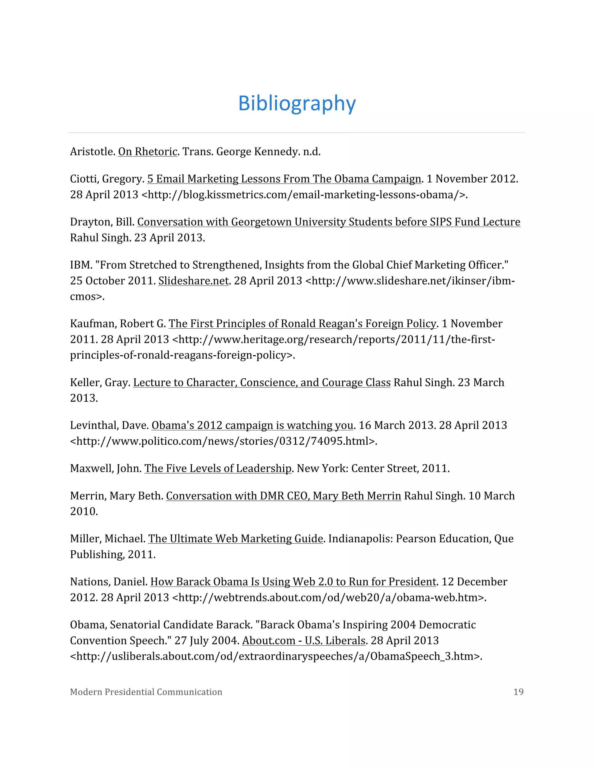  

Bibliography	
  
Aristotle.	
  On	
  Rhetoric.	
  Trans.	
  George	
  Kennedy.	
  n.d.	
  
Ciotti,	
  Gregory.	
  5	
  Email	
  Marketing	
  Lessons	
  From	
  The	
  Obama	
  Campaign.	
  1	
  November	
  2012.	
  
28	
  April	
  2013	
  <http://blog.kissmetrics.com/email-­‐marketing-­‐lessons-­‐obama/>.	
  
Drayton,	
  Bill.	
  Conversation	
  with	
  Georgetown	
  University	
  Students	
  before	
  SIPS	
  Fund	
  Lecture	
  
Rahul	
  Singh.	
  23	
  April	
  2013.	
  
IBM.	
  "From	
  Stretched	
  to	
  Strengthened,	
  Insights	
  from	
  the	
  Global	
  Chief	
  Marketing	
  Officer."	
  
25	
  October	
  2011.	
  Slideshare.net.	
  28	
  April	
  2013	
  <http://www.slideshare.net/ikinser/ibm-­‐
cmos>.	
  
Kaufman,	
  Robert	
  G.	
  The	
  First	
  Principles	
  of	
  Ronald	
  Reagan's	
  Foreign	
  Policy.	
  1	
  November	
  
2011.	
  28	
  April	
  2013	
  <http://www.heritage.org/research/reports/2011/11/the-­‐first-­‐
principles-­‐of-­‐ronald-­‐reagans-­‐foreign-­‐policy>.	
  
Keller,	
  Gray.	
  Lecture	
  to	
  Character,	
  Conscience,	
  and	
  Courage	
  Class	
  Rahul	
  Singh.	
  23	
  March	
  
2013.	
  
Levinthal,	
  Dave.	
  Obama's	
  2012	
  campaign	
  is	
  watching	
  you.	
  16	
  March	
  2013.	
  28	
  April	
  2013	
  
<http://www.politico.com/news/stories/0312/74095.html>.	
  
Maxwell,	
  John.	
  The	
  Five	
  Levels	
  of	
  Leadership.	
  New	
  York:	
  Center	
  Street,	
  2011.	
  
Merrin,	
  Mary	
  Beth.	
  Conversation	
  with	
  DMR	
  CEO,	
  Mary	
  Beth	
  Merrin	
  Rahul	
  Singh.	
  10	
  March	
  
2010.	
  
Miller,	
  Michael.	
  The	
  Ultimate	
  Web	
  Marketing	
  Guide.	
  Indianapolis:	
  Pearson	
  Education,	
  Que	
  
Publishing,	
  2011.	
  
Nations,	
  Daniel.	
  How	
  Barack	
  Obama	
  Is	
  Using	
  Web	
  2.0	
  to	
  Run	
  for	
  President.	
  12	
  December	
  
2012.	
  28	
  April	
  2013	
  <http://webtrends.about.com/od/web20/a/obama-­‐web.htm>.	
  
Obama,	
  Senatorial	
  Candidate	
  Barack.	
  "Barack	
  Obama's	
  Inspiring	
  2004	
  Democratic	
  
Convention	
  Speech."	
  27	
  July	
  2004.	
  About.com	
  -­‐	
  U.S.	
  Liberals.	
  28	
  April	
  2013	
  
<http://usliberals.about.com/od/extraordinaryspeeches/a/ObamaSpeech_3.htm>.	
  
Modern	
  Presidential	
  Communication	
  
	
  

19	
  

 