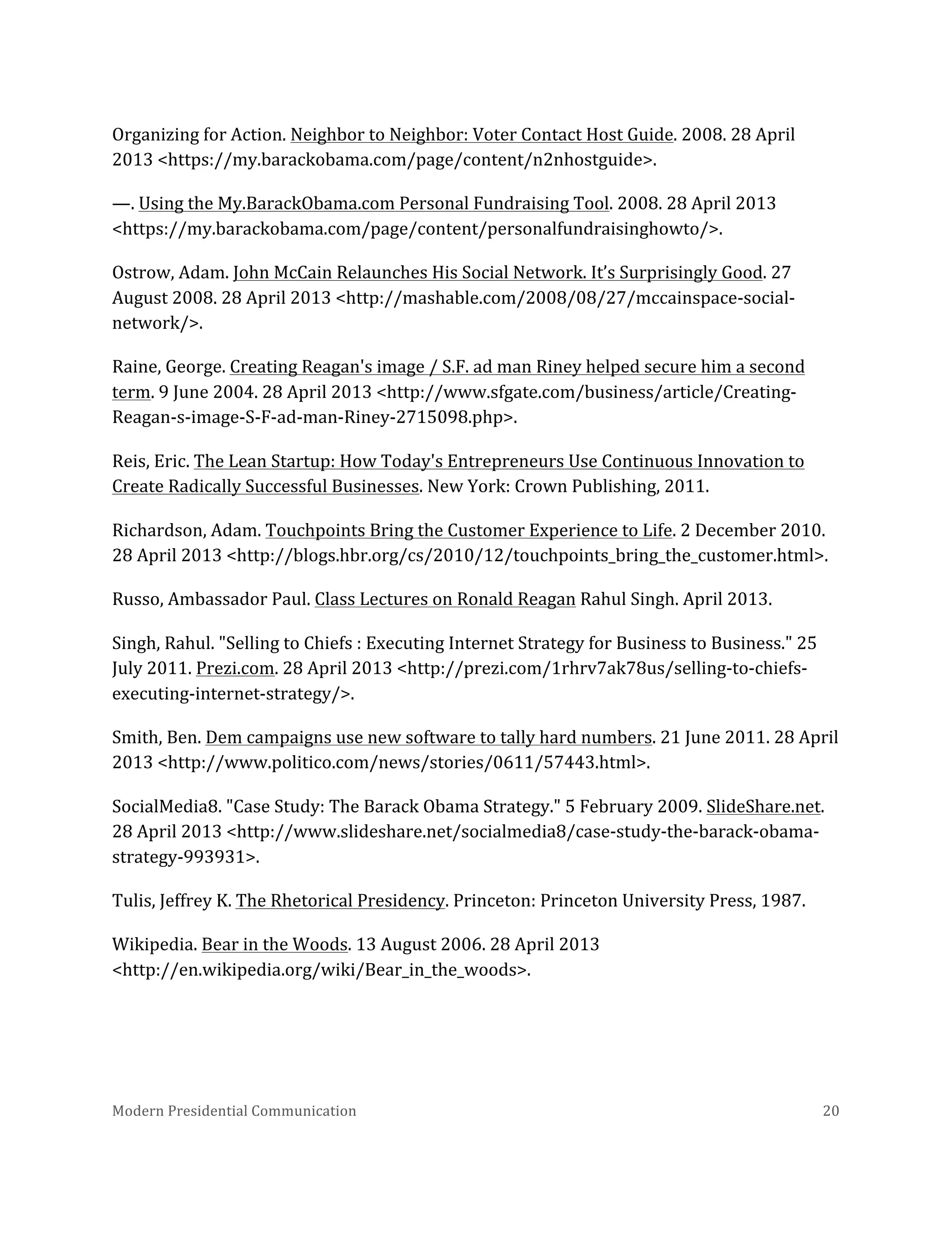  
Organizing	
  for	
  Action.	
  Neighbor	
  to	
  Neighbor:	
  Voter	
  Contact	
  Host	
  Guide.	
  2008.	
  28	
  April	
  
2013	
  <https://my.barackobama.com/page/content/n2nhostguide>.	
  
—.	
  Using	
  the	
  My.BarackObama.com	
  Personal	
  Fundraising	
  Tool.	
  2008.	
  28	
  April	
  2013	
  
<https://my.barackobama.com/page/content/personalfundraisinghowto/>.	
  
Ostrow,	
  Adam.	
  John	
  McCain	
  Relaunches	
  His	
  Social	
  Network.	
  It’s	
  Surprisingly	
  Good.	
  27	
  
August	
  2008.	
  28	
  April	
  2013	
  <http://mashable.com/2008/08/27/mccainspace-­‐social-­‐
network/>.	
  
Raine,	
  George.	
  Creating	
  Reagan's	
  image	
  /	
  S.F.	
  ad	
  man	
  Riney	
  helped	
  secure	
  him	
  a	
  second	
  
term.	
  9	
  June	
  2004.	
  28	
  April	
  2013	
  <http://www.sfgate.com/business/article/Creating-­‐
Reagan-­‐s-­‐image-­‐S-­‐F-­‐ad-­‐man-­‐Riney-­‐2715098.php>.	
  
Reis,	
  Eric.	
  The	
  Lean	
  Startup:	
  How	
  Today's	
  Entrepreneurs	
  Use	
  Continuous	
  Innovation	
  to	
  
Create	
  Radically	
  Successful	
  Businesses.	
  New	
  York:	
  Crown	
  Publishing,	
  2011.	
  
Richardson,	
  Adam.	
  Touchpoints	
  Bring	
  the	
  Customer	
  Experience	
  to	
  Life.	
  2	
  December	
  2010.	
  
28	
  April	
  2013	
  <http://blogs.hbr.org/cs/2010/12/touchpoints_bring_the_customer.html>.	
  
Russo,	
  Ambassador	
  Paul.	
  Class	
  Lectures	
  on	
  Ronald	
  Reagan	
  Rahul	
  Singh.	
  April	
  2013.	
  
Singh,	
  Rahul.	
  "Selling	
  to	
  Chiefs	
  :	
  Executing	
  Internet	
  Strategy	
  for	
  Business	
  to	
  Business."	
  25	
  
July	
  2011.	
  Prezi.com.	
  28	
  April	
  2013	
  <http://prezi.com/1rhrv7ak78us/selling-­‐to-­‐chiefs-­‐
executing-­‐internet-­‐strategy/>.	
  
Smith,	
  Ben.	
  Dem	
  campaigns	
  use	
  new	
  software	
  to	
  tally	
  hard	
  numbers.	
  21	
  June	
  2011.	
  28	
  April	
  
2013	
  <http://www.politico.com/news/stories/0611/57443.html>.	
  
SocialMedia8.	
  "Case	
  Study:	
  The	
  Barack	
  Obama	
  Strategy."	
  5	
  February	
  2009.	
  SlideShare.net.	
  
28	
  April	
  2013	
  <http://www.slideshare.net/socialmedia8/case-­‐study-­‐the-­‐barack-­‐obama-­‐
strategy-­‐993931>.	
  
Tulis,	
  Jeffrey	
  K.	
  The	
  Rhetorical	
  Presidency.	
  Princeton:	
  Princeton	
  University	
  Press,	
  1987.	
  
Wikipedia.	
  Bear	
  in	
  the	
  Woods.	
  13	
  August	
  2006.	
  28	
  April	
  2013	
  
<http://en.wikipedia.org/wiki/Bear_in_the_woods>.	
  
	
  

Modern	
  Presidential	
  Communication	
  
	
  

20	
  

 