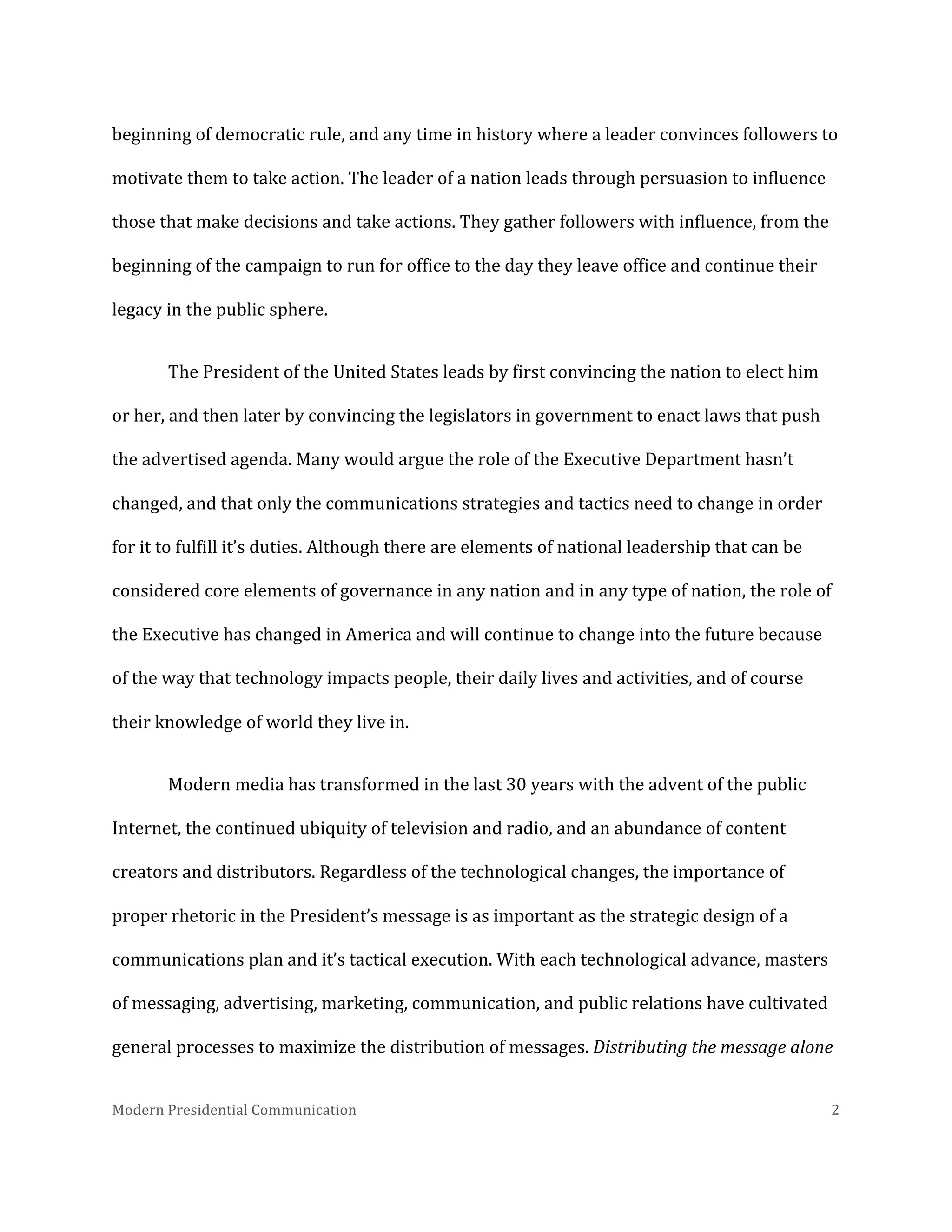  
beginning	
  of	
  democratic	
  rule,	
  and	
  any	
  time	
  in	
  history	
  where	
  a	
  leader	
  convinces	
  followers	
  to	
  
motivate	
  them	
  to	
  take	
  action.	
  The	
  leader	
  of	
  a	
  nation	
  leads	
  through	
  persuasion	
  to	
  influence	
  
those	
  that	
  make	
  decisions	
  and	
  take	
  actions.	
  They	
  gather	
  followers	
  with	
  influence,	
  from	
  the	
  
beginning	
  of	
  the	
  campaign	
  to	
  run	
  for	
  office	
  to	
  the	
  day	
  they	
  leave	
  office	
  and	
  continue	
  their	
  
legacy	
  in	
  the	
  public	
  sphere.	
  	
  
The	
  President	
  of	
  the	
  United	
  States	
  leads	
  by	
  first	
  convincing	
  the	
  nation	
  to	
  elect	
  him	
  
or	
  her,	
  and	
  then	
  later	
  by	
  convincing	
  the	
  legislators	
  in	
  government	
  to	
  enact	
  laws	
  that	
  push	
  
the	
  advertised	
  agenda.	
  Many	
  would	
  argue	
  the	
  role	
  of	
  the	
  Executive	
  Department	
  hasn’t	
  
changed,	
  and	
  that	
  only	
  the	
  communications	
  strategies	
  and	
  tactics	
  need	
  to	
  change	
  in	
  order	
  
for	
  it	
  to	
  fulfill	
  it’s	
  duties.	
  Although	
  there	
  are	
  elements	
  of	
  national	
  leadership	
  that	
  can	
  be	
  
considered	
  core	
  elements	
  of	
  governance	
  in	
  any	
  nation	
  and	
  in	
  any	
  type	
  of	
  nation,	
  the	
  role	
  of	
  
the	
  Executive	
  has	
  changed	
  in	
  America	
  and	
  will	
  continue	
  to	
  change	
  into	
  the	
  future	
  because	
  
of	
  the	
  way	
  that	
  technology	
  impacts	
  people,	
  their	
  daily	
  lives	
  and	
  activities,	
  and	
  of	
  course	
  
their	
  knowledge	
  of	
  world	
  they	
  live	
  in.	
  	
  	
  
Modern	
  media	
  has	
  transformed	
  in	
  the	
  last	
  30	
  years	
  with	
  the	
  advent	
  of	
  the	
  public	
  
Internet,	
  the	
  continued	
  ubiquity	
  of	
  television	
  and	
  radio,	
  and	
  an	
  abundance	
  of	
  content	
  
creators	
  and	
  distributors.	
  Regardless	
  of	
  the	
  technological	
  changes,	
  the	
  importance	
  of	
  
proper	
  rhetoric	
  in	
  the	
  President’s	
  message	
  is	
  as	
  important	
  as	
  the	
  strategic	
  design	
  of	
  a	
  
communications	
  plan	
  and	
  it’s	
  tactical	
  execution.	
  With	
  each	
  technological	
  advance,	
  masters	
  
of	
  messaging,	
  advertising,	
  marketing,	
  communication,	
  and	
  public	
  relations	
  have	
  cultivated	
  
general	
  processes	
  to	
  maximize	
  the	
  distribution	
  of	
  messages.	
  Distributing	
  the	
  message	
  alone	
  
Modern	
  Presidential	
  Communication	
  
	
  

2	
  

 