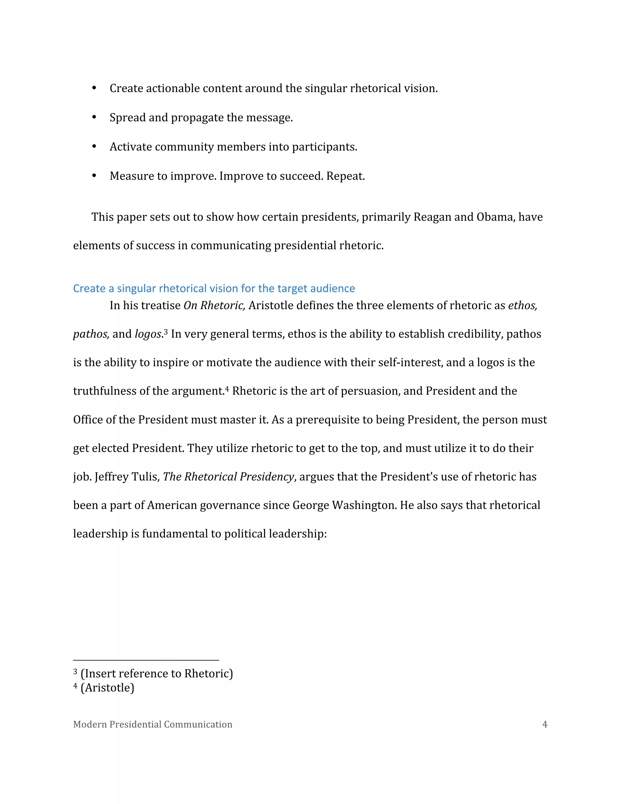  
•

Create	
  actionable	
  content	
  around	
  the	
  singular	
  rhetorical	
  vision.	
  

•

Spread	
  and	
  propagate	
  the	
  message.	
  

•

Activate	
  community	
  members	
  into	
  participants.	
  

•

Measure	
  to	
  improve.	
  Improve	
  to	
  succeed.	
  Repeat.	
  

This	
  paper	
  sets	
  out	
  to	
  show	
  how	
  certain	
  presidents,	
  primarily	
  Reagan	
  and	
  Obama,	
  have	
  
elements	
  of	
  success	
  in	
  communicating	
  presidential	
  rhetoric.	
  
Create	
  a	
  singular	
  rhetorical	
  vision	
  for	
  the	
  target	
  audience	
  
In	
  his	
  treatise	
  On	
  Rhetoric,	
  Aristotle	
  defines	
  the	
  three	
  elements	
  of	
  rhetoric	
  as	
  ethos,	
  
pathos,	
  and	
  logos.3	
  In	
  very	
  general	
  terms,	
  ethos	
  is	
  the	
  ability	
  to	
  establish	
  credibility,	
  pathos	
  
is	
  the	
  ability	
  to	
  inspire	
  or	
  motivate	
  the	
  audience	
  with	
  their	
  self-­‐interest,	
  and	
  a	
  logos	
  is	
  the	
  
truthfulness	
  of	
  the	
  argument.4	
  Rhetoric	
  is	
  the	
  art	
  of	
  persuasion,	
  and	
  President	
  and	
  the	
  
Office	
  of	
  the	
  President	
  must	
  master	
  it.	
  As	
  a	
  prerequisite	
  to	
  being	
  President,	
  the	
  person	
  must	
  
get	
  elected	
  President.	
  They	
  utilize	
  rhetoric	
  to	
  get	
  to	
  the	
  top,	
  and	
  must	
  utilize	
  it	
  to	
  do	
  their	
  
job.	
  Jeffrey	
  Tulis,	
  The	
  Rhetorical	
  Presidency,	
  argues	
  that	
  the	
  President’s	
  use	
  of	
  rhetoric	
  has	
  
been	
  a	
  part	
  of	
  American	
  governance	
  since	
  George	
  Washington.	
  He	
  also	
  says	
  that	
  rhetorical	
  
leadership	
  is	
  fundamental	
  to	
  political	
  leadership:	
  

	
  	
  	
  	
  	
  	
  	
  	
  	
  	
  	
  	
  	
  	
  	
  	
  	
  	
  	
  	
  	
  	
  	
  	
  	
  	
  	
  	
  	
  	
  	
  	
  	
  	
  	
  	
  	
  	
  	
  	
  	
  	
  	
  	
  	
  	
  	
  	
  	
  	
  	
  	
  	
  	
  	
  	
  
3	
  (Insert	
  reference	
  to	
  Rhetoric)	
  	
  
4	
  (Aristotle)	
  
Modern	
  Presidential	
  Communication	
  
	
  

4	
  

 